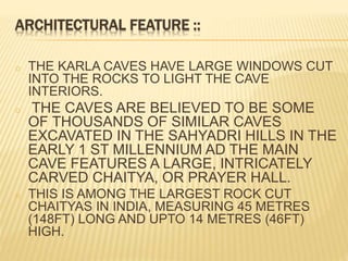 ARCHITECTURAL FEATURE ::
o THE KARLA CAVES HAVE LARGE WINDOWS CUT
INTO THE ROCKS TO LIGHT THE CAVE
INTERIORS.
o THE CAVES ARE BELIEVED TO BE SOME
OF THOUSANDS OF SIMILAR CAVES
EXCAVATED IN THE SAHYADRI HILLS IN THE
EARLY 1 ST MILLENNIUM AD THE MAIN
CAVE FEATURES A LARGE, INTRICATELY
CARVED CHAITYA, OR PRAYER HALL.
o THIS IS AMONG THE LARGEST ROCK CUT
CHAITYAS IN INDIA, MEASURING 45 METRES
(148FT) LONG AND UPTO 14 METRES (46FT)
HIGH.
 