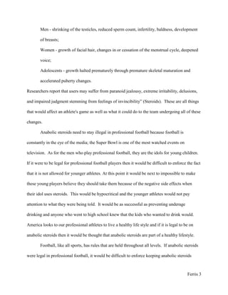 Adolescents - growth halted prematurely through premature skeletal maturation and accelerated puberty changes. Researchers report that users may suffer from paranoid jealousy, extreme irritability, delusions, and impaired judgment stemming from feelings of invincibility” (Steroids).  These are all things that would affect an athlete's game as well as what it could do to the team undergoing all of these changes.<br />Anabolic steroids need to stay illegal in professional football because football is constantly in the eye of the media; the Super Bowl is one of the most watched events on television.  As for the men who play professional football, they are the idols for young children.  If it were to be legal for professional football players then it would be difficult to enforce the fact that it is not allowed for younger athletes. At this point it would be next to impossible to make these young players believe they should take them because of the negative side effects when their idol uses steroids.  This would be hypocritical and the younger athletes would not pay attention to what they were being told.  It would be as successful as preventing underage drinking and anyone who went to high school knew that the kids who wanted to drink would.  America looks to our professional athletes to live a healthy life style and if it is legal to be on anabolic steroids then it would be thought that anabolic steroids are part of a healthy lifestyle. <br />Football, like all sports, has rules that are held throughout all levels.  If anabolic steroids were legal in professional football, it would be difficult to enforce keeping anabolic steroids illegal at the high school and college levels.  It would be difficult not to allow the use of steroids by college football players looking to be recruited by a professional team.  Expectations change if the pros use steroids because college players would need to use them in order to compete with the competition.  <br />Other problems with legalization of steroids exist such as, the regulation of how much should be legal, and if college football players could take steroids how much should they be allowed to take?  This would not be as hard to check in the college level as in high school because the NCAA has a testing program in place.  This program could measure the amount and know if the athletes were within the regulated amount.  It would also cause problems because high school football players would have more incentive to use them as well. In 2008 one study found that “20% of high school students said that their decision to use anabolic steroids was influenced by professional athletes and nearly 50% said that professional athletes influenced their friends' decisions to use anabolic steroids”(Hoffman). Though this is one study and the results are not conclusive, the numbers are still shocking considering they feel this way when anabolic steroids are illegal in football.  <br />Having high school level football players do anabolic steroids would be the most dangerous because they are so poorly informed on the effects of anabolic steroids.  They would also have the potential to be doing anabolic steroids for the longest length of time, and as all drugs they are hard on your body and the longer they are used the harder it is.  For high school level football players it would also be more dangerous because they would not have money to afford less dangerous steroids.  The younger athletics are more likely to get these drugs from less stable sources.  It would be hard to discourage the use of anabolic steroids to the younger athletes because they are not just playing for the completive edge but for a scholarship, which is four to five years of free college.  Money is a motivator for all people and even if it means paying a little extra now it is not a big deal because the reward is worth it.  The same goes for college students that are playing for a shot at the pros and a pros salary.  <br />Another problem with anabolic steroids being legalized in professional football is that it creates an unfair playing field.  It causes the athletes who do not want to do anabolic steroids to feel forced into doing them in order to keep up with the game.  Athletes would feel this way because if one team member plays better due to drugs then what would happen if the whole team did this.  The athlete would feel pressured to use steroids for the benefit of the team because that is the nature of sports.  When sports advance you must advance with them or be left behind.  In most cases this is an advantage and often tends to create more safety and entertainment in the sport, but if steroids were legalized it would lead to health problems for the athletes.  It would be what you must do in order to keep your monthly paycheck.  It causes a lack of purity because when America looks at our professional athletes they are put on a pedestal and the young athletes aspire to be like them.  Athletes are viewed as the people who are willing to work hard enough at their sport to achieve professionalism.  The integrity of the sport means the athlete is putting forth 110 percent.  Anabolic steroids allow the athlete to take the easy way out and it destroys the purity of the sport.  The use of steroids would destroy the illusion that all athletes have a strong work ethic and it would take away from the accomplishment of what hard work can produce.  It would always be a question in people's minds if you are just winning because your team is using a performance enhancing drug or because you were the more talented team.  It would no longer be a testament to your skill, but to the pharmacist who prescribed you with the drug.  It would be this way because even though you are still working it is not to the same caliber.  It would make records that are broken be discounted because the people before them could have possibly done the same if they were given the chance to take performance enhancing drugs. <br /> Anabolic steroids would cause so many problems for athletes of all ages.  Keeping it illegal in professional football is most important because NFL rules are what the other levels will follow.  Anabolic steroids can have no place in the NFL.  Children are our future and as adults we are responsible for teaching them good habits and the habit we do not want them to do is to use steroids.  A child of a professional athlete should not witness the decline of their parent when the anabolic steroid begins to create the unwanted side effects.  No child wants his parent to die early!  With all the information available it is imperative that anabolic steroids must remain illegal. <br />