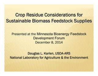 Crop Residue Considerations for
Sustainable Biomass Feedstock Supplies
Douglas L. Karlen, USDA-ARS
National Laboratory for Agriculture & the Environment
Presented at the Minnesota Bioenergy Feedstock
Development Forum
December 8, 2014
 