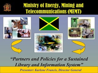 Ministry of Energy, Mining and
       Telecommunications (MEMT)




“Partners and Policies for a Sustained
  Library and Information System”
    Presenter: Karlene Francis, Director General
 