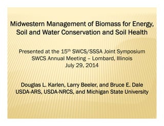 Midwestern Management of Biomass for Energy,
Soil and Water Conservation and Soil Health
Douglas L. Karlen, Larry Beeler, and Bruce E. Dale
USDA-ARS, USDA-NRCS, and Michigan State University
Presented at the 15th SWCS/SSSA Joint Symposium
SWCS Annual Meeting – Lombard, Illinois
July 29, 2014
 