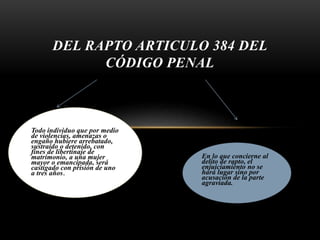 DEL RAPTO ARTICULO 384 DEL
CÓDIGO PENAL
Todo individuo que por medio
de violencias, amenazas o
engaño hubiere arrebatado,
sustraído o detenido, con
fines de libertinaje de
matrimonio, a una mujer
mayor o emancipada, será
castigado con prisión de uno
a tres años.
En lo que concierne al
delito de rapto, el
enjuiciamiento no se
hará lugar sino por
acusación de la parte
agraviada.
 