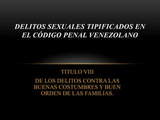TITULO VIII
DE LOS DELITOS CONTRA LAS
BUENAS COSTUMBRES Y BUEN
ORDEN DE LAS FAMILIAS.
DELITOS SEXUALES TIPIFICADOS EN
EL CÓDIGO PENAL VENEZOLANO
 