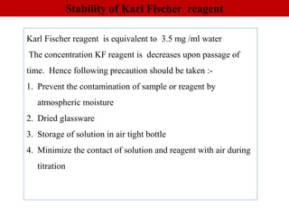 Stability of Karl Fischer reagent
Karl Fischer reagent is equivalent to 3.5 mg /ml water
The concentration KF reagent is decreases upon passage of
time. Hence following precaution should be taken :-
1. Prevent the contamination of sample or reagent by
atmospheric moisture
2. Dried glassware
3. Storage of solution in air tight bottle
4. Minimize the contact of solution and reagent with air during
titration
 