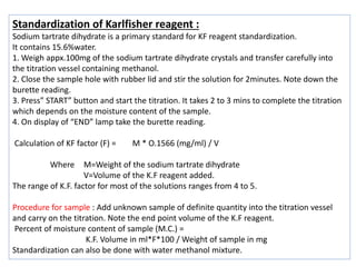 Standardization of Karlfisher reagent :
Sodium tartrate dihydrate is a primary standard for KF reagent standardization.
It contains 15.6%water.
1. Weigh appx.100mg of the sodium tartrate dihydrate crystals and transfer carefully into
the titration vessel containing methanol.
2. Close the sample hole with rubber lid and stir the solution for 2minutes. Note down the
burette reading.
3. Press” START” button and start the titration. It takes 2 to 3 mins to complete the titration
which depends on the moisture content of the sample.
4. On display of “END” lamp take the burette reading.
Calculation of KF factor (F) = M * O.1566 (mg/ml) / V
Where M=Weight of the sodium tartrate dihydrate
V=Volume of the K.F reagent added.
The range of K.F. factor for most of the solutions ranges from 4 to 5.
Procedure for sample : Add unknown sample of definite quantity into the titration vessel
and carry on the titration. Note the end point volume of the K.F reagent.
Percent of moisture content of sample (M.C.) =
K.F. Volume in ml*F*100 / Weight of sample in mg
Standardization can also be done with water methanol mixture.
 