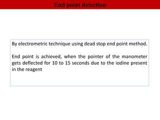 End point detection
By electrometric technique using dead stop end point method.
End point is achieved, when the pointer of the manometer
gets deflected for 10 to 15 seconds due to the iodine present
in the reagent
 
