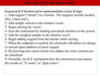 In general, K-F titration can be summarized into a series of steps:
1. Add reagent (“titrant”) to a burette. The reagents include alcohol,
SO2, a base and I2
2. Add sample solvent to the titration vessel
3. Begin stirring the vessel
4. Zero the instrument by titrating unwanted moisture in the system
5. Add the weighed sample to the titration vessel
6. Begin adding reagent from the burette while stirring
7. When the endpoint is reached, the electrode will detect no change
in current upon addition of more reagent
8. By knowing how much titrant was added, the water content can
be calculated
9. Normally, the K-F instrument does the calculations and reports
the results as “% water” or “ppm water.”
How does K-F titration work?
 