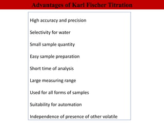 High accuracy and precision
Selectivity for water
Small sample quantity
Easy sample preparation
Short time of analysis
Large measuring range
Used for all forms of samples
Suitability for automation
Independence of presence of other volatile
Advantages of Karl Fischer Titration
 
