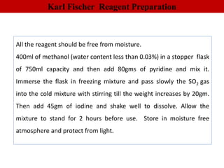 Karl Fischer Reagent Preparation
All the reagent should be free from moisture.
400ml of methanol (water content less than 0.03%) in a stopper flask
of 750ml capacity and then add 80gms of pyridine and mix it.
Immerse the flask in freezing mixture and pass slowly the SO2 gas
into the cold mixture with stirring till the weight increases by 20gm.
Then add 45gm of iodine and shake well to dissolve. Allow the
mixture to stand for 2 hours before use. Store in moisture free
atmosphere and protect from light.
 