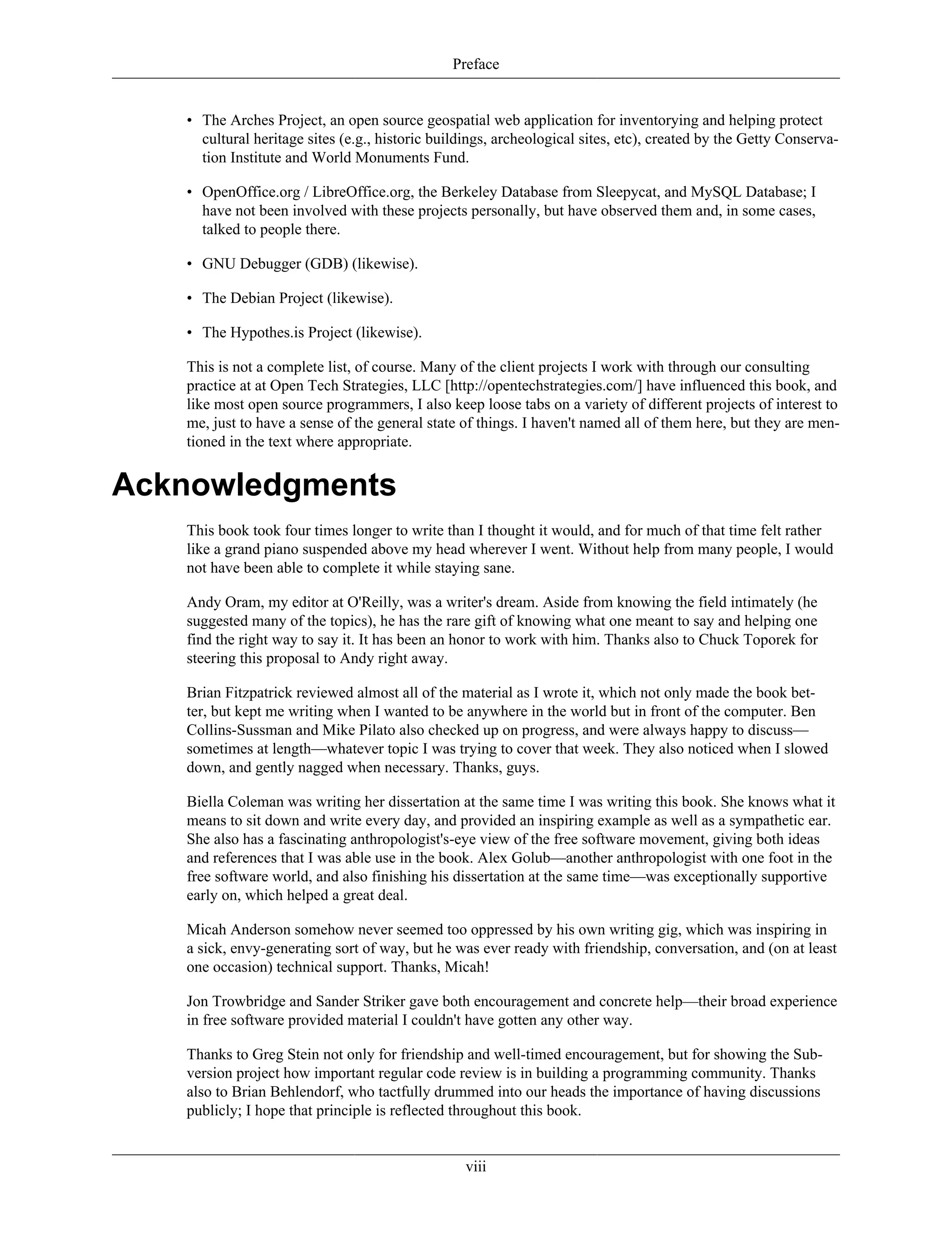 Preface
• The Arches Project, an open source geospatial web application for inventorying and helping protect
cultural heritage sites (e.g., historic buildings, archeological sites, etc), created by the Getty Conserva-
tion Institute and World Monuments Fund.
• OpenOffice.org / LibreOffice.org, the Berkeley Database from Sleepycat, and MySQL Database; I
have not been involved with these projects personally, but have observed them and, in some cases,
talked to people there.
• GNU Debugger (GDB) (likewise).
• The Debian Project (likewise).
• The Hypothes.is Project (likewise).
This is not a complete list, of course. Many of the client projects I work with through our consulting
practice at at Open Tech Strategies, LLC [http://opentechstrategies.com/] have influenced this book, and
like most open source programmers, I also keep loose tabs on a variety of different projects of interest to
me, just to have a sense of the general state of things. I haven't named all of them here, but they are men-
tioned in the text where appropriate.
Acknowledgments
This book took four times longer to write than I thought it would, and for much of that time felt rather
like a grand piano suspended above my head wherever I went. Without help from many people, I would
not have been able to complete it while staying sane.
Andy Oram, my editor at O'Reilly, was a writer's dream. Aside from knowing the field intimately (he
suggested many of the topics), he has the rare gift of knowing what one meant to say and helping one
find the right way to say it. It has been an honor to work with him. Thanks also to Chuck Toporek for
steering this proposal to Andy right away.
Brian Fitzpatrick reviewed almost all of the material as I wrote it, which not only made the book bet-
ter, but kept me writing when I wanted to be anywhere in the world but in front of the computer. Ben
Collins-Sussman and Mike Pilato also checked up on progress, and were always happy to discuss—
sometimes at length—whatever topic I was trying to cover that week. They also noticed when I slowed
down, and gently nagged when necessary. Thanks, guys.
Biella Coleman was writing her dissertation at the same time I was writing this book. She knows what it
means to sit down and write every day, and provided an inspiring example as well as a sympathetic ear.
She also has a fascinating anthropologist's-eye view of the free software movement, giving both ideas
and references that I was able use in the book. Alex Golub—another anthropologist with one foot in the
free software world, and also finishing his dissertation at the same time—was exceptionally supportive
early on, which helped a great deal.
Micah Anderson somehow never seemed too oppressed by his own writing gig, which was inspiring in
a sick, envy-generating sort of way, but he was ever ready with friendship, conversation, and (on at least
one occasion) technical support. Thanks, Micah!
Jon Trowbridge and Sander Striker gave both encouragement and concrete help—their broad experience
in free software provided material I couldn't have gotten any other way.
Thanks to Greg Stein not only for friendship and well-timed encouragement, but for showing the Sub-
version project how important regular code review is in building a programming community. Thanks
also to Brian Behlendorf, who tactfully drummed into our heads the importance of having discussions
publicly; I hope that principle is reflected throughout this book.
viii
 