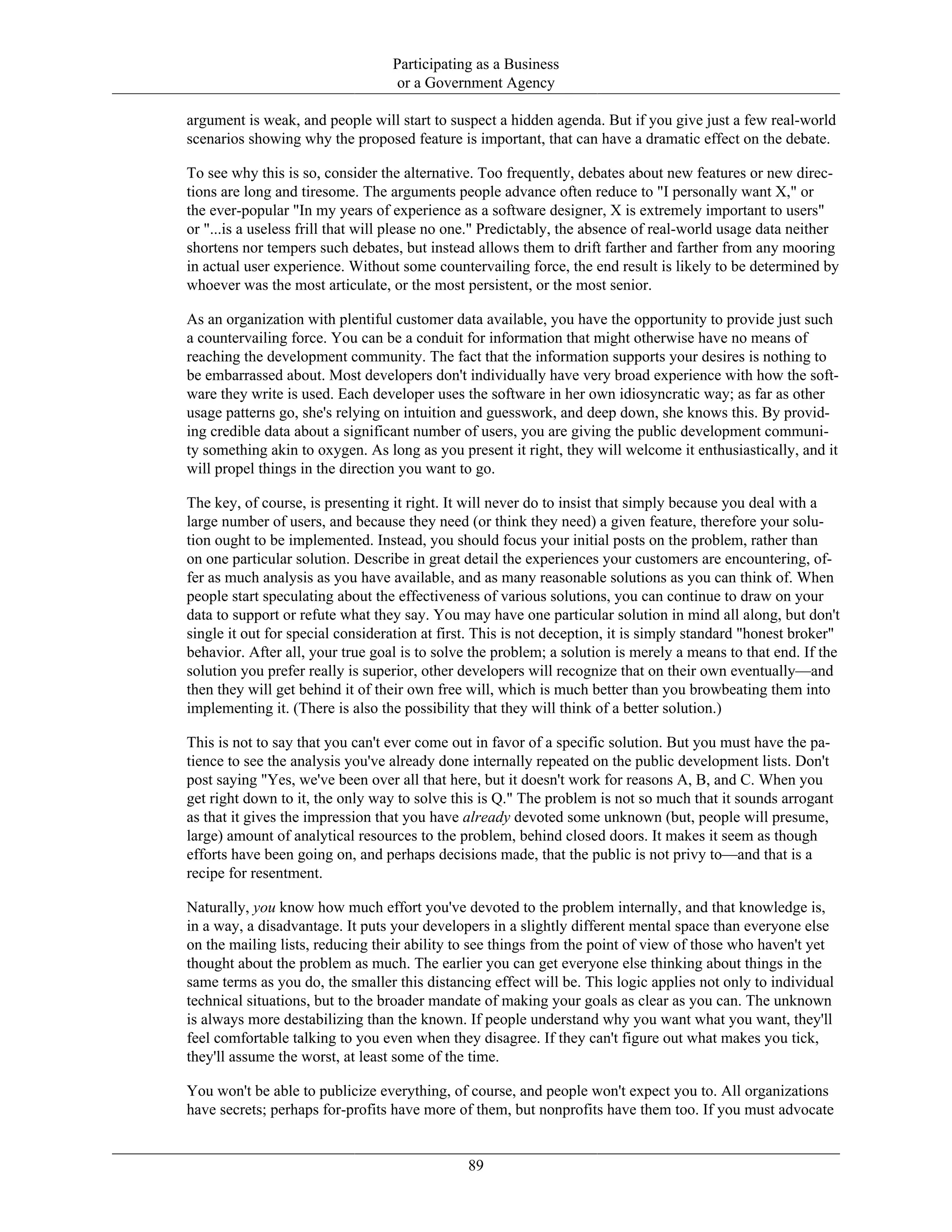 Participating as a Business
or a Government Agency
argument is weak, and people will start to suspect a hidden agenda. But if you give just a few real-world
scenarios showing why the proposed feature is important, that can have a dramatic effect on the debate.
To see why this is so, consider the alternative. Too frequently, debates about new features or new direc-
tions are long and tiresome. The arguments people advance often reduce to "I personally want X," or
the ever-popular "In my years of experience as a software designer, X is extremely important to users"
or "...is a useless frill that will please no one." Predictably, the absence of real-world usage data neither
shortens nor tempers such debates, but instead allows them to drift farther and farther from any mooring
in actual user experience. Without some countervailing force, the end result is likely to be determined by
whoever was the most articulate, or the most persistent, or the most senior.
As an organization with plentiful customer data available, you have the opportunity to provide just such
a countervailing force. You can be a conduit for information that might otherwise have no means of
reaching the development community. The fact that the information supports your desires is nothing to
be embarrassed about. Most developers don't individually have very broad experience with how the soft-
ware they write is used. Each developer uses the software in her own idiosyncratic way; as far as other
usage patterns go, she's relying on intuition and guesswork, and deep down, she knows this. By provid-
ing credible data about a significant number of users, you are giving the public development communi-
ty something akin to oxygen. As long as you present it right, they will welcome it enthusiastically, and it
will propel things in the direction you want to go.
The key, of course, is presenting it right. It will never do to insist that simply because you deal with a
large number of users, and because they need (or think they need) a given feature, therefore your solu-
tion ought to be implemented. Instead, you should focus your initial posts on the problem, rather than
on one particular solution. Describe in great detail the experiences your customers are encountering, of-
fer as much analysis as you have available, and as many reasonable solutions as you can think of. When
people start speculating about the effectiveness of various solutions, you can continue to draw on your
data to support or refute what they say. You may have one particular solution in mind all along, but don't
single it out for special consideration at first. This is not deception, it is simply standard "honest broker"
behavior. After all, your true goal is to solve the problem; a solution is merely a means to that end. If the
solution you prefer really is superior, other developers will recognize that on their own eventually—and
then they will get behind it of their own free will, which is much better than you browbeating them into
implementing it. (There is also the possibility that they will think of a better solution.)
This is not to say that you can't ever come out in favor of a specific solution. But you must have the pa-
tience to see the analysis you've already done internally repeated on the public development lists. Don't
post saying "Yes, we've been over all that here, but it doesn't work for reasons A, B, and C. When you
get right down to it, the only way to solve this is Q." The problem is not so much that it sounds arrogant
as that it gives the impression that you have already devoted some unknown (but, people will presume,
large) amount of analytical resources to the problem, behind closed doors. It makes it seem as though
efforts have been going on, and perhaps decisions made, that the public is not privy to—and that is a
recipe for resentment.
Naturally, you know how much effort you've devoted to the problem internally, and that knowledge is,
in a way, a disadvantage. It puts your developers in a slightly different mental space than everyone else
on the mailing lists, reducing their ability to see things from the point of view of those who haven't yet
thought about the problem as much. The earlier you can get everyone else thinking about things in the
same terms as you do, the smaller this distancing effect will be. This logic applies not only to individual
technical situations, but to the broader mandate of making your goals as clear as you can. The unknown
is always more destabilizing than the known. If people understand why you want what you want, they'll
feel comfortable talking to you even when they disagree. If they can't figure out what makes you tick,
they'll assume the worst, at least some of the time.
You won't be able to publicize everything, of course, and people won't expect you to. All organizations
have secrets; perhaps for-profits have more of them, but nonprofits have them too. If you must advocate
89
 