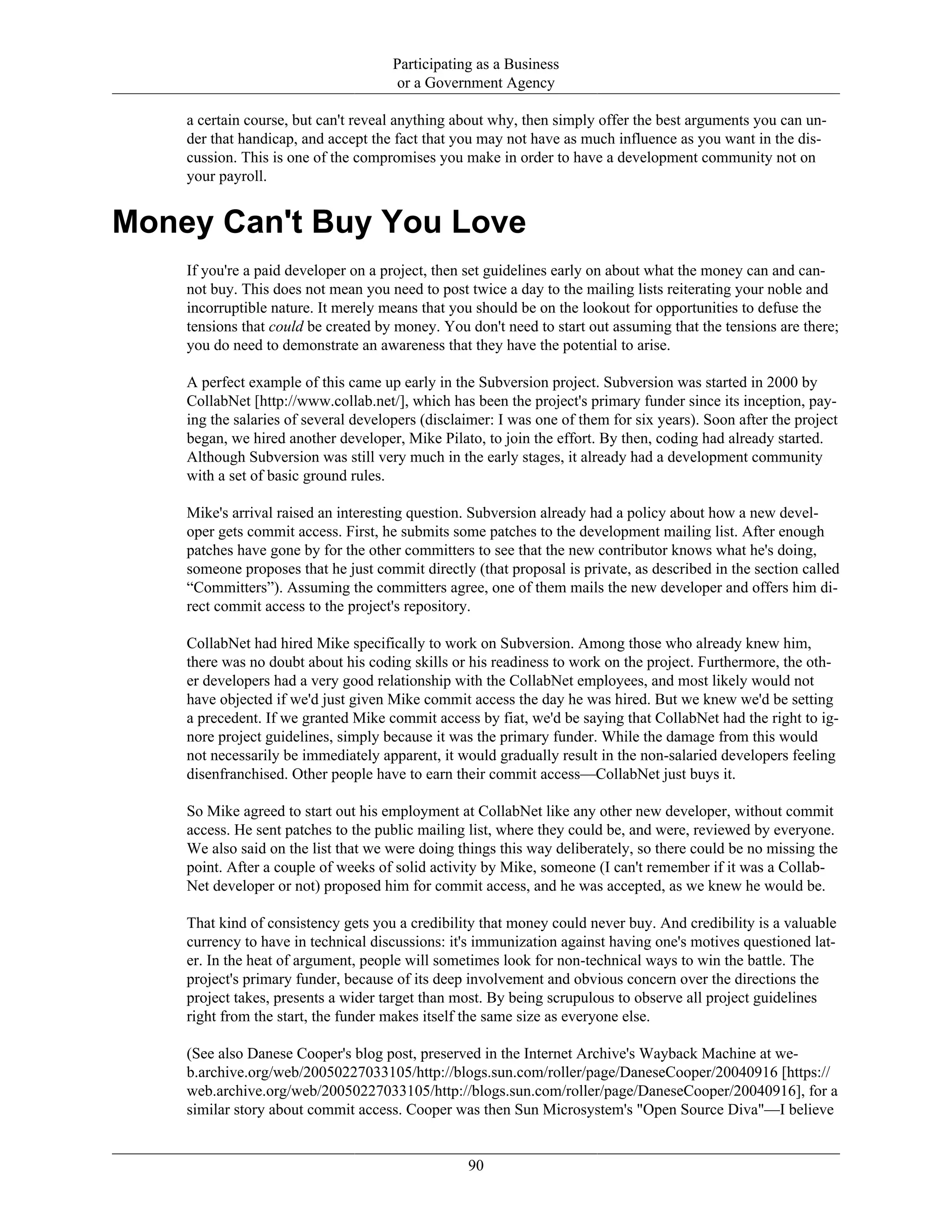Participating as a Business
or a Government Agency
a certain course, but can't reveal anything about why, then simply offer the best arguments you can un-
der that handicap, and accept the fact that you may not have as much influence as you want in the dis-
cussion. This is one of the compromises you make in order to have a development community not on
your payroll.
Money Can't Buy You Love
If you're a paid developer on a project, then set guidelines early on about what the money can and can-
not buy. This does not mean you need to post twice a day to the mailing lists reiterating your noble and
incorruptible nature. It merely means that you should be on the lookout for opportunities to defuse the
tensions that could be created by money. You don't need to start out assuming that the tensions are there;
you do need to demonstrate an awareness that they have the potential to arise.
A perfect example of this came up early in the Subversion project. Subversion was started in 2000 by
CollabNet [http://www.collab.net/], which has been the project's primary funder since its inception, pay-
ing the salaries of several developers (disclaimer: I was one of them for six years). Soon after the project
began, we hired another developer, Mike Pilato, to join the effort. By then, coding had already started.
Although Subversion was still very much in the early stages, it already had a development community
with a set of basic ground rules.
Mike's arrival raised an interesting question. Subversion already had a policy about how a new devel-
oper gets commit access. First, he submits some patches to the development mailing list. After enough
patches have gone by for the other committers to see that the new contributor knows what he's doing,
someone proposes that he just commit directly (that proposal is private, as described in the section called
“Committers”). Assuming the committers agree, one of them mails the new developer and offers him di-
rect commit access to the project's repository.
CollabNet had hired Mike specifically to work on Subversion. Among those who already knew him,
there was no doubt about his coding skills or his readiness to work on the project. Furthermore, the oth-
er developers had a very good relationship with the CollabNet employees, and most likely would not
have objected if we'd just given Mike commit access the day he was hired. But we knew we'd be setting
a precedent. If we granted Mike commit access by fiat, we'd be saying that CollabNet had the right to ig-
nore project guidelines, simply because it was the primary funder. While the damage from this would
not necessarily be immediately apparent, it would gradually result in the non-salaried developers feeling
disenfranchised. Other people have to earn their commit access—CollabNet just buys it.
So Mike agreed to start out his employment at CollabNet like any other new developer, without commit
access. He sent patches to the public mailing list, where they could be, and were, reviewed by everyone.
We also said on the list that we were doing things this way deliberately, so there could be no missing the
point. After a couple of weeks of solid activity by Mike, someone (I can't remember if it was a Collab-
Net developer or not) proposed him for commit access, and he was accepted, as we knew he would be.
That kind of consistency gets you a credibility that money could never buy. And credibility is a valuable
currency to have in technical discussions: it's immunization against having one's motives questioned lat-
er. In the heat of argument, people will sometimes look for non-technical ways to win the battle. The
project's primary funder, because of its deep involvement and obvious concern over the directions the
project takes, presents a wider target than most. By being scrupulous to observe all project guidelines
right from the start, the funder makes itself the same size as everyone else.
(See also Danese Cooper's blog post, preserved in the Internet Archive's Wayback Machine at we-
b.archive.org/web/20050227033105/http://blogs.sun.com/roller/page/DaneseCooper/20040916 [https://
web.archive.org/web/20050227033105/http://blogs.sun.com/roller/page/DaneseCooper/20040916], for a
similar story about commit access. Cooper was then Sun Microsystem's "Open Source Diva"—I believe
90
 
