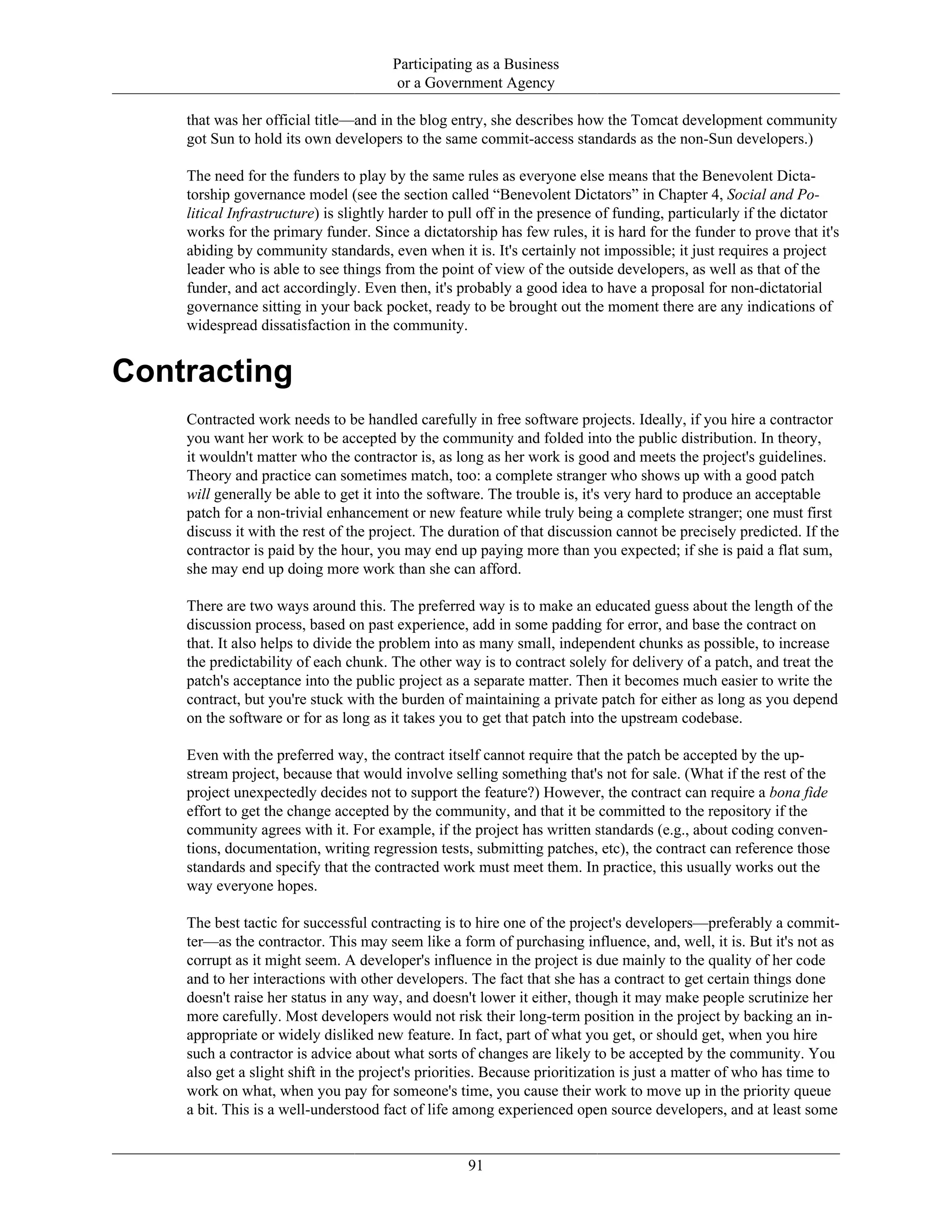 Participating as a Business
or a Government Agency
that was her official title—and in the blog entry, she describes how the Tomcat development community
got Sun to hold its own developers to the same commit-access standards as the non-Sun developers.)
The need for the funders to play by the same rules as everyone else means that the Benevolent Dicta-
torship governance model (see the section called “Benevolent Dictators” in Chapter 4, Social and Po-
litical Infrastructure) is slightly harder to pull off in the presence of funding, particularly if the dictator
works for the primary funder. Since a dictatorship has few rules, it is hard for the funder to prove that it's
abiding by community standards, even when it is. It's certainly not impossible; it just requires a project
leader who is able to see things from the point of view of the outside developers, as well as that of the
funder, and act accordingly. Even then, it's probably a good idea to have a proposal for non-dictatorial
governance sitting in your back pocket, ready to be brought out the moment there are any indications of
widespread dissatisfaction in the community.
Contracting
Contracted work needs to be handled carefully in free software projects. Ideally, if you hire a contractor
you want her work to be accepted by the community and folded into the public distribution. In theory,
it wouldn't matter who the contractor is, as long as her work is good and meets the project's guidelines.
Theory and practice can sometimes match, too: a complete stranger who shows up with a good patch
will generally be able to get it into the software. The trouble is, it's very hard to produce an acceptable
patch for a non-trivial enhancement or new feature while truly being a complete stranger; one must first
discuss it with the rest of the project. The duration of that discussion cannot be precisely predicted. If the
contractor is paid by the hour, you may end up paying more than you expected; if she is paid a flat sum,
she may end up doing more work than she can afford.
There are two ways around this. The preferred way is to make an educated guess about the length of the
discussion process, based on past experience, add in some padding for error, and base the contract on
that. It also helps to divide the problem into as many small, independent chunks as possible, to increase
the predictability of each chunk. The other way is to contract solely for delivery of a patch, and treat the
patch's acceptance into the public project as a separate matter. Then it becomes much easier to write the
contract, but you're stuck with the burden of maintaining a private patch for either as long as you depend
on the software or for as long as it takes you to get that patch into the upstream codebase.
Even with the preferred way, the contract itself cannot require that the patch be accepted by the up-
stream project, because that would involve selling something that's not for sale. (What if the rest of the
project unexpectedly decides not to support the feature?) However, the contract can require a bona fide
effort to get the change accepted by the community, and that it be committed to the repository if the
community agrees with it. For example, if the project has written standards (e.g., about coding conven-
tions, documentation, writing regression tests, submitting patches, etc), the contract can reference those
standards and specify that the contracted work must meet them. In practice, this usually works out the
way everyone hopes.
The best tactic for successful contracting is to hire one of the project's developers—preferably a commit-
ter—as the contractor. This may seem like a form of purchasing influence, and, well, it is. But it's not as
corrupt as it might seem. A developer's influence in the project is due mainly to the quality of her code
and to her interactions with other developers. The fact that she has a contract to get certain things done
doesn't raise her status in any way, and doesn't lower it either, though it may make people scrutinize her
more carefully. Most developers would not risk their long-term position in the project by backing an in-
appropriate or widely disliked new feature. In fact, part of what you get, or should get, when you hire
such a contractor is advice about what sorts of changes are likely to be accepted by the community. You
also get a slight shift in the project's priorities. Because prioritization is just a matter of who has time to
work on what, when you pay for someone's time, you cause their work to move up in the priority queue
a bit. This is a well-understood fact of life among experienced open source developers, and at least some
91
 