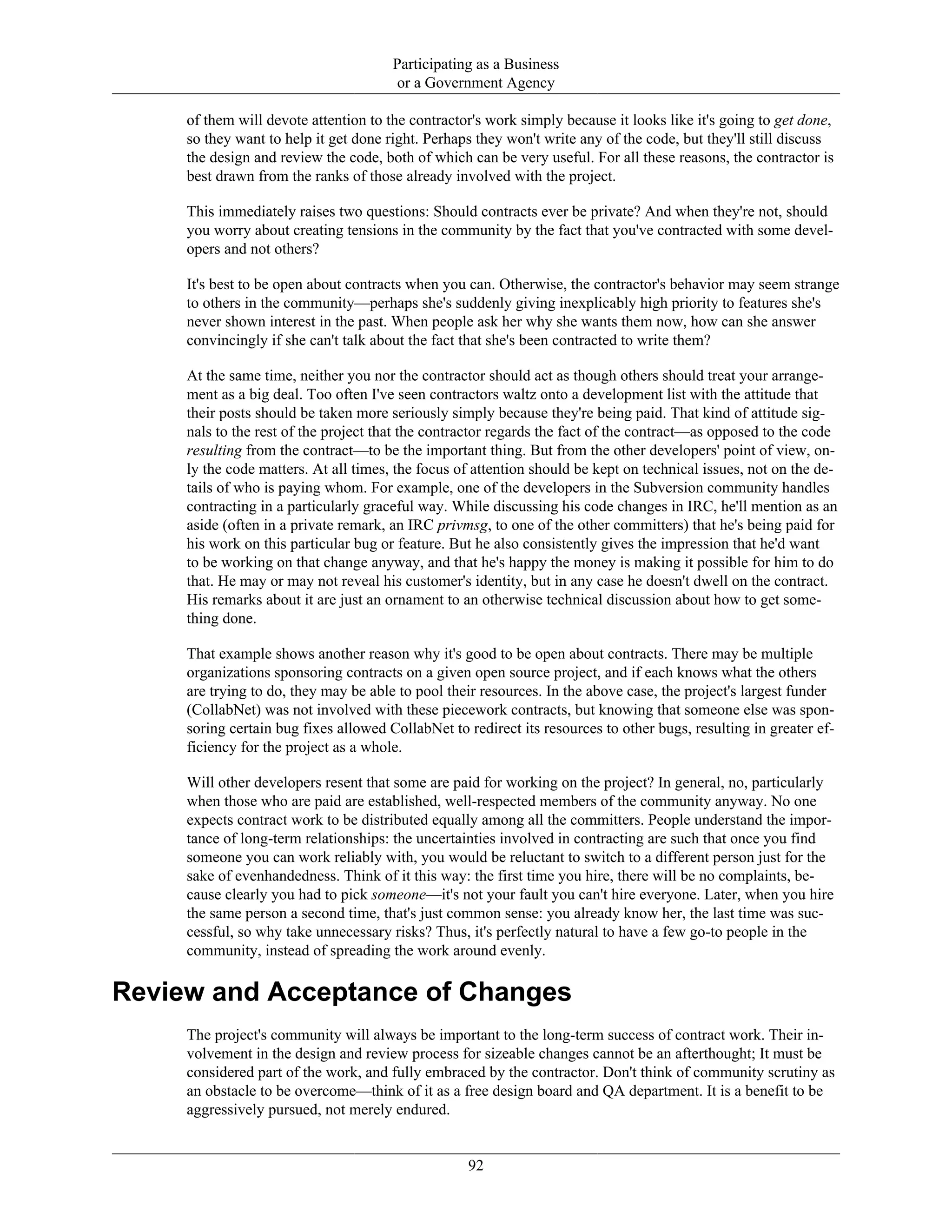 Participating as a Business
or a Government Agency
of them will devote attention to the contractor's work simply because it looks like it's going to get done,
so they want to help it get done right. Perhaps they won't write any of the code, but they'll still discuss
the design and review the code, both of which can be very useful. For all these reasons, the contractor is
best drawn from the ranks of those already involved with the project.
This immediately raises two questions: Should contracts ever be private? And when they're not, should
you worry about creating tensions in the community by the fact that you've contracted with some devel-
opers and not others?
It's best to be open about contracts when you can. Otherwise, the contractor's behavior may seem strange
to others in the community—perhaps she's suddenly giving inexplicably high priority to features she's
never shown interest in the past. When people ask her why she wants them now, how can she answer
convincingly if she can't talk about the fact that she's been contracted to write them?
At the same time, neither you nor the contractor should act as though others should treat your arrange-
ment as a big deal. Too often I've seen contractors waltz onto a development list with the attitude that
their posts should be taken more seriously simply because they're being paid. That kind of attitude sig-
nals to the rest of the project that the contractor regards the fact of the contract—as opposed to the code
resulting from the contract—to be the important thing. But from the other developers' point of view, on-
ly the code matters. At all times, the focus of attention should be kept on technical issues, not on the de-
tails of who is paying whom. For example, one of the developers in the Subversion community handles
contracting in a particularly graceful way. While discussing his code changes in IRC, he'll mention as an
aside (often in a private remark, an IRC privmsg, to one of the other committers) that he's being paid for
his work on this particular bug or feature. But he also consistently gives the impression that he'd want
to be working on that change anyway, and that he's happy the money is making it possible for him to do
that. He may or may not reveal his customer's identity, but in any case he doesn't dwell on the contract.
His remarks about it are just an ornament to an otherwise technical discussion about how to get some-
thing done.
That example shows another reason why it's good to be open about contracts. There may be multiple
organizations sponsoring contracts on a given open source project, and if each knows what the others
are trying to do, they may be able to pool their resources. In the above case, the project's largest funder
(CollabNet) was not involved with these piecework contracts, but knowing that someone else was spon-
soring certain bug fixes allowed CollabNet to redirect its resources to other bugs, resulting in greater ef-
ficiency for the project as a whole.
Will other developers resent that some are paid for working on the project? In general, no, particularly
when those who are paid are established, well-respected members of the community anyway. No one
expects contract work to be distributed equally among all the committers. People understand the impor-
tance of long-term relationships: the uncertainties involved in contracting are such that once you find
someone you can work reliably with, you would be reluctant to switch to a different person just for the
sake of evenhandedness. Think of it this way: the first time you hire, there will be no complaints, be-
cause clearly you had to pick someone—it's not your fault you can't hire everyone. Later, when you hire
the same person a second time, that's just common sense: you already know her, the last time was suc-
cessful, so why take unnecessary risks? Thus, it's perfectly natural to have a few go-to people in the
community, instead of spreading the work around evenly.
Review and Acceptance of Changes
The project's community will always be important to the long-term success of contract work. Their in-
volvement in the design and review process for sizeable changes cannot be an afterthought; It must be
considered part of the work, and fully embraced by the contractor. Don't think of community scrutiny as
an obstacle to be overcome—think of it as a free design board and QA department. It is a benefit to be
aggressively pursued, not merely endured.
92
 