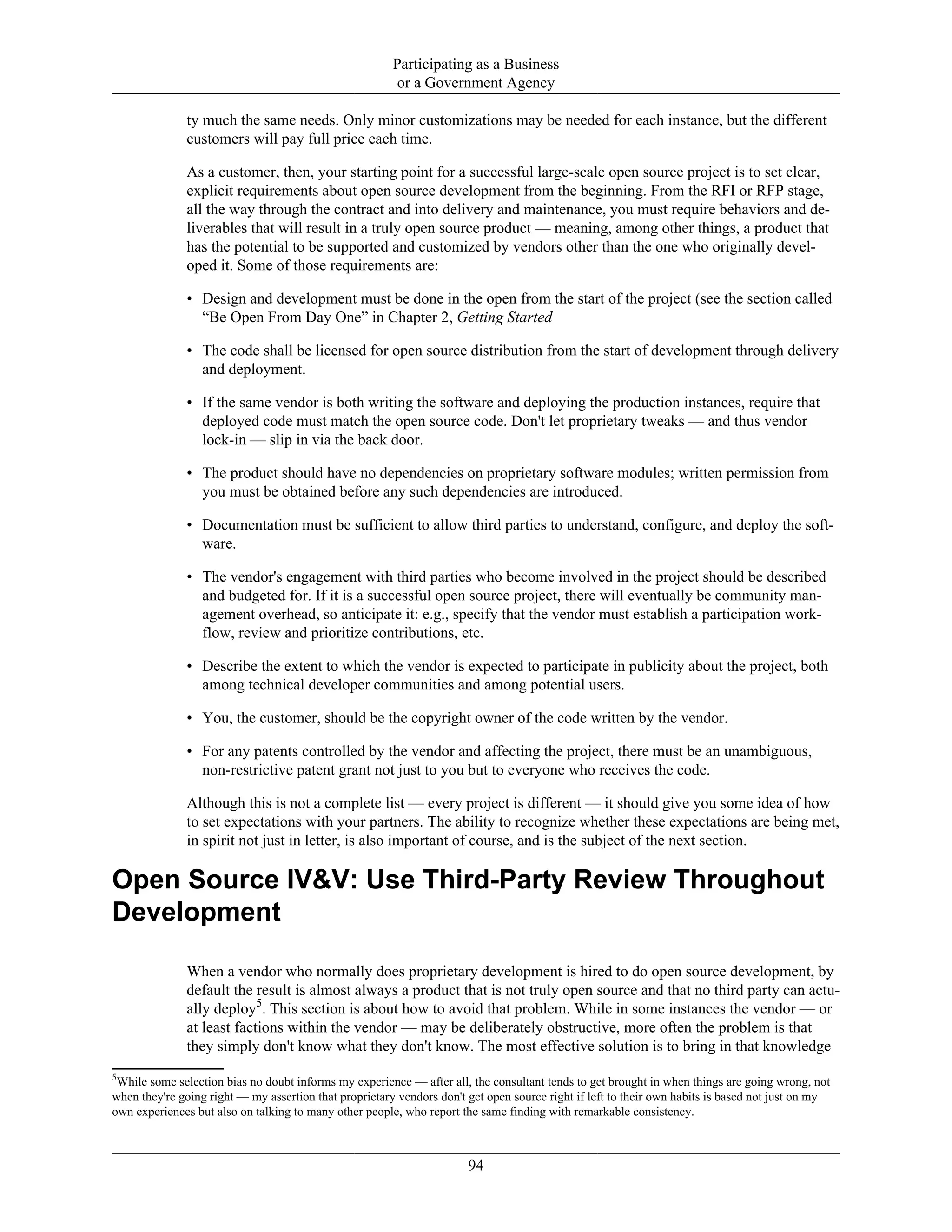 Participating as a Business
or a Government Agency
ty much the same needs. Only minor customizations may be needed for each instance, but the different
customers will pay full price each time.
As a customer, then, your starting point for a successful large-scale open source project is to set clear,
explicit requirements about open source development from the beginning. From the RFI or RFP stage,
all the way through the contract and into delivery and maintenance, you must require behaviors and de-
liverables that will result in a truly open source product — meaning, among other things, a product that
has the potential to be supported and customized by vendors other than the one who originally devel-
oped it. Some of those requirements are:
• Design and development must be done in the open from the start of the project (see the section called
“Be Open From Day One” in Chapter 2, Getting Started
• The code shall be licensed for open source distribution from the start of development through delivery
and deployment.
• If the same vendor is both writing the software and deploying the production instances, require that
deployed code must match the open source code. Don't let proprietary tweaks — and thus vendor
lock-in — slip in via the back door.
• The product should have no dependencies on proprietary software modules; written permission from
you must be obtained before any such dependencies are introduced.
• Documentation must be sufficient to allow third parties to understand, configure, and deploy the soft-
ware.
• The vendor's engagement with third parties who become involved in the project should be described
and budgeted for. If it is a successful open source project, there will eventually be community man-
agement overhead, so anticipate it: e.g., specify that the vendor must establish a participation work-
flow, review and prioritize contributions, etc.
• Describe the extent to which the vendor is expected to participate in publicity about the project, both
among technical developer communities and among potential users.
• You, the customer, should be the copyright owner of the code written by the vendor.
• For any patents controlled by the vendor and affecting the project, there must be an unambiguous,
non-restrictive patent grant not just to you but to everyone who receives the code.
Although this is not a complete list — every project is different — it should give you some idea of how
to set expectations with your partners. The ability to recognize whether these expectations are being met,
in spirit not just in letter, is also important of course, and is the subject of the next section.
Open Source IV&V: Use Third-Party Review Throughout
Development
When a vendor who normally does proprietary development is hired to do open source development, by
default the result is almost always a product that is not truly open source and that no third party can actu-
ally deploy5
. This section is about how to avoid that problem. While in some instances the vendor — or
at least factions within the vendor — may be deliberately obstructive, more often the problem is that
they simply don't know what they don't know. The most effective solution is to bring in that knowledge
5
While some selection bias no doubt informs my experience — after all, the consultant tends to get brought in when things are going wrong, not
when they're going right — my assertion that proprietary vendors don't get open source right if left to their own habits is based not just on my
own experiences but also on talking to many other people, who report the same finding with remarkable consistency.
94
 