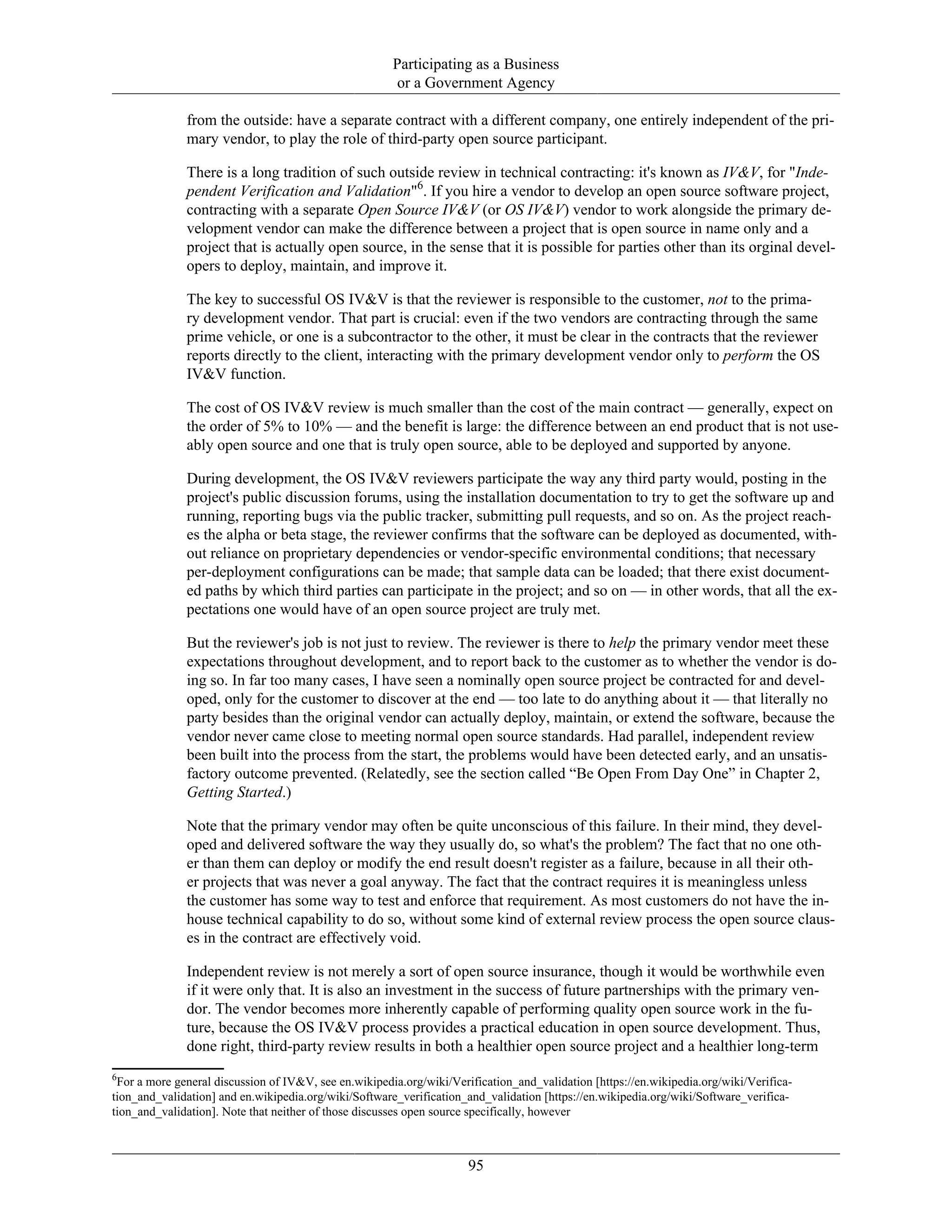 Participating as a Business
or a Government Agency
from the outside: have a separate contract with a different company, one entirely independent of the pri-
mary vendor, to play the role of third-party open source participant.
There is a long tradition of such outside review in technical contracting: it's known as IV&V, for "Inde-
pendent Verification and Validation"6
. If you hire a vendor to develop an open source software project,
contracting with a separate Open Source IV&V (or OS IV&V) vendor to work alongside the primary de-
velopment vendor can make the difference between a project that is open source in name only and a
project that is actually open source, in the sense that it is possible for parties other than its orginal devel-
opers to deploy, maintain, and improve it.
The key to successful OS IV&V is that the reviewer is responsible to the customer, not to the prima-
ry development vendor. That part is crucial: even if the two vendors are contracting through the same
prime vehicle, or one is a subcontractor to the other, it must be clear in the contracts that the reviewer
reports directly to the client, interacting with the primary development vendor only to perform the OS
IV&V function.
The cost of OS IV&V review is much smaller than the cost of the main contract — generally, expect on
the order of 5% to 10% — and the benefit is large: the difference between an end product that is not use-
ably open source and one that is truly open source, able to be deployed and supported by anyone.
During development, the OS IV&V reviewers participate the way any third party would, posting in the
project's public discussion forums, using the installation documentation to try to get the software up and
running, reporting bugs via the public tracker, submitting pull requests, and so on. As the project reach-
es the alpha or beta stage, the reviewer confirms that the software can be deployed as documented, with-
out reliance on proprietary dependencies or vendor-specific environmental conditions; that necessary
per-deployment configurations can be made; that sample data can be loaded; that there exist document-
ed paths by which third parties can participate in the project; and so on — in other words, that all the ex-
pectations one would have of an open source project are truly met.
But the reviewer's job is not just to review. The reviewer is there to help the primary vendor meet these
expectations throughout development, and to report back to the customer as to whether the vendor is do-
ing so. In far too many cases, I have seen a nominally open source project be contracted for and devel-
oped, only for the customer to discover at the end — too late to do anything about it — that literally no
party besides than the original vendor can actually deploy, maintain, or extend the software, because the
vendor never came close to meeting normal open source standards. Had parallel, independent review
been built into the process from the start, the problems would have been detected early, and an unsatis-
factory outcome prevented. (Relatedly, see the section called “Be Open From Day One” in Chapter 2,
Getting Started.)
Note that the primary vendor may often be quite unconscious of this failure. In their mind, they devel-
oped and delivered software the way they usually do, so what's the problem? The fact that no one oth-
er than them can deploy or modify the end result doesn't register as a failure, because in all their oth-
er projects that was never a goal anyway. The fact that the contract requires it is meaningless unless
the customer has some way to test and enforce that requirement. As most customers do not have the in-
house technical capability to do so, without some kind of external review process the open source claus-
es in the contract are effectively void.
Independent review is not merely a sort of open source insurance, though it would be worthwhile even
if it were only that. It is also an investment in the success of future partnerships with the primary ven-
dor. The vendor becomes more inherently capable of performing quality open source work in the fu-
ture, because the OS IV&V process provides a practical education in open source development. Thus,
done right, third-party review results in both a healthier open source project and a healthier long-term
6
For a more general discussion of IV&V, see en.wikipedia.org/wiki/Verification_and_validation [https://en.wikipedia.org/wiki/Verifica-
tion_and_validation] and en.wikipedia.org/wiki/Software_verification_and_validation [https://en.wikipedia.org/wiki/Software_verifica-
tion_and_validation]. Note that neither of those discusses open source specifically, however
95
 