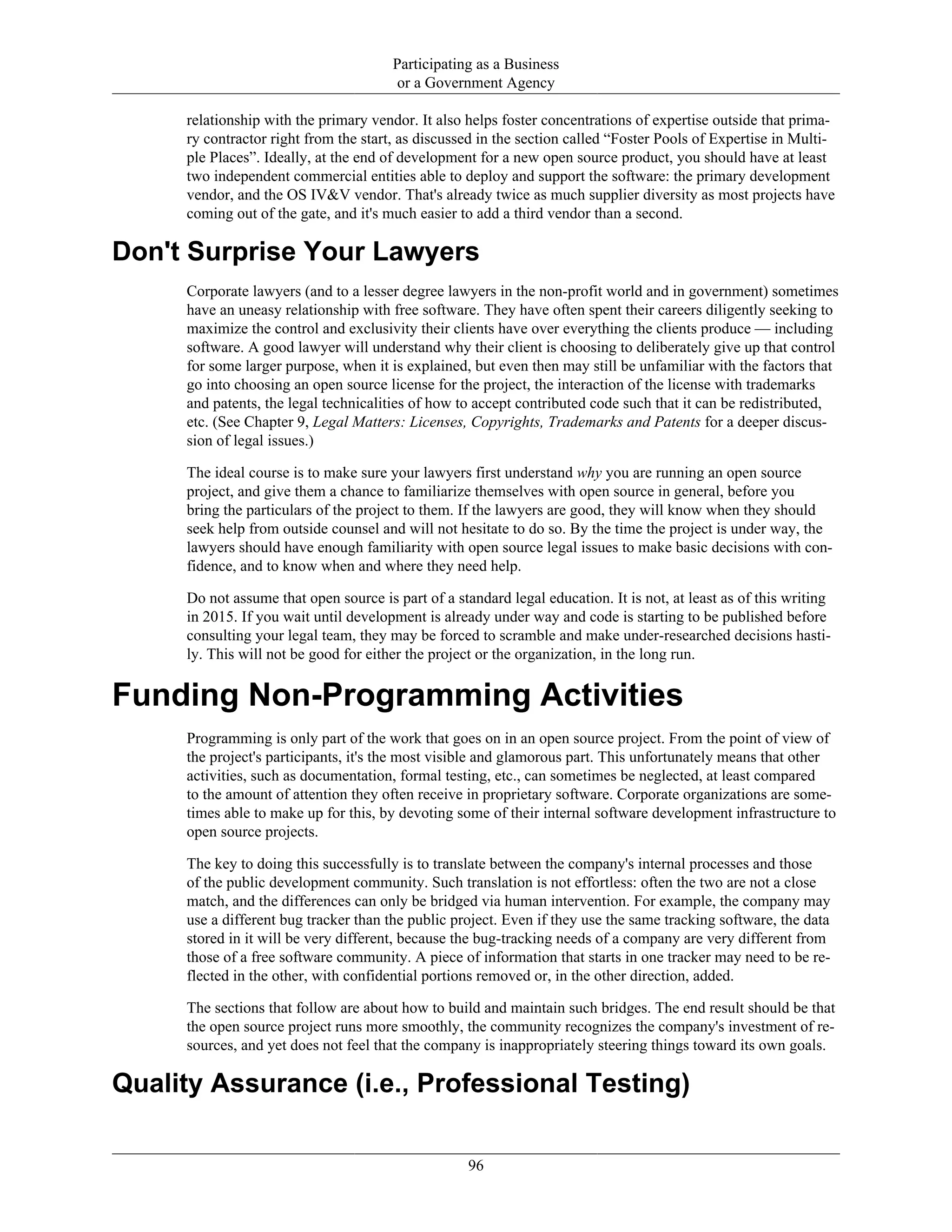 Participating as a Business
or a Government Agency
relationship with the primary vendor. It also helps foster concentrations of expertise outside that prima-
ry contractor right from the start, as discussed in the section called “Foster Pools of Expertise in Multi-
ple Places”. Ideally, at the end of development for a new open source product, you should have at least
two independent commercial entities able to deploy and support the software: the primary development
vendor, and the OS IV&V vendor. That's already twice as much supplier diversity as most projects have
coming out of the gate, and it's much easier to add a third vendor than a second.
Don't Surprise Your Lawyers
Corporate lawyers (and to a lesser degree lawyers in the non-profit world and in government) sometimes
have an uneasy relationship with free software. They have often spent their careers diligently seeking to
maximize the control and exclusivity their clients have over everything the clients produce — including
software. A good lawyer will understand why their client is choosing to deliberately give up that control
for some larger purpose, when it is explained, but even then may still be unfamiliar with the factors that
go into choosing an open source license for the project, the interaction of the license with trademarks
and patents, the legal technicalities of how to accept contributed code such that it can be redistributed,
etc. (See Chapter 9, Legal Matters: Licenses, Copyrights, Trademarks and Patents for a deeper discus-
sion of legal issues.)
The ideal course is to make sure your lawyers first understand why you are running an open source
project, and give them a chance to familiarize themselves with open source in general, before you
bring the particulars of the project to them. If the lawyers are good, they will know when they should
seek help from outside counsel and will not hesitate to do so. By the time the project is under way, the
lawyers should have enough familiarity with open source legal issues to make basic decisions with con-
fidence, and to know when and where they need help.
Do not assume that open source is part of a standard legal education. It is not, at least as of this writing
in 2015. If you wait until development is already under way and code is starting to be published before
consulting your legal team, they may be forced to scramble and make under-researched decisions hasti-
ly. This will not be good for either the project or the organization, in the long run.
Funding Non-Programming Activities
Programming is only part of the work that goes on in an open source project. From the point of view of
the project's participants, it's the most visible and glamorous part. This unfortunately means that other
activities, such as documentation, formal testing, etc., can sometimes be neglected, at least compared
to the amount of attention they often receive in proprietary software. Corporate organizations are some-
times able to make up for this, by devoting some of their internal software development infrastructure to
open source projects.
The key to doing this successfully is to translate between the company's internal processes and those
of the public development community. Such translation is not effortless: often the two are not a close
match, and the differences can only be bridged via human intervention. For example, the company may
use a different bug tracker than the public project. Even if they use the same tracking software, the data
stored in it will be very different, because the bug-tracking needs of a company are very different from
those of a free software community. A piece of information that starts in one tracker may need to be re-
flected in the other, with confidential portions removed or, in the other direction, added.
The sections that follow are about how to build and maintain such bridges. The end result should be that
the open source project runs more smoothly, the community recognizes the company's investment of re-
sources, and yet does not feel that the company is inappropriately steering things toward its own goals.
Quality Assurance (i.e., Professional Testing)
96
 