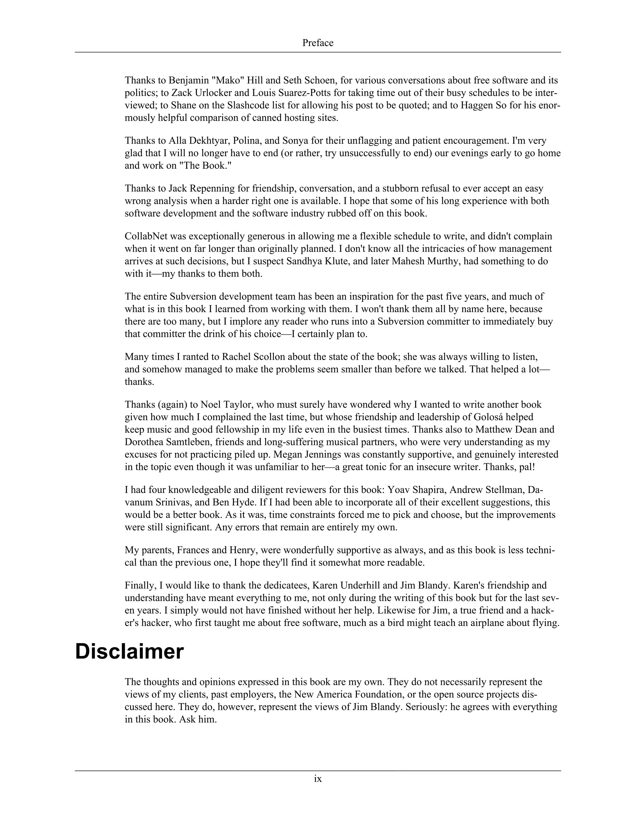 Preface
Thanks to Benjamin "Mako" Hill and Seth Schoen, for various conversations about free software and its
politics; to Zack Urlocker and Louis Suarez-Potts for taking time out of their busy schedules to be inter-
viewed; to Shane on the Slashcode list for allowing his post to be quoted; and to Haggen So for his enor-
mously helpful comparison of canned hosting sites.
Thanks to Alla Dekhtyar, Polina, and Sonya for their unflagging and patient encouragement. I'm very
glad that I will no longer have to end (or rather, try unsuccessfully to end) our evenings early to go home
and work on "The Book."
Thanks to Jack Repenning for friendship, conversation, and a stubborn refusal to ever accept an easy
wrong analysis when a harder right one is available. I hope that some of his long experience with both
software development and the software industry rubbed off on this book.
CollabNet was exceptionally generous in allowing me a flexible schedule to write, and didn't complain
when it went on far longer than originally planned. I don't know all the intricacies of how management
arrives at such decisions, but I suspect Sandhya Klute, and later Mahesh Murthy, had something to do
with it—my thanks to them both.
The entire Subversion development team has been an inspiration for the past five years, and much of
what is in this book I learned from working with them. I won't thank them all by name here, because
there are too many, but I implore any reader who runs into a Subversion committer to immediately buy
that committer the drink of his choice—I certainly plan to.
Many times I ranted to Rachel Scollon about the state of the book; she was always willing to listen,
and somehow managed to make the problems seem smaller than before we talked. That helped a lot—
thanks.
Thanks (again) to Noel Taylor, who must surely have wondered why I wanted to write another book
given how much I complained the last time, but whose friendship and leadership of Golosá helped
keep music and good fellowship in my life even in the busiest times. Thanks also to Matthew Dean and
Dorothea Samtleben, friends and long-suffering musical partners, who were very understanding as my
excuses for not practicing piled up. Megan Jennings was constantly supportive, and genuinely interested
in the topic even though it was unfamiliar to her—a great tonic for an insecure writer. Thanks, pal!
I had four knowledgeable and diligent reviewers for this book: Yoav Shapira, Andrew Stellman, Da-
vanum Srinivas, and Ben Hyde. If I had been able to incorporate all of their excellent suggestions, this
would be a better book. As it was, time constraints forced me to pick and choose, but the improvements
were still significant. Any errors that remain are entirely my own.
My parents, Frances and Henry, were wonderfully supportive as always, and as this book is less techni-
cal than the previous one, I hope they'll find it somewhat more readable.
Finally, I would like to thank the dedicatees, Karen Underhill and Jim Blandy. Karen's friendship and
understanding have meant everything to me, not only during the writing of this book but for the last sev-
en years. I simply would not have finished without her help. Likewise for Jim, a true friend and a hack-
er's hacker, who first taught me about free software, much as a bird might teach an airplane about flying.
Disclaimer
The thoughts and opinions expressed in this book are my own. They do not necessarily represent the
views of my clients, past employers, the New America Foundation, or the open source projects dis-
cussed here. They do, however, represent the views of Jim Blandy. Seriously: he agrees with everything
in this book. Ask him.
ix
 