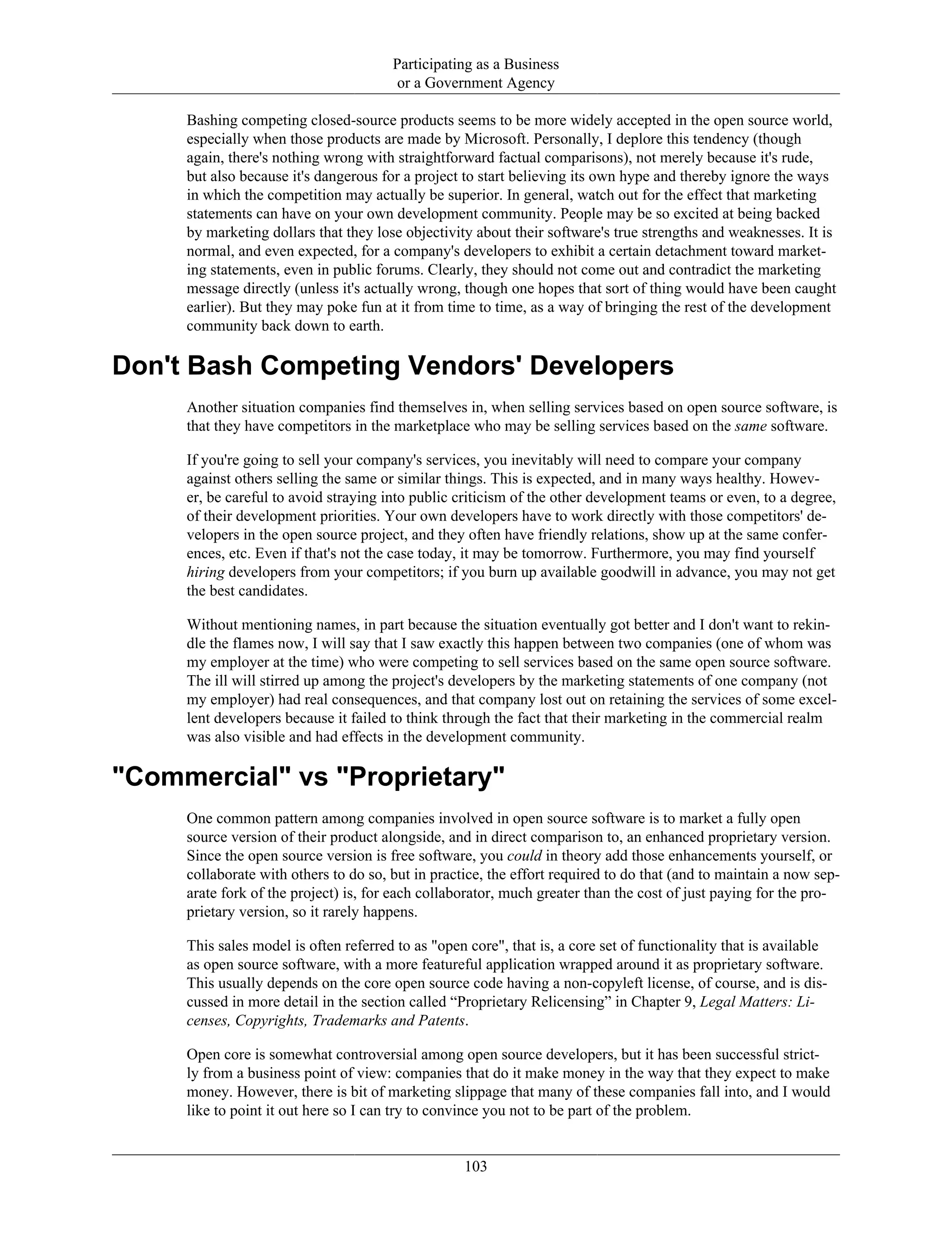 Participating as a Business
or a Government Agency
Bashing competing closed-source products seems to be more widely accepted in the open source world,
especially when those products are made by Microsoft. Personally, I deplore this tendency (though
again, there's nothing wrong with straightforward factual comparisons), not merely because it's rude,
but also because it's dangerous for a project to start believing its own hype and thereby ignore the ways
in which the competition may actually be superior. In general, watch out for the effect that marketing
statements can have on your own development community. People may be so excited at being backed
by marketing dollars that they lose objectivity about their software's true strengths and weaknesses. It is
normal, and even expected, for a company's developers to exhibit a certain detachment toward market-
ing statements, even in public forums. Clearly, they should not come out and contradict the marketing
message directly (unless it's actually wrong, though one hopes that sort of thing would have been caught
earlier). But they may poke fun at it from time to time, as a way of bringing the rest of the development
community back down to earth.
Don't Bash Competing Vendors' Developers
Another situation companies find themselves in, when selling services based on open source software, is
that they have competitors in the marketplace who may be selling services based on the same software.
If you're going to sell your company's services, you inevitably will need to compare your company
against others selling the same or similar things. This is expected, and in many ways healthy. Howev-
er, be careful to avoid straying into public criticism of the other development teams or even, to a degree,
of their development priorities. Your own developers have to work directly with those competitors' de-
velopers in the open source project, and they often have friendly relations, show up at the same confer-
ences, etc. Even if that's not the case today, it may be tomorrow. Furthermore, you may find yourself
hiring developers from your competitors; if you burn up available goodwill in advance, you may not get
the best candidates.
Without mentioning names, in part because the situation eventually got better and I don't want to rekin-
dle the flames now, I will say that I saw exactly this happen between two companies (one of whom was
my employer at the time) who were competing to sell services based on the same open source software.
The ill will stirred up among the project's developers by the marketing statements of one company (not
my employer) had real consequences, and that company lost out on retaining the services of some excel-
lent developers because it failed to think through the fact that their marketing in the commercial realm
was also visible and had effects in the development community.
"Commercial" vs "Proprietary"
One common pattern among companies involved in open source software is to market a fully open
source version of their product alongside, and in direct comparison to, an enhanced proprietary version.
Since the open source version is free software, you could in theory add those enhancements yourself, or
collaborate with others to do so, but in practice, the effort required to do that (and to maintain a now sep-
arate fork of the project) is, for each collaborator, much greater than the cost of just paying for the pro-
prietary version, so it rarely happens.
This sales model is often referred to as "open core", that is, a core set of functionality that is available
as open source software, with a more featureful application wrapped around it as proprietary software.
This usually depends on the core open source code having a non-copyleft license, of course, and is dis-
cussed in more detail in the section called “Proprietary Relicensing” in Chapter 9, Legal Matters: Li-
censes, Copyrights, Trademarks and Patents.
Open core is somewhat controversial among open source developers, but it has been successful strict-
ly from a business point of view: companies that do it make money in the way that they expect to make
money. However, there is bit of marketing slippage that many of these companies fall into, and I would
like to point it out here so I can try to convince you not to be part of the problem.
103
 