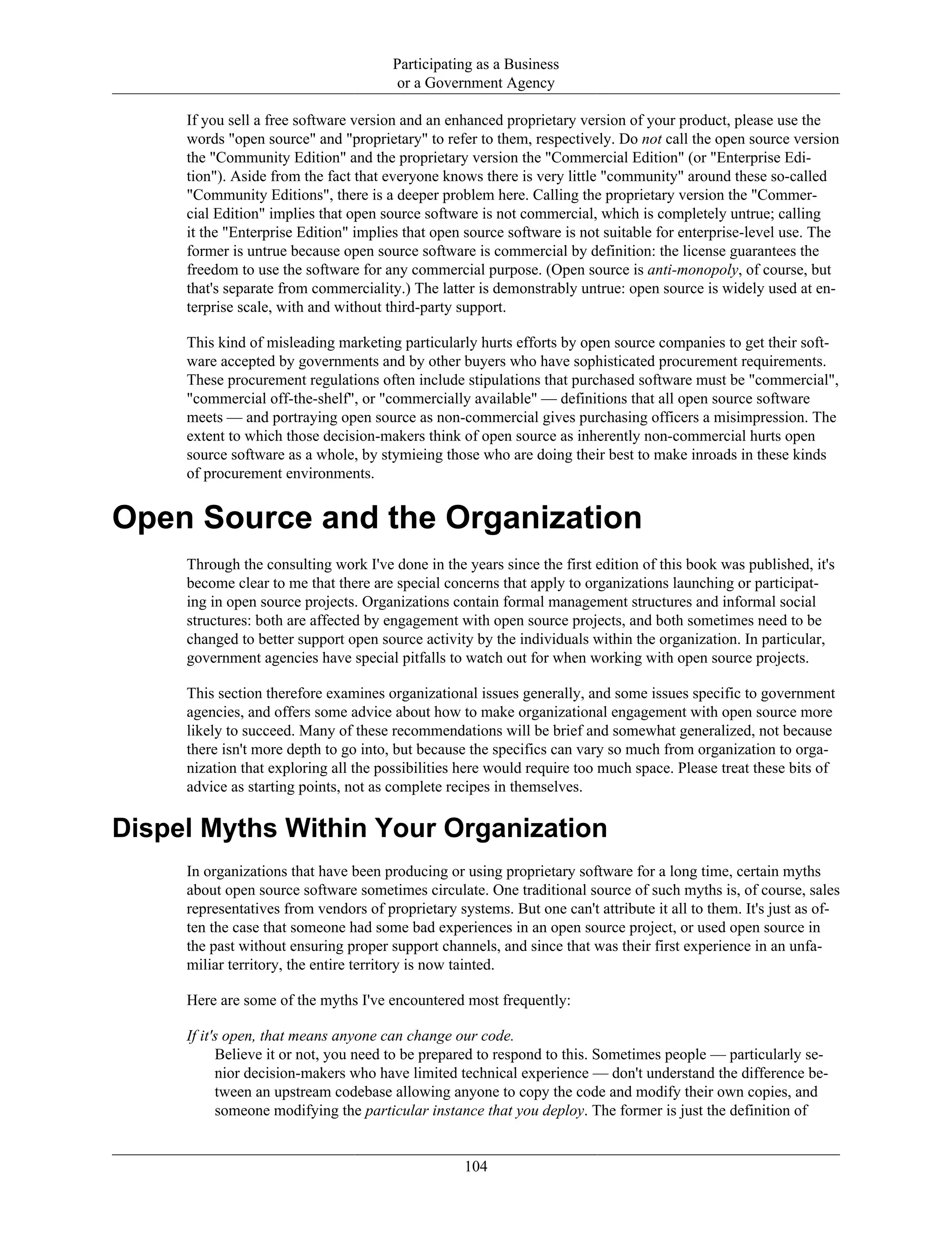 Participating as a Business
or a Government Agency
If you sell a free software version and an enhanced proprietary version of your product, please use the
words "open source" and "proprietary" to refer to them, respectively. Do not call the open source version
the "Community Edition" and the proprietary version the "Commercial Edition" (or "Enterprise Edi-
tion"). Aside from the fact that everyone knows there is very little "community" around these so-called
"Community Editions", there is a deeper problem here. Calling the proprietary version the "Commer-
cial Edition" implies that open source software is not commercial, which is completely untrue; calling
it the "Enterprise Edition" implies that open source software is not suitable for enterprise-level use. The
former is untrue because open source software is commercial by definition: the license guarantees the
freedom to use the software for any commercial purpose. (Open source is anti-monopoly, of course, but
that's separate from commerciality.) The latter is demonstrably untrue: open source is widely used at en-
terprise scale, with and without third-party support.
This kind of misleading marketing particularly hurts efforts by open source companies to get their soft-
ware accepted by governments and by other buyers who have sophisticated procurement requirements.
These procurement regulations often include stipulations that purchased software must be "commercial",
"commercial off-the-shelf", or "commercially available" — definitions that all open source software
meets — and portraying open source as non-commercial gives purchasing officers a misimpression. The
extent to which those decision-makers think of open source as inherently non-commercial hurts open
source software as a whole, by stymieing those who are doing their best to make inroads in these kinds
of procurement environments.
Open Source and the Organization
Through the consulting work I've done in the years since the first edition of this book was published, it's
become clear to me that there are special concerns that apply to organizations launching or participat-
ing in open source projects. Organizations contain formal management structures and informal social
structures: both are affected by engagement with open source projects, and both sometimes need to be
changed to better support open source activity by the individuals within the organization. In particular,
government agencies have special pitfalls to watch out for when working with open source projects.
This section therefore examines organizational issues generally, and some issues specific to government
agencies, and offers some advice about how to make organizational engagement with open source more
likely to succeed. Many of these recommendations will be brief and somewhat generalized, not because
there isn't more depth to go into, but because the specifics can vary so much from organization to orga-
nization that exploring all the possibilities here would require too much space. Please treat these bits of
advice as starting points, not as complete recipes in themselves.
Dispel Myths Within Your Organization
In organizations that have been producing or using proprietary software for a long time, certain myths
about open source software sometimes circulate. One traditional source of such myths is, of course, sales
representatives from vendors of proprietary systems. But one can't attribute it all to them. It's just as of-
ten the case that someone had some bad experiences in an open source project, or used open source in
the past without ensuring proper support channels, and since that was their first experience in an unfa-
miliar territory, the entire territory is now tainted.
Here are some of the myths I've encountered most frequently:
If it's open, that means anyone can change our code.
Believe it or not, you need to be prepared to respond to this. Sometimes people — particularly se-
nior decision-makers who have limited technical experience — don't understand the difference be-
tween an upstream codebase allowing anyone to copy the code and modify their own copies, and
someone modifying the particular instance that you deploy. The former is just the definition of
104
 