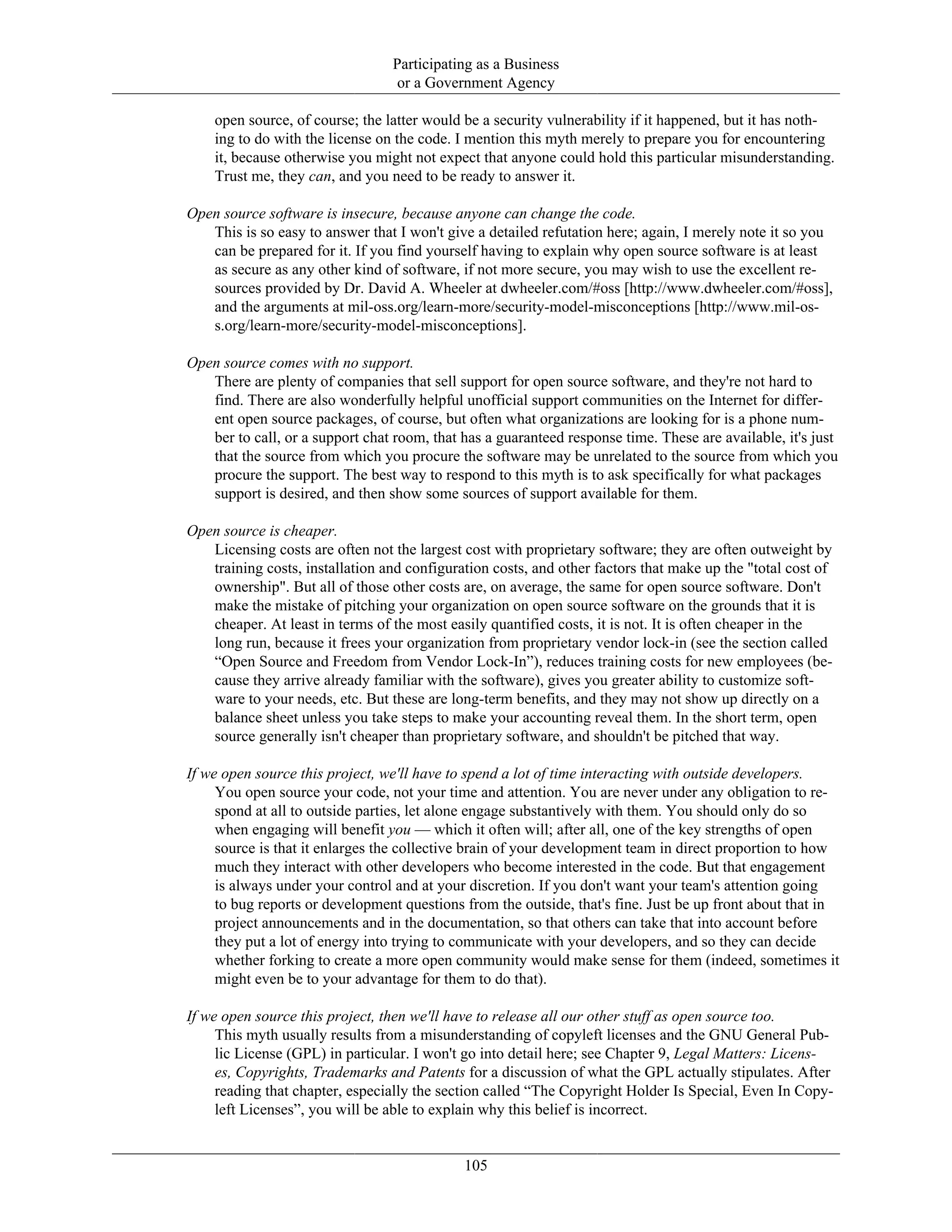 Participating as a Business
or a Government Agency
open source, of course; the latter would be a security vulnerability if it happened, but it has noth-
ing to do with the license on the code. I mention this myth merely to prepare you for encountering
it, because otherwise you might not expect that anyone could hold this particular misunderstanding.
Trust me, they can, and you need to be ready to answer it.
Open source software is insecure, because anyone can change the code.
This is so easy to answer that I won't give a detailed refutation here; again, I merely note it so you
can be prepared for it. If you find yourself having to explain why open source software is at least
as secure as any other kind of software, if not more secure, you may wish to use the excellent re-
sources provided by Dr. David A. Wheeler at dwheeler.com/#oss [http://www.dwheeler.com/#oss],
and the arguments at mil-oss.org/learn-more/security-model-misconceptions [http://www.mil-os-
s.org/learn-more/security-model-misconceptions].
Open source comes with no support.
There are plenty of companies that sell support for open source software, and they're not hard to
find. There are also wonderfully helpful unofficial support communities on the Internet for differ-
ent open source packages, of course, but often what organizations are looking for is a phone num-
ber to call, or a support chat room, that has a guaranteed response time. These are available, it's just
that the source from which you procure the software may be unrelated to the source from which you
procure the support. The best way to respond to this myth is to ask specifically for what packages
support is desired, and then show some sources of support available for them.
Open source is cheaper.
Licensing costs are often not the largest cost with proprietary software; they are often outweight by
training costs, installation and configuration costs, and other factors that make up the "total cost of
ownership". But all of those other costs are, on average, the same for open source software. Don't
make the mistake of pitching your organization on open source software on the grounds that it is
cheaper. At least in terms of the most easily quantified costs, it is not. It is often cheaper in the
long run, because it frees your organization from proprietary vendor lock-in (see the section called
“Open Source and Freedom from Vendor Lock-In”), reduces training costs for new employees (be-
cause they arrive already familiar with the software), gives you greater ability to customize soft-
ware to your needs, etc. But these are long-term benefits, and they may not show up directly on a
balance sheet unless you take steps to make your accounting reveal them. In the short term, open
source generally isn't cheaper than proprietary software, and shouldn't be pitched that way.
If we open source this project, we'll have to spend a lot of time interacting with outside developers.
You open source your code, not your time and attention. You are never under any obligation to re-
spond at all to outside parties, let alone engage substantively with them. You should only do so
when engaging will benefit you — which it often will; after all, one of the key strengths of open
source is that it enlarges the collective brain of your development team in direct proportion to how
much they interact with other developers who become interested in the code. But that engagement
is always under your control and at your discretion. If you don't want your team's attention going
to bug reports or development questions from the outside, that's fine. Just be up front about that in
project announcements and in the documentation, so that others can take that into account before
they put a lot of energy into trying to communicate with your developers, and so they can decide
whether forking to create a more open community would make sense for them (indeed, sometimes it
might even be to your advantage for them to do that).
If we open source this project, then we'll have to release all our other stuff as open source too.
This myth usually results from a misunderstanding of copyleft licenses and the GNU General Pub-
lic License (GPL) in particular. I won't go into detail here; see Chapter 9, Legal Matters: Licens-
es, Copyrights, Trademarks and Patents for a discussion of what the GPL actually stipulates. After
reading that chapter, especially the section called “The Copyright Holder Is Special, Even In Copy-
left Licenses”, you will be able to explain why this belief is incorrect.
105
 