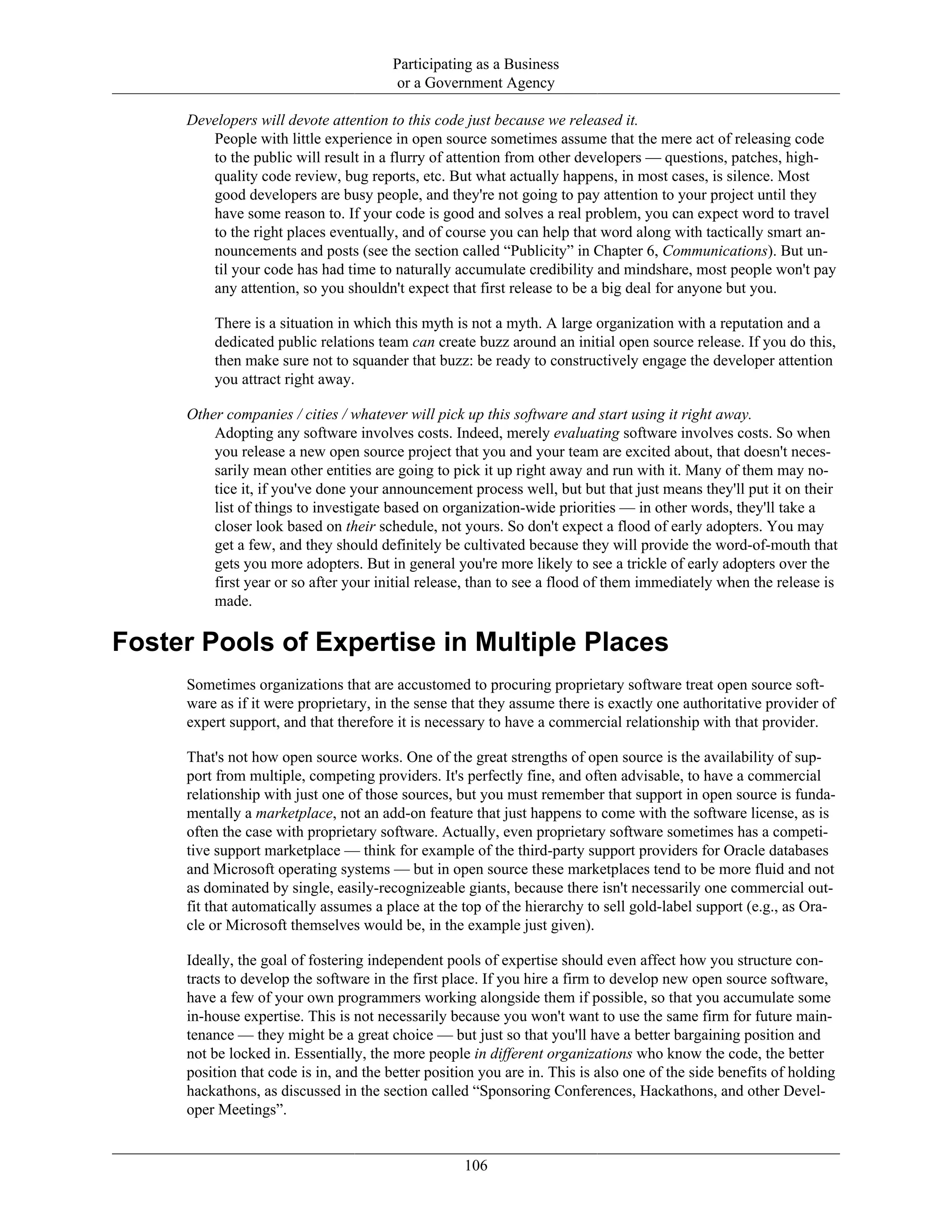 Participating as a Business
or a Government Agency
Developers will devote attention to this code just because we released it.
People with little experience in open source sometimes assume that the mere act of releasing code
to the public will result in a flurry of attention from other developers — questions, patches, high-
quality code review, bug reports, etc. But what actually happens, in most cases, is silence. Most
good developers are busy people, and they're not going to pay attention to your project until they
have some reason to. If your code is good and solves a real problem, you can expect word to travel
to the right places eventually, and of course you can help that word along with tactically smart an-
nouncements and posts (see the section called “Publicity” in Chapter 6, Communications). But un-
til your code has had time to naturally accumulate credibility and mindshare, most people won't pay
any attention, so you shouldn't expect that first release to be a big deal for anyone but you.
There is a situation in which this myth is not a myth. A large organization with a reputation and a
dedicated public relations team can create buzz around an initial open source release. If you do this,
then make sure not to squander that buzz: be ready to constructively engage the developer attention
you attract right away.
Other companies / cities / whatever will pick up this software and start using it right away.
Adopting any software involves costs. Indeed, merely evaluating software involves costs. So when
you release a new open source project that you and your team are excited about, that doesn't neces-
sarily mean other entities are going to pick it up right away and run with it. Many of them may no-
tice it, if you've done your announcement process well, but but that just means they'll put it on their
list of things to investigate based on organization-wide priorities — in other words, they'll take a
closer look based on their schedule, not yours. So don't expect a flood of early adopters. You may
get a few, and they should definitely be cultivated because they will provide the word-of-mouth that
gets you more adopters. But in general you're more likely to see a trickle of early adopters over the
first year or so after your initial release, than to see a flood of them immediately when the release is
made.
Foster Pools of Expertise in Multiple Places
Sometimes organizations that are accustomed to procuring proprietary software treat open source soft-
ware as if it were proprietary, in the sense that they assume there is exactly one authoritative provider of
expert support, and that therefore it is necessary to have a commercial relationship with that provider.
That's not how open source works. One of the great strengths of open source is the availability of sup-
port from multiple, competing providers. It's perfectly fine, and often advisable, to have a commercial
relationship with just one of those sources, but you must remember that support in open source is funda-
mentally a marketplace, not an add-on feature that just happens to come with the software license, as is
often the case with proprietary software. Actually, even proprietary software sometimes has a competi-
tive support marketplace — think for example of the third-party support providers for Oracle databases
and Microsoft operating systems — but in open source these marketplaces tend to be more fluid and not
as dominated by single, easily-recognizeable giants, because there isn't necessarily one commercial out-
fit that automatically assumes a place at the top of the hierarchy to sell gold-label support (e.g., as Ora-
cle or Microsoft themselves would be, in the example just given).
Ideally, the goal of fostering independent pools of expertise should even affect how you structure con-
tracts to develop the software in the first place. If you hire a firm to develop new open source software,
have a few of your own programmers working alongside them if possible, so that you accumulate some
in-house expertise. This is not necessarily because you won't want to use the same firm for future main-
tenance — they might be a great choice — but just so that you'll have a better bargaining position and
not be locked in. Essentially, the more people in different organizations who know the code, the better
position that code is in, and the better position you are in. This is also one of the side benefits of holding
hackathons, as discussed in the section called “Sponsoring Conferences, Hackathons, and other Devel-
oper Meetings”.
106
 