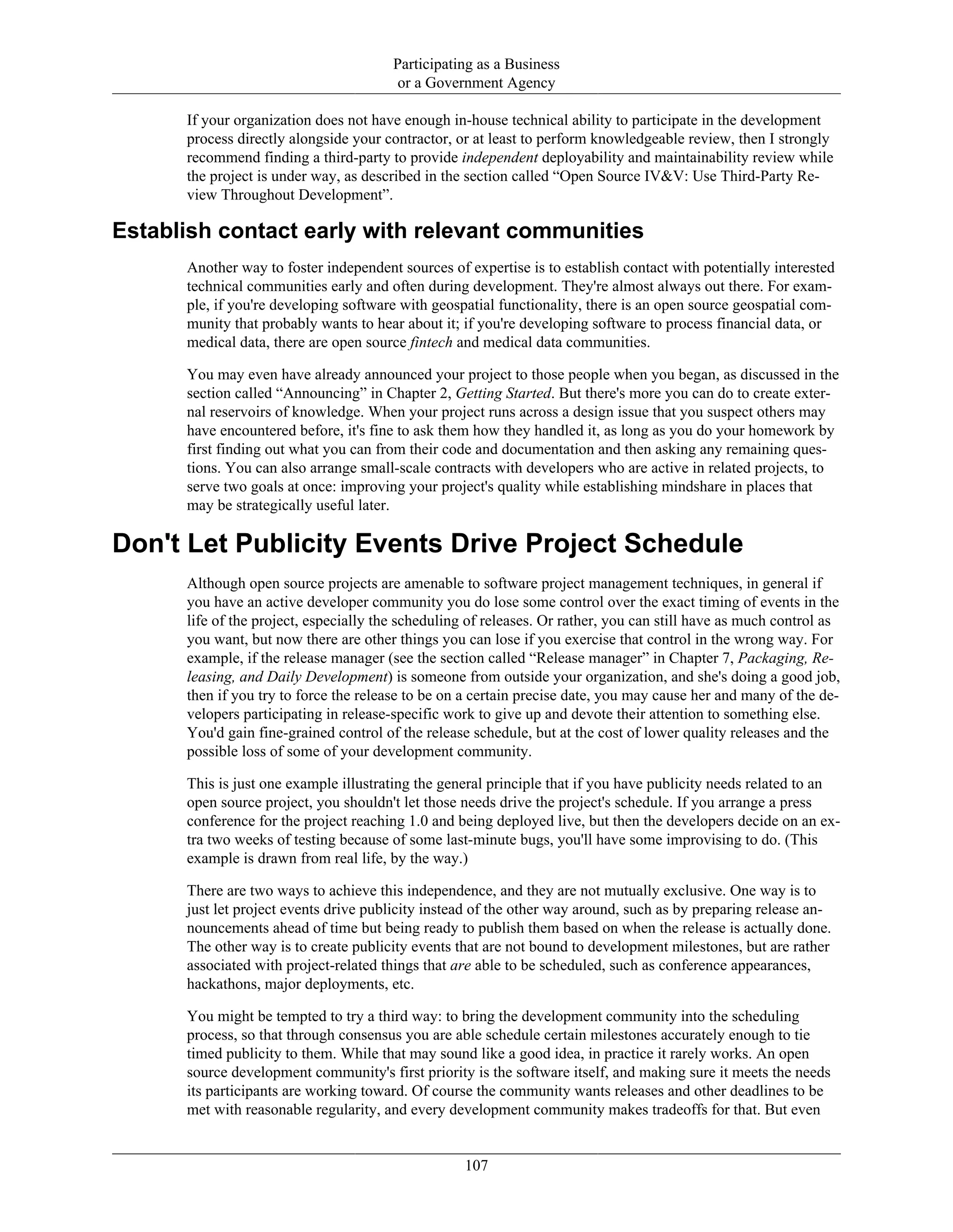 Participating as a Business
or a Government Agency
If your organization does not have enough in-house technical ability to participate in the development
process directly alongside your contractor, or at least to perform knowledgeable review, then I strongly
recommend finding a third-party to provide independent deployability and maintainability review while
the project is under way, as described in the section called “Open Source IV&V: Use Third-Party Re-
view Throughout Development”.
Establish contact early with relevant communities
Another way to foster independent sources of expertise is to establish contact with potentially interested
technical communities early and often during development. They're almost always out there. For exam-
ple, if you're developing software with geospatial functionality, there is an open source geospatial com-
munity that probably wants to hear about it; if you're developing software to process financial data, or
medical data, there are open source fintech and medical data communities.
You may even have already announced your project to those people when you began, as discussed in the
section called “Announcing” in Chapter 2, Getting Started. But there's more you can do to create exter-
nal reservoirs of knowledge. When your project runs across a design issue that you suspect others may
have encountered before, it's fine to ask them how they handled it, as long as you do your homework by
first finding out what you can from their code and documentation and then asking any remaining ques-
tions. You can also arrange small-scale contracts with developers who are active in related projects, to
serve two goals at once: improving your project's quality while establishing mindshare in places that
may be strategically useful later.
Don't Let Publicity Events Drive Project Schedule
Although open source projects are amenable to software project management techniques, in general if
you have an active developer community you do lose some control over the exact timing of events in the
life of the project, especially the scheduling of releases. Or rather, you can still have as much control as
you want, but now there are other things you can lose if you exercise that control in the wrong way. For
example, if the release manager (see the section called “Release manager” in Chapter 7, Packaging, Re-
leasing, and Daily Development) is someone from outside your organization, and she's doing a good job,
then if you try to force the release to be on a certain precise date, you may cause her and many of the de-
velopers participating in release-specific work to give up and devote their attention to something else.
You'd gain fine-grained control of the release schedule, but at the cost of lower quality releases and the
possible loss of some of your development community.
This is just one example illustrating the general principle that if you have publicity needs related to an
open source project, you shouldn't let those needs drive the project's schedule. If you arrange a press
conference for the project reaching 1.0 and being deployed live, but then the developers decide on an ex-
tra two weeks of testing because of some last-minute bugs, you'll have some improvising to do. (This
example is drawn from real life, by the way.)
There are two ways to achieve this independence, and they are not mutually exclusive. One way is to
just let project events drive publicity instead of the other way around, such as by preparing release an-
nouncements ahead of time but being ready to publish them based on when the release is actually done.
The other way is to create publicity events that are not bound to development milestones, but are rather
associated with project-related things that are able to be scheduled, such as conference appearances,
hackathons, major deployments, etc.
You might be tempted to try a third way: to bring the development community into the scheduling
process, so that through consensus you are able schedule certain milestones accurately enough to tie
timed publicity to them. While that may sound like a good idea, in practice it rarely works. An open
source development community's first priority is the software itself, and making sure it meets the needs
its participants are working toward. Of course the community wants releases and other deadlines to be
met with reasonable regularity, and every development community makes tradeoffs for that. But even
107
 