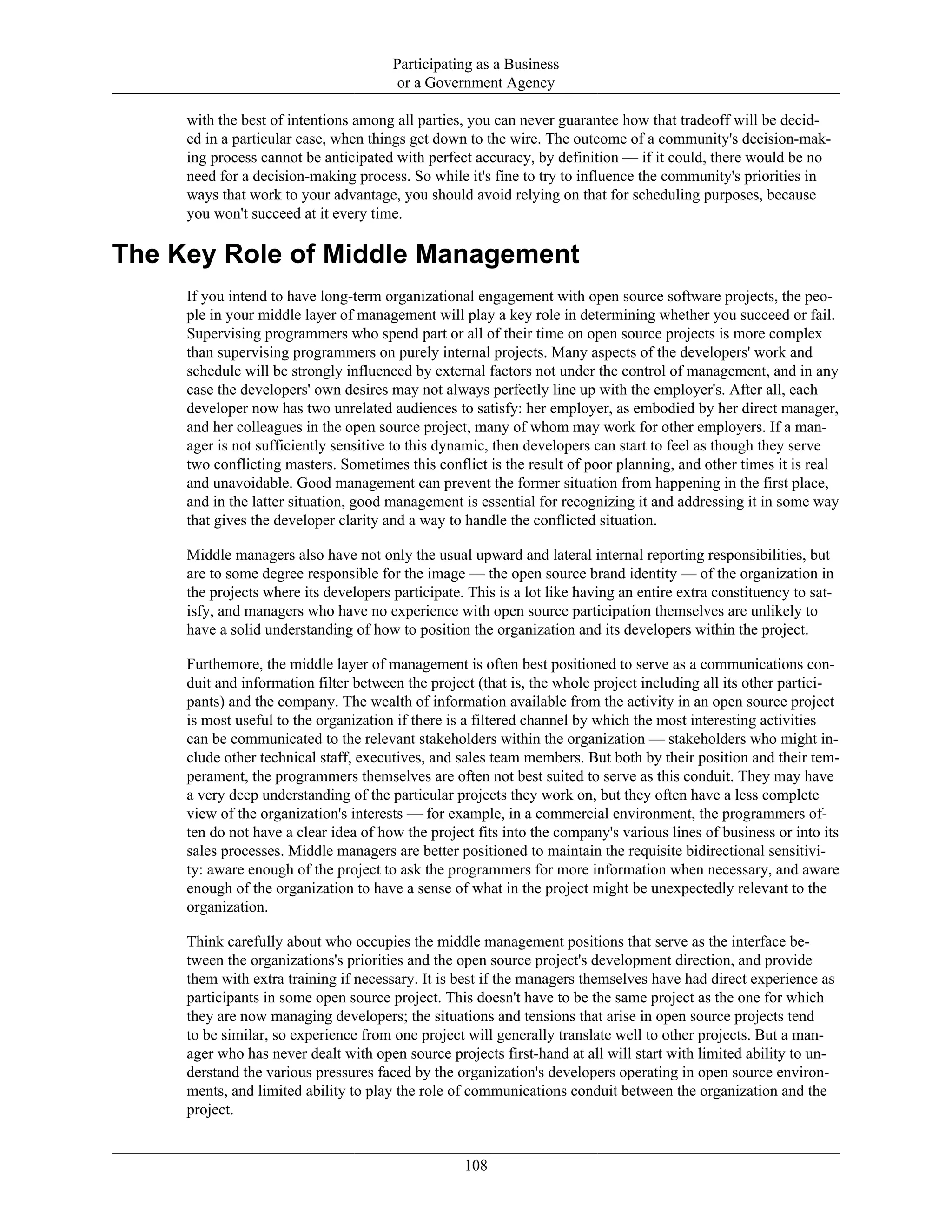 Participating as a Business
or a Government Agency
with the best of intentions among all parties, you can never guarantee how that tradeoff will be decid-
ed in a particular case, when things get down to the wire. The outcome of a community's decision-mak-
ing process cannot be anticipated with perfect accuracy, by definition — if it could, there would be no
need for a decision-making process. So while it's fine to try to influence the community's priorities in
ways that work to your advantage, you should avoid relying on that for scheduling purposes, because
you won't succeed at it every time.
The Key Role of Middle Management
If you intend to have long-term organizational engagement with open source software projects, the peo-
ple in your middle layer of management will play a key role in determining whether you succeed or fail.
Supervising programmers who spend part or all of their time on open source projects is more complex
than supervising programmers on purely internal projects. Many aspects of the developers' work and
schedule will be strongly influenced by external factors not under the control of management, and in any
case the developers' own desires may not always perfectly line up with the employer's. After all, each
developer now has two unrelated audiences to satisfy: her employer, as embodied by her direct manager,
and her colleagues in the open source project, many of whom may work for other employers. If a man-
ager is not sufficiently sensitive to this dynamic, then developers can start to feel as though they serve
two conflicting masters. Sometimes this conflict is the result of poor planning, and other times it is real
and unavoidable. Good management can prevent the former situation from happening in the first place,
and in the latter situation, good management is essential for recognizing it and addressing it in some way
that gives the developer clarity and a way to handle the conflicted situation.
Middle managers also have not only the usual upward and lateral internal reporting responsibilities, but
are to some degree responsible for the image — the open source brand identity — of the organization in
the projects where its developers participate. This is a lot like having an entire extra constituency to sat-
isfy, and managers who have no experience with open source participation themselves are unlikely to
have a solid understanding of how to position the organization and its developers within the project.
Furthemore, the middle layer of management is often best positioned to serve as a communications con-
duit and information filter between the project (that is, the whole project including all its other partici-
pants) and the company. The wealth of information available from the activity in an open source project
is most useful to the organization if there is a filtered channel by which the most interesting activities
can be communicated to the relevant stakeholders within the organization — stakeholders who might in-
clude other technical staff, executives, and sales team members. But both by their position and their tem-
perament, the programmers themselves are often not best suited to serve as this conduit. They may have
a very deep understanding of the particular projects they work on, but they often have a less complete
view of the organization's interests — for example, in a commercial environment, the programmers of-
ten do not have a clear idea of how the project fits into the company's various lines of business or into its
sales processes. Middle managers are better positioned to maintain the requisite bidirectional sensitivi-
ty: aware enough of the project to ask the programmers for more information when necessary, and aware
enough of the organization to have a sense of what in the project might be unexpectedly relevant to the
organization.
Think carefully about who occupies the middle management positions that serve as the interface be-
tween the organizations's priorities and the open source project's development direction, and provide
them with extra training if necessary. It is best if the managers themselves have had direct experience as
participants in some open source project. This doesn't have to be the same project as the one for which
they are now managing developers; the situations and tensions that arise in open source projects tend
to be similar, so experience from one project will generally translate well to other projects. But a man-
ager who has never dealt with open source projects first-hand at all will start with limited ability to un-
derstand the various pressures faced by the organization's developers operating in open source environ-
ments, and limited ability to play the role of communications conduit between the organization and the
project.
108
 
