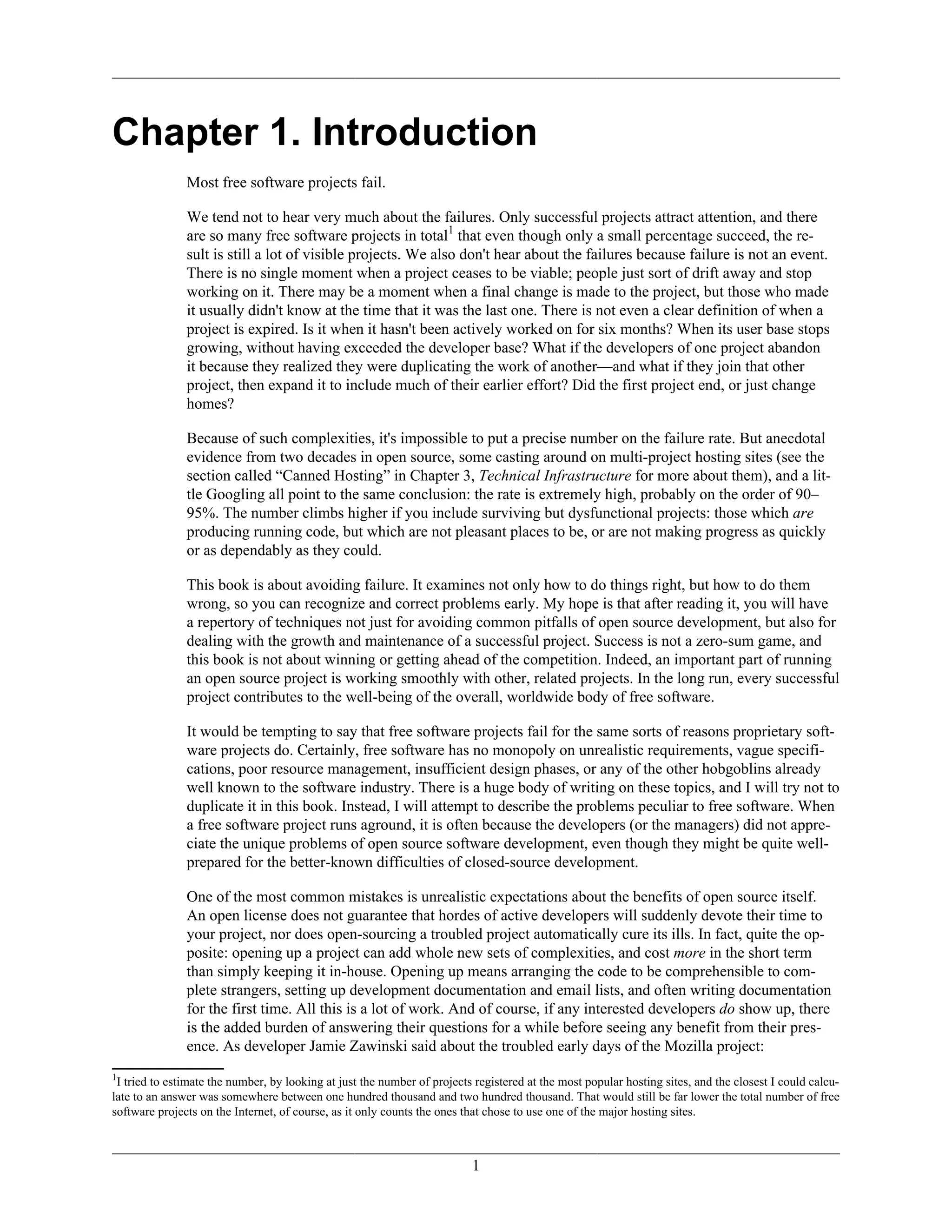 Chapter 1. Introduction
Most free software projects fail.
We tend not to hear very much about the failures. Only successful projects attract attention, and there
are so many free software projects in total1
that even though only a small percentage succeed, the re-
sult is still a lot of visible projects. We also don't hear about the failures because failure is not an event.
There is no single moment when a project ceases to be viable; people just sort of drift away and stop
working on it. There may be a moment when a final change is made to the project, but those who made
it usually didn't know at the time that it was the last one. There is not even a clear definition of when a
project is expired. Is it when it hasn't been actively worked on for six months? When its user base stops
growing, without having exceeded the developer base? What if the developers of one project abandon
it because they realized they were duplicating the work of another—and what if they join that other
project, then expand it to include much of their earlier effort? Did the first project end, or just change
homes?
Because of such complexities, it's impossible to put a precise number on the failure rate. But anecdotal
evidence from two decades in open source, some casting around on multi-project hosting sites (see the
section called “Canned Hosting” in Chapter 3, Technical Infrastructure for more about them), and a lit-
tle Googling all point to the same conclusion: the rate is extremely high, probably on the order of 90–
95%. The number climbs higher if you include surviving but dysfunctional projects: those which are
producing running code, but which are not pleasant places to be, or are not making progress as quickly
or as dependably as they could.
This book is about avoiding failure. It examines not only how to do things right, but how to do them
wrong, so you can recognize and correct problems early. My hope is that after reading it, you will have
a repertory of techniques not just for avoiding common pitfalls of open source development, but also for
dealing with the growth and maintenance of a successful project. Success is not a zero-sum game, and
this book is not about winning or getting ahead of the competition. Indeed, an important part of running
an open source project is working smoothly with other, related projects. In the long run, every successful
project contributes to the well-being of the overall, worldwide body of free software.
It would be tempting to say that free software projects fail for the same sorts of reasons proprietary soft-
ware projects do. Certainly, free software has no monopoly on unrealistic requirements, vague specifi-
cations, poor resource management, insufficient design phases, or any of the other hobgoblins already
well known to the software industry. There is a huge body of writing on these topics, and I will try not to
duplicate it in this book. Instead, I will attempt to describe the problems peculiar to free software. When
a free software project runs aground, it is often because the developers (or the managers) did not appre-
ciate the unique problems of open source software development, even though they might be quite well-
prepared for the better-known difficulties of closed-source development.
One of the most common mistakes is unrealistic expectations about the benefits of open source itself.
An open license does not guarantee that hordes of active developers will suddenly devote their time to
your project, nor does open-sourcing a troubled project automatically cure its ills. In fact, quite the op-
posite: opening up a project can add whole new sets of complexities, and cost more in the short term
than simply keeping it in-house. Opening up means arranging the code to be comprehensible to com-
plete strangers, setting up development documentation and email lists, and often writing documentation
for the first time. All this is a lot of work. And of course, if any interested developers do show up, there
is the added burden of answering their questions for a while before seeing any benefit from their pres-
ence. As developer Jamie Zawinski said about the troubled early days of the Mozilla project:
1
I tried to estimate the number, by looking at just the number of projects registered at the most popular hosting sites, and the closest I could calcu-
late to an answer was somewhere between one hundred thousand and two hundred thousand. That would still be far lower the total number of free
software projects on the Internet, of course, as it only counts the ones that chose to use one of the major hosting sites.
1
 