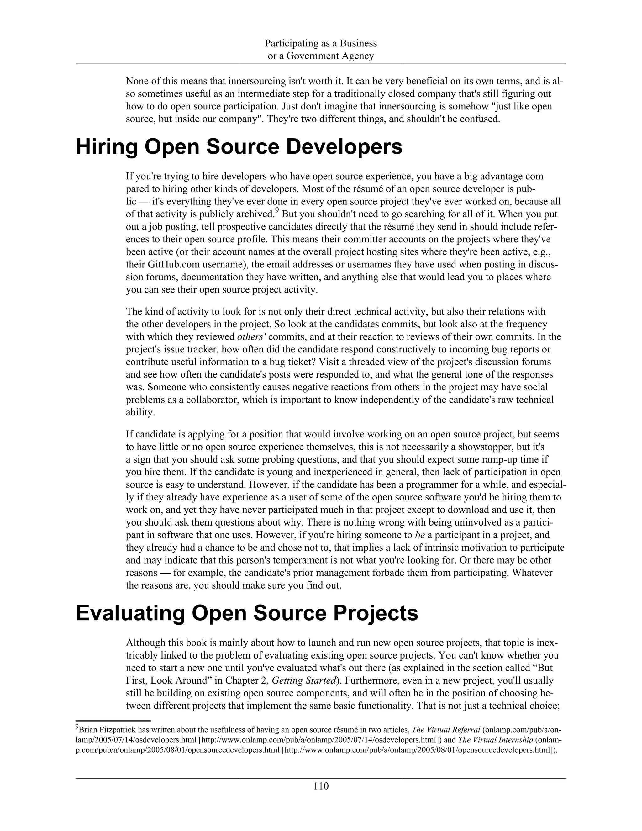 Participating as a Business
or a Government Agency
None of this means that innersourcing isn't worth it. It can be very beneficial on its own terms, and is al-
so sometimes useful as an intermediate step for a traditionally closed company that's still figuring out
how to do open source participation. Just don't imagine that innersourcing is somehow "just like open
source, but inside our company". They're two different things, and shouldn't be confused.
Hiring Open Source Developers
If you're trying to hire developers who have open source experience, you have a big advantage com-
pared to hiring other kinds of developers. Most of the résumé of an open source developer is pub-
lic — it's everything they've ever done in every open source project they've ever worked on, because all
of that activity is publicly archived.9
But you shouldn't need to go searching for all of it. When you put
out a job posting, tell prospective candidates directly that the résumé they send in should include refer-
ences to their open source profile. This means their committer accounts on the projects where they've
been active (or their account names at the overall project hosting sites where they're been active, e.g.,
their GitHub.com username), the email addresses or usernames they have used when posting in discus-
sion forums, documentation they have written, and anything else that would lead you to places where
you can see their open source project activity.
The kind of activity to look for is not only their direct technical activity, but also their relations with
the other developers in the project. So look at the candidates commits, but look also at the frequency
with which they reviewed others' commits, and at their reaction to reviews of their own commits. In the
project's issue tracker, how often did the candidate respond constructively to incoming bug reports or
contribute useful information to a bug ticket? Visit a threaded view of the project's discussion forums
and see how often the candidate's posts were responded to, and what the general tone of the responses
was. Someone who consistently causes negative reactions from others in the project may have social
problems as a collaborator, which is important to know independently of the candidate's raw technical
ability.
If candidate is applying for a position that would involve working on an open source project, but seems
to have little or no open source experience themselves, this is not necessarily a showstopper, but it's
a sign that you should ask some probing questions, and that you should expect some ramp-up time if
you hire them. If the candidate is young and inexperienced in general, then lack of participation in open
source is easy to understand. However, if the candidate has been a programmer for a while, and especial-
ly if they already have experience as a user of some of the open source software you'd be hiring them to
work on, and yet they have never participated much in that project except to download and use it, then
you should ask them questions about why. There is nothing wrong with being uninvolved as a partici-
pant in software that one uses. However, if you're hiring someone to be a participant in a project, and
they already had a chance to be and chose not to, that implies a lack of intrinsic motivation to participate
and may indicate that this person's temperament is not what you're looking for. Or there may be other
reasons — for example, the candidate's prior management forbade them from participating. Whatever
the reasons are, you should make sure you find out.
Evaluating Open Source Projects
Although this book is mainly about how to launch and run new open source projects, that topic is inex-
tricably linked to the problem of evaluating existing open source projects. You can't know whether you
need to start a new one until you've evaluated what's out there (as explained in the section called “But
First, Look Around” in Chapter 2, Getting Started). Furthermore, even in a new project, you'll usually
still be building on existing open source components, and will often be in the position of choosing be-
tween different projects that implement the same basic functionality. That is not just a technical choice;
9
Brian Fitzpatrick has written about the usefulness of having an open source résumé in two articles, The Virtual Referral (onlamp.com/pub/a/on-
lamp/2005/07/14/osdevelopers.html [http://www.onlamp.com/pub/a/onlamp/2005/07/14/osdevelopers.html]) and The Virtual Internship (onlam-
p.com/pub/a/onlamp/2005/08/01/opensourcedevelopers.html [http://www.onlamp.com/pub/a/onlamp/2005/08/01/opensourcedevelopers.html]).
110
 
