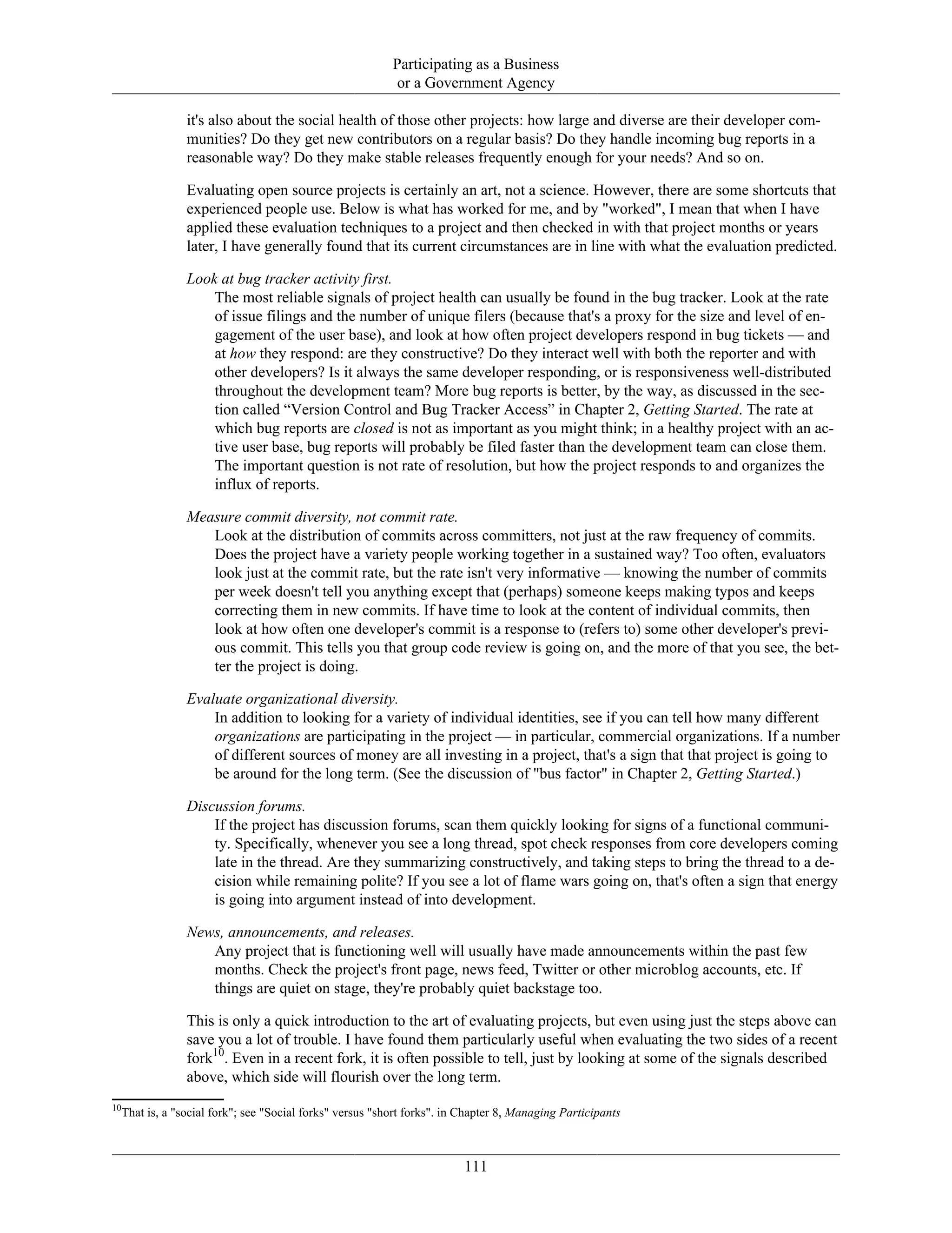Participating as a Business
or a Government Agency
it's also about the social health of those other projects: how large and diverse are their developer com-
munities? Do they get new contributors on a regular basis? Do they handle incoming bug reports in a
reasonable way? Do they make stable releases frequently enough for your needs? And so on.
Evaluating open source projects is certainly an art, not a science. However, there are some shortcuts that
experienced people use. Below is what has worked for me, and by "worked", I mean that when I have
applied these evaluation techniques to a project and then checked in with that project months or years
later, I have generally found that its current circumstances are in line with what the evaluation predicted.
Look at bug tracker activity first.
The most reliable signals of project health can usually be found in the bug tracker. Look at the rate
of issue filings and the number of unique filers (because that's a proxy for the size and level of en-
gagement of the user base), and look at how often project developers respond in bug tickets — and
at how they respond: are they constructive? Do they interact well with both the reporter and with
other developers? Is it always the same developer responding, or is responsiveness well-distributed
throughout the development team? More bug reports is better, by the way, as discussed in the sec-
tion called “Version Control and Bug Tracker Access” in Chapter 2, Getting Started. The rate at
which bug reports are closed is not as important as you might think; in a healthy project with an ac-
tive user base, bug reports will probably be filed faster than the development team can close them.
The important question is not rate of resolution, but how the project responds to and organizes the
influx of reports.
Measure commit diversity, not commit rate.
Look at the distribution of commits across committers, not just at the raw frequency of commits.
Does the project have a variety people working together in a sustained way? Too often, evaluators
look just at the commit rate, but the rate isn't very informative — knowing the number of commits
per week doesn't tell you anything except that (perhaps) someone keeps making typos and keeps
correcting them in new commits. If have time to look at the content of individual commits, then
look at how often one developer's commit is a response to (refers to) some other developer's previ-
ous commit. This tells you that group code review is going on, and the more of that you see, the bet-
ter the project is doing.
Evaluate organizational diversity.
In addition to looking for a variety of individual identities, see if you can tell how many different
organizations are participating in the project — in particular, commercial organizations. If a number
of different sources of money are all investing in a project, that's a sign that that project is going to
be around for the long term. (See the discussion of "bus factor" in Chapter 2, Getting Started.)
Discussion forums.
If the project has discussion forums, scan them quickly looking for signs of a functional communi-
ty. Specifically, whenever you see a long thread, spot check responses from core developers coming
late in the thread. Are they summarizing constructively, and taking steps to bring the thread to a de-
cision while remaining polite? If you see a lot of flame wars going on, that's often a sign that energy
is going into argument instead of into development.
News, announcements, and releases.
Any project that is functioning well will usually have made announcements within the past few
months. Check the project's front page, news feed, Twitter or other microblog accounts, etc. If
things are quiet on stage, they're probably quiet backstage too.
This is only a quick introduction to the art of evaluating projects, but even using just the steps above can
save you a lot of trouble. I have found them particularly useful when evaluating the two sides of a recent
fork10
. Even in a recent fork, it is often possible to tell, just by looking at some of the signals described
above, which side will flourish over the long term.
10
That is, a "social fork"; see "Social forks" versus "short forks". in Chapter 8, Managing Participants
111
 