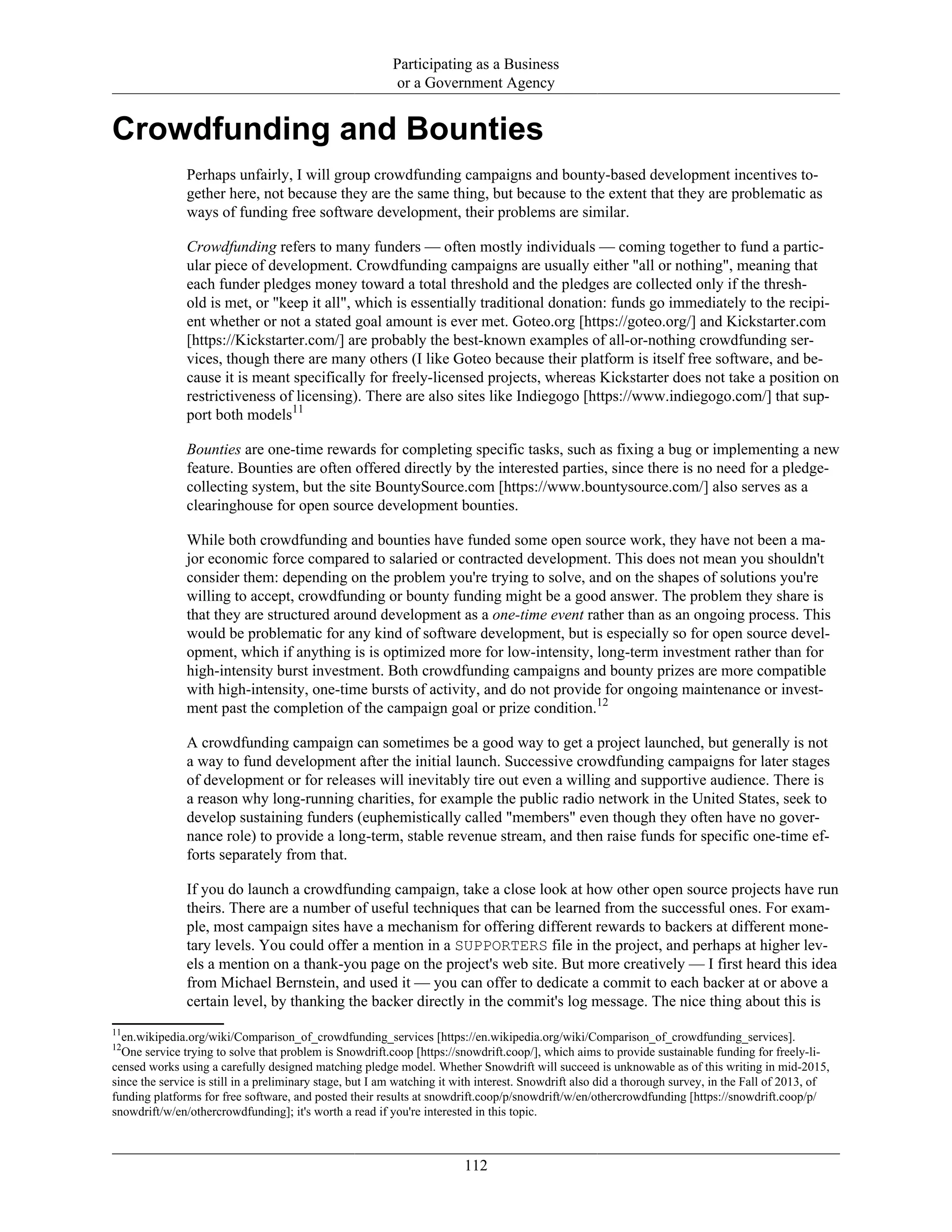 Participating as a Business
or a Government Agency
Crowdfunding and Bounties
Perhaps unfairly, I will group crowdfunding campaigns and bounty-based development incentives to-
gether here, not because they are the same thing, but because to the extent that they are problematic as
ways of funding free software development, their problems are similar.
Crowdfunding refers to many funders — often mostly individuals — coming together to fund a partic-
ular piece of development. Crowdfunding campaigns are usually either "all or nothing", meaning that
each funder pledges money toward a total threshold and the pledges are collected only if the thresh-
old is met, or "keep it all", which is essentially traditional donation: funds go immediately to the recipi-
ent whether or not a stated goal amount is ever met. Goteo.org [https://goteo.org/] and Kickstarter.com
[https://Kickstarter.com/] are probably the best-known examples of all-or-nothing crowdfunding ser-
vices, though there are many others (I like Goteo because their platform is itself free software, and be-
cause it is meant specifically for freely-licensed projects, whereas Kickstarter does not take a position on
restrictiveness of licensing). There are also sites like Indiegogo [https://www.indiegogo.com/] that sup-
port both models11
Bounties are one-time rewards for completing specific tasks, such as fixing a bug or implementing a new
feature. Bounties are often offered directly by the interested parties, since there is no need for a pledge-
collecting system, but the site BountySource.com [https://www.bountysource.com/] also serves as a
clearinghouse for open source development bounties.
While both crowdfunding and bounties have funded some open source work, they have not been a ma-
jor economic force compared to salaried or contracted development. This does not mean you shouldn't
consider them: depending on the problem you're trying to solve, and on the shapes of solutions you're
willing to accept, crowdfunding or bounty funding might be a good answer. The problem they share is
that they are structured around development as a one-time event rather than as an ongoing process. This
would be problematic for any kind of software development, but is especially so for open source devel-
opment, which if anything is is optimized more for low-intensity, long-term investment rather than for
high-intensity burst investment. Both crowdfunding campaigns and bounty prizes are more compatible
with high-intensity, one-time bursts of activity, and do not provide for ongoing maintenance or invest-
ment past the completion of the campaign goal or prize condition.12
A crowdfunding campaign can sometimes be a good way to get a project launched, but generally is not
a way to fund development after the initial launch. Successive crowdfunding campaigns for later stages
of development or for releases will inevitably tire out even a willing and supportive audience. There is
a reason why long-running charities, for example the public radio network in the United States, seek to
develop sustaining funders (euphemistically called "members" even though they often have no gover-
nance role) to provide a long-term, stable revenue stream, and then raise funds for specific one-time ef-
forts separately from that.
If you do launch a crowdfunding campaign, take a close look at how other open source projects have run
theirs. There are a number of useful techniques that can be learned from the successful ones. For exam-
ple, most campaign sites have a mechanism for offering different rewards to backers at different mone-
tary levels. You could offer a mention in a SUPPORTERS file in the project, and perhaps at higher lev-
els a mention on a thank-you page on the project's web site. But more creatively — I first heard this idea
from Michael Bernstein, and used it — you can offer to dedicate a commit to each backer at or above a
certain level, by thanking the backer directly in the commit's log message. The nice thing about this is
11
en.wikipedia.org/wiki/Comparison_of_crowdfunding_services [https://en.wikipedia.org/wiki/Comparison_of_crowdfunding_services].
12
One service trying to solve that problem is Snowdrift.coop [https://snowdrift.coop/], which aims to provide sustainable funding for freely-li-
censed works using a carefully designed matching pledge model. Whether Snowdrift will succeed is unknowable as of this writing in mid-2015,
since the service is still in a preliminary stage, but I am watching it with interest. Snowdrift also did a thorough survey, in the Fall of 2013, of
funding platforms for free software, and posted their results at snowdrift.coop/p/snowdrift/w/en/othercrowdfunding [https://snowdrift.coop/p/
snowdrift/w/en/othercrowdfunding]; it's worth a read if you're interested in this topic.
112
 
