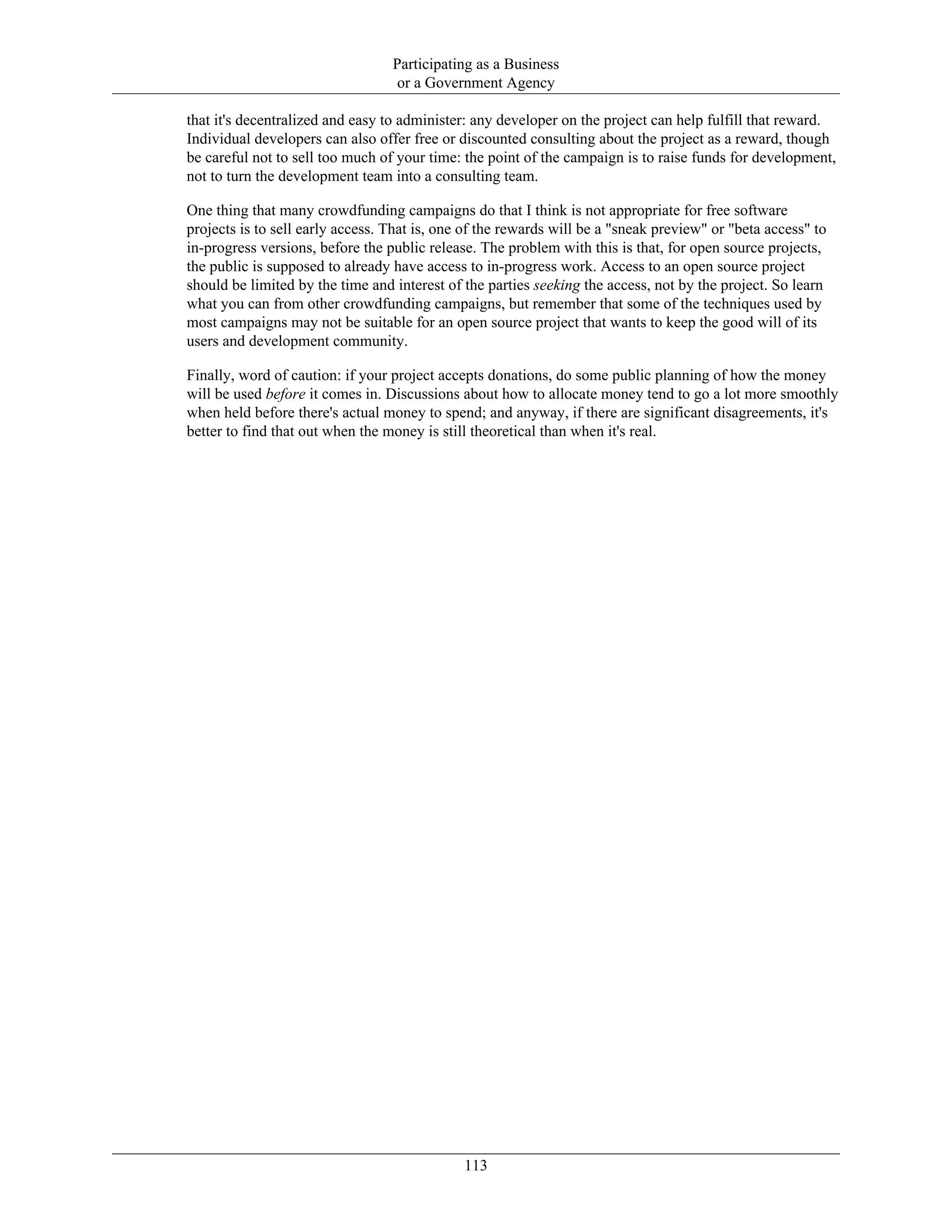 Participating as a Business
or a Government Agency
that it's decentralized and easy to administer: any developer on the project can help fulfill that reward.
Individual developers can also offer free or discounted consulting about the project as a reward, though
be careful not to sell too much of your time: the point of the campaign is to raise funds for development,
not to turn the development team into a consulting team.
One thing that many crowdfunding campaigns do that I think is not appropriate for free software
projects is to sell early access. That is, one of the rewards will be a "sneak preview" or "beta access" to
in-progress versions, before the public release. The problem with this is that, for open source projects,
the public is supposed to already have access to in-progress work. Access to an open source project
should be limited by the time and interest of the parties seeking the access, not by the project. So learn
what you can from other crowdfunding campaigns, but remember that some of the techniques used by
most campaigns may not be suitable for an open source project that wants to keep the good will of its
users and development community.
Finally, word of caution: if your project accepts donations, do some public planning of how the money
will be used before it comes in. Discussions about how to allocate money tend to go a lot more smoothly
when held before there's actual money to spend; and anyway, if there are significant disagreements, it's
better to find that out when the money is still theoretical than when it's real.
113
 
