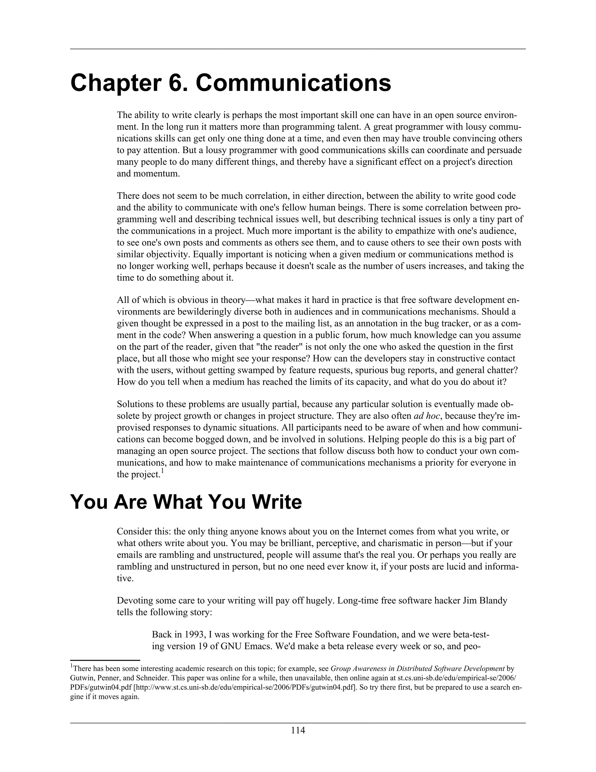 Chapter 6. Communications
The ability to write clearly is perhaps the most important skill one can have in an open source environ-
ment. In the long run it matters more than programming talent. A great programmer with lousy commu-
nications skills can get only one thing done at a time, and even then may have trouble convincing others
to pay attention. But a lousy programmer with good communications skills can coordinate and persuade
many people to do many different things, and thereby have a significant effect on a project's direction
and momentum.
There does not seem to be much correlation, in either direction, between the ability to write good code
and the ability to communicate with one's fellow human beings. There is some correlation between pro-
gramming well and describing technical issues well, but describing technical issues is only a tiny part of
the communications in a project. Much more important is the ability to empathize with one's audience,
to see one's own posts and comments as others see them, and to cause others to see their own posts with
similar objectivity. Equally important is noticing when a given medium or communications method is
no longer working well, perhaps because it doesn't scale as the number of users increases, and taking the
time to do something about it.
All of which is obvious in theory—what makes it hard in practice is that free software development en-
vironments are bewilderingly diverse both in audiences and in communications mechanisms. Should a
given thought be expressed in a post to the mailing list, as an annotation in the bug tracker, or as a com-
ment in the code? When answering a question in a public forum, how much knowledge can you assume
on the part of the reader, given that "the reader" is not only the one who asked the question in the first
place, but all those who might see your response? How can the developers stay in constructive contact
with the users, without getting swamped by feature requests, spurious bug reports, and general chatter?
How do you tell when a medium has reached the limits of its capacity, and what do you do about it?
Solutions to these problems are usually partial, because any particular solution is eventually made ob-
solete by project growth or changes in project structure. They are also often ad hoc, because they're im-
provised responses to dynamic situations. All participants need to be aware of when and how communi-
cations can become bogged down, and be involved in solutions. Helping people do this is a big part of
managing an open source project. The sections that follow discuss both how to conduct your own com-
munications, and how to make maintenance of communications mechanisms a priority for everyone in
the project.1
You Are What You Write
Consider this: the only thing anyone knows about you on the Internet comes from what you write, or
what others write about you. You may be brilliant, perceptive, and charismatic in person—but if your
emails are rambling and unstructured, people will assume that's the real you. Or perhaps you really are
rambling and unstructured in person, but no one need ever know it, if your posts are lucid and informa-
tive.
Devoting some care to your writing will pay off hugely. Long-time free software hacker Jim Blandy
tells the following story:
Back in 1993, I was working for the Free Software Foundation, and we were beta-test-
ing version 19 of GNU Emacs. We'd make a beta release every week or so, and peo-
1
There has been some interesting academic research on this topic; for example, see Group Awareness in Distributed Software Development by
Gutwin, Penner, and Schneider. This paper was online for a while, then unavailable, then online again at st.cs.uni-sb.de/edu/empirical-se/2006/
PDFs/gutwin04.pdf [http://www.st.cs.uni-sb.de/edu/empirical-se/2006/PDFs/gutwin04.pdf]. So try there first, but be prepared to use a search en-
gine if it moves again.
114
 