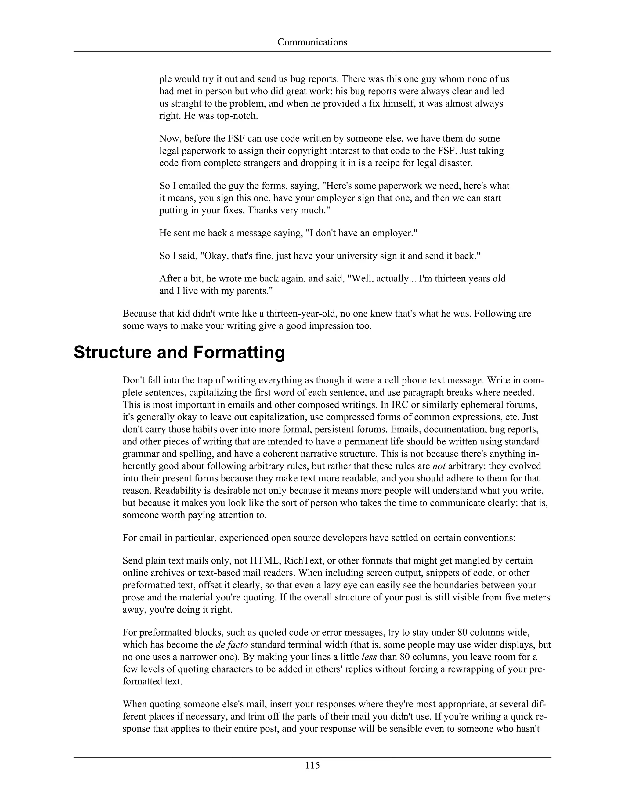 Communications
ple would try it out and send us bug reports. There was this one guy whom none of us
had met in person but who did great work: his bug reports were always clear and led
us straight to the problem, and when he provided a fix himself, it was almost always
right. He was top-notch.
Now, before the FSF can use code written by someone else, we have them do some
legal paperwork to assign their copyright interest to that code to the FSF. Just taking
code from complete strangers and dropping it in is a recipe for legal disaster.
So I emailed the guy the forms, saying, "Here's some paperwork we need, here's what
it means, you sign this one, have your employer sign that one, and then we can start
putting in your fixes. Thanks very much."
He sent me back a message saying, "I don't have an employer."
So I said, "Okay, that's fine, just have your university sign it and send it back."
After a bit, he wrote me back again, and said, "Well, actually... I'm thirteen years old
and I live with my parents."
Because that kid didn't write like a thirteen-year-old, no one knew that's what he was. Following are
some ways to make your writing give a good impression too.
Structure and Formatting
Don't fall into the trap of writing everything as though it were a cell phone text message. Write in com-
plete sentences, capitalizing the first word of each sentence, and use paragraph breaks where needed.
This is most important in emails and other composed writings. In IRC or similarly ephemeral forums,
it's generally okay to leave out capitalization, use compressed forms of common expressions, etc. Just
don't carry those habits over into more formal, persistent forums. Emails, documentation, bug reports,
and other pieces of writing that are intended to have a permanent life should be written using standard
grammar and spelling, and have a coherent narrative structure. This is not because there's anything in-
herently good about following arbitrary rules, but rather that these rules are not arbitrary: they evolved
into their present forms because they make text more readable, and you should adhere to them for that
reason. Readability is desirable not only because it means more people will understand what you write,
but because it makes you look like the sort of person who takes the time to communicate clearly: that is,
someone worth paying attention to.
For email in particular, experienced open source developers have settled on certain conventions:
Send plain text mails only, not HTML, RichText, or other formats that might get mangled by certain
online archives or text-based mail readers. When including screen output, snippets of code, or other
preformatted text, offset it clearly, so that even a lazy eye can easily see the boundaries between your
prose and the material you're quoting. If the overall structure of your post is still visible from five meters
away, you're doing it right.
For preformatted blocks, such as quoted code or error messages, try to stay under 80 columns wide,
which has become the de facto standard terminal width (that is, some people may use wider displays, but
no one uses a narrower one). By making your lines a little less than 80 columns, you leave room for a
few levels of quoting characters to be added in others' replies without forcing a rewrapping of your pre-
formatted text.
When quoting someone else's mail, insert your responses where they're most appropriate, at several dif-
ferent places if necessary, and trim off the parts of their mail you didn't use. If you're writing a quick re-
sponse that applies to their entire post, and your response will be sensible even to someone who hasn't
115
 