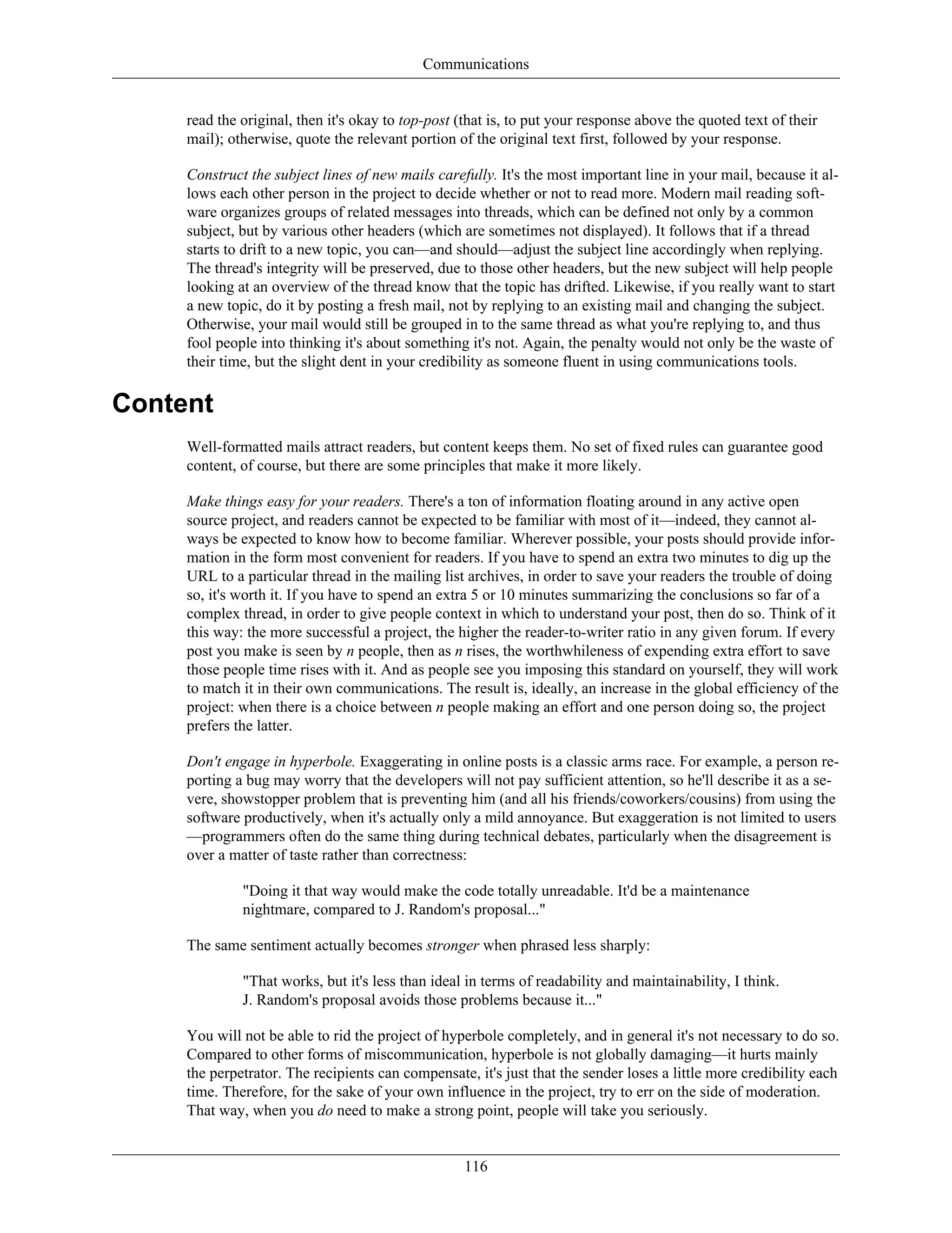 Communications
read the original, then it's okay to top-post (that is, to put your response above the quoted text of their
mail); otherwise, quote the relevant portion of the original text first, followed by your response.
Construct the subject lines of new mails carefully. It's the most important line in your mail, because it al-
lows each other person in the project to decide whether or not to read more. Modern mail reading soft-
ware organizes groups of related messages into threads, which can be defined not only by a common
subject, but by various other headers (which are sometimes not displayed). It follows that if a thread
starts to drift to a new topic, you can—and should—adjust the subject line accordingly when replying.
The thread's integrity will be preserved, due to those other headers, but the new subject will help people
looking at an overview of the thread know that the topic has drifted. Likewise, if you really want to start
a new topic, do it by posting a fresh mail, not by replying to an existing mail and changing the subject.
Otherwise, your mail would still be grouped in to the same thread as what you're replying to, and thus
fool people into thinking it's about something it's not. Again, the penalty would not only be the waste of
their time, but the slight dent in your credibility as someone fluent in using communications tools.
Content
Well-formatted mails attract readers, but content keeps them. No set of fixed rules can guarantee good
content, of course, but there are some principles that make it more likely.
Make things easy for your readers. There's a ton of information floating around in any active open
source project, and readers cannot be expected to be familiar with most of it—indeed, they cannot al-
ways be expected to know how to become familiar. Wherever possible, your posts should provide infor-
mation in the form most convenient for readers. If you have to spend an extra two minutes to dig up the
URL to a particular thread in the mailing list archives, in order to save your readers the trouble of doing
so, it's worth it. If you have to spend an extra 5 or 10 minutes summarizing the conclusions so far of a
complex thread, in order to give people context in which to understand your post, then do so. Think of it
this way: the more successful a project, the higher the reader-to-writer ratio in any given forum. If every
post you make is seen by n people, then as n rises, the worthwhileness of expending extra effort to save
those people time rises with it. And as people see you imposing this standard on yourself, they will work
to match it in their own communications. The result is, ideally, an increase in the global efficiency of the
project: when there is a choice between n people making an effort and one person doing so, the project
prefers the latter.
Don't engage in hyperbole. Exaggerating in online posts is a classic arms race. For example, a person re-
porting a bug may worry that the developers will not pay sufficient attention, so he'll describe it as a se-
vere, showstopper problem that is preventing him (and all his friends/coworkers/cousins) from using the
software productively, when it's actually only a mild annoyance. But exaggeration is not limited to users
—programmers often do the same thing during technical debates, particularly when the disagreement is
over a matter of taste rather than correctness:
"Doing it that way would make the code totally unreadable. It'd be a maintenance
nightmare, compared to J. Random's proposal..."
The same sentiment actually becomes stronger when phrased less sharply:
"That works, but it's less than ideal in terms of readability and maintainability, I think.
J. Random's proposal avoids those problems because it..."
You will not be able to rid the project of hyperbole completely, and in general it's not necessary to do so.
Compared to other forms of miscommunication, hyperbole is not globally damaging—it hurts mainly
the perpetrator. The recipients can compensate, it's just that the sender loses a little more credibility each
time. Therefore, for the sake of your own influence in the project, try to err on the side of moderation.
That way, when you do need to make a strong point, people will take you seriously.
116
 