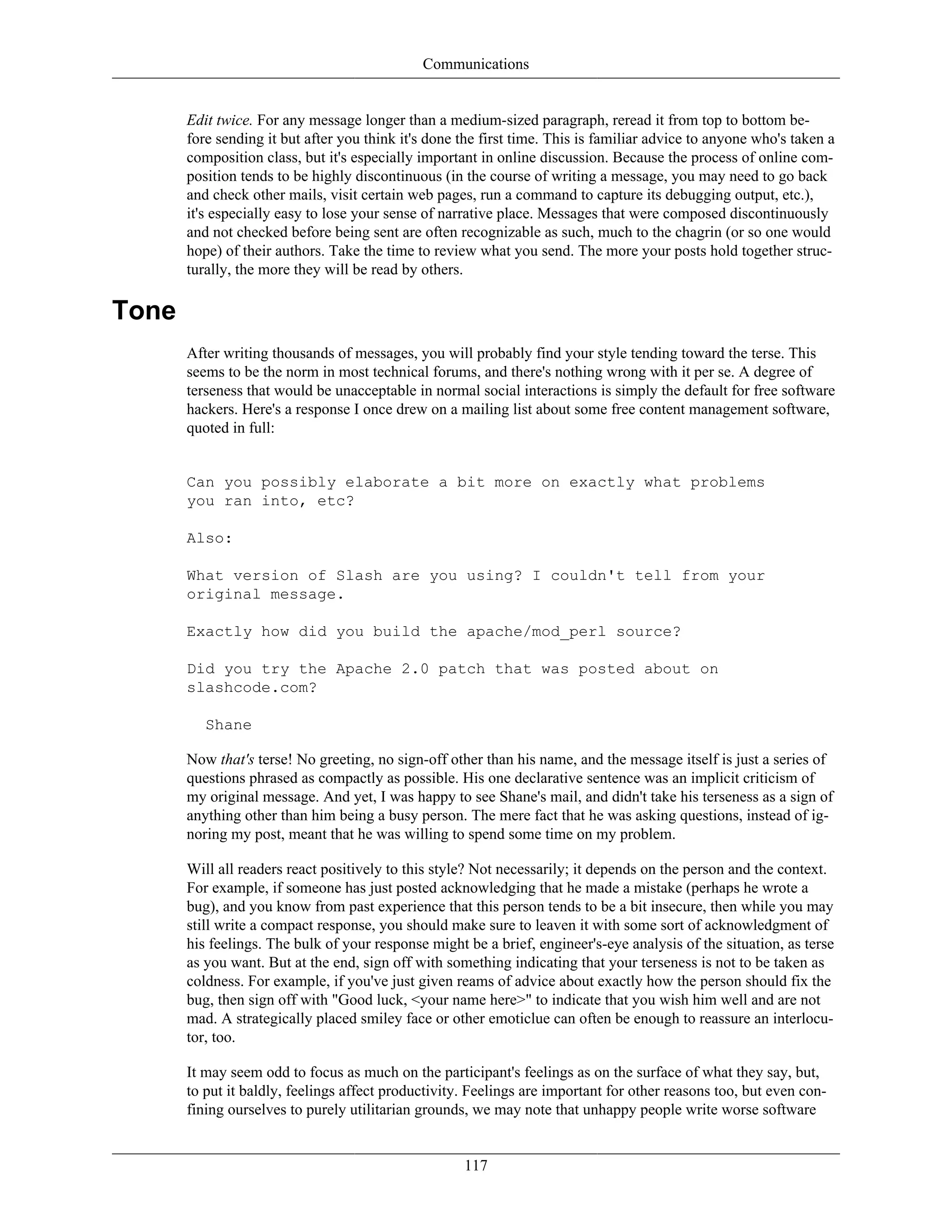 Communications
Edit twice. For any message longer than a medium-sized paragraph, reread it from top to bottom be-
fore sending it but after you think it's done the first time. This is familiar advice to anyone who's taken a
composition class, but it's especially important in online discussion. Because the process of online com-
position tends to be highly discontinuous (in the course of writing a message, you may need to go back
and check other mails, visit certain web pages, run a command to capture its debugging output, etc.),
it's especially easy to lose your sense of narrative place. Messages that were composed discontinuously
and not checked before being sent are often recognizable as such, much to the chagrin (or so one would
hope) of their authors. Take the time to review what you send. The more your posts hold together struc-
turally, the more they will be read by others.
Tone
After writing thousands of messages, you will probably find your style tending toward the terse. This
seems to be the norm in most technical forums, and there's nothing wrong with it per se. A degree of
terseness that would be unacceptable in normal social interactions is simply the default for free software
hackers. Here's a response I once drew on a mailing list about some free content management software,
quoted in full:
Can you possibly elaborate a bit more on exactly what problems
you ran into, etc?
Also:
What version of Slash are you using? I couldn't tell from your
original message.
Exactly how did you build the apache/mod_perl source?
Did you try the Apache 2.0 patch that was posted about on
slashcode.com?
Shane
Now that's terse! No greeting, no sign-off other than his name, and the message itself is just a series of
questions phrased as compactly as possible. His one declarative sentence was an implicit criticism of
my original message. And yet, I was happy to see Shane's mail, and didn't take his terseness as a sign of
anything other than him being a busy person. The mere fact that he was asking questions, instead of ig-
noring my post, meant that he was willing to spend some time on my problem.
Will all readers react positively to this style? Not necessarily; it depends on the person and the context.
For example, if someone has just posted acknowledging that he made a mistake (perhaps he wrote a
bug), and you know from past experience that this person tends to be a bit insecure, then while you may
still write a compact response, you should make sure to leaven it with some sort of acknowledgment of
his feelings. The bulk of your response might be a brief, engineer's-eye analysis of the situation, as terse
as you want. But at the end, sign off with something indicating that your terseness is not to be taken as
coldness. For example, if you've just given reams of advice about exactly how the person should fix the
bug, then sign off with "Good luck, <your name here>" to indicate that you wish him well and are not
mad. A strategically placed smiley face or other emoticlue can often be enough to reassure an interlocu-
tor, too.
It may seem odd to focus as much on the participant's feelings as on the surface of what they say, but,
to put it baldly, feelings affect productivity. Feelings are important for other reasons too, but even con-
fining ourselves to purely utilitarian grounds, we may note that unhappy people write worse software
117
 