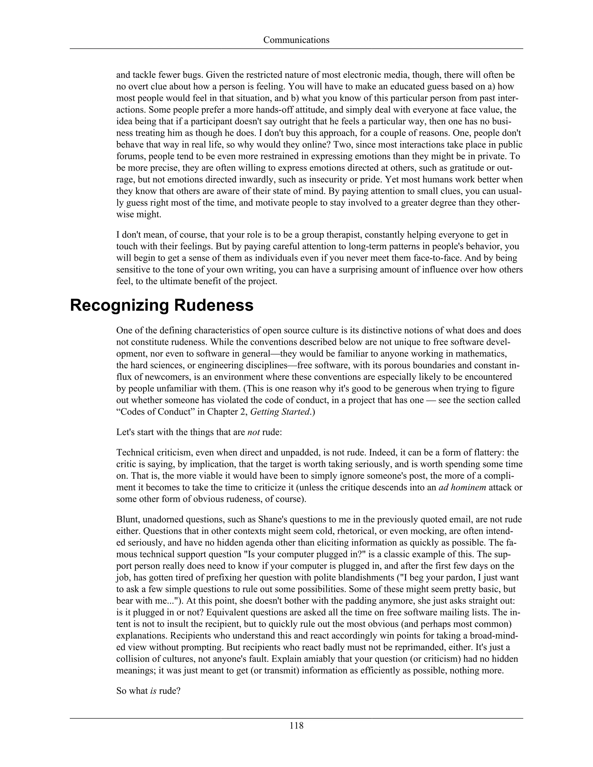 Communications
and tackle fewer bugs. Given the restricted nature of most electronic media, though, there will often be
no overt clue about how a person is feeling. You will have to make an educated guess based on a) how
most people would feel in that situation, and b) what you know of this particular person from past inter-
actions. Some people prefer a more hands-off attitude, and simply deal with everyone at face value, the
idea being that if a participant doesn't say outright that he feels a particular way, then one has no busi-
ness treating him as though he does. I don't buy this approach, for a couple of reasons. One, people don't
behave that way in real life, so why would they online? Two, since most interactions take place in public
forums, people tend to be even more restrained in expressing emotions than they might be in private. To
be more precise, they are often willing to express emotions directed at others, such as gratitude or out-
rage, but not emotions directed inwardly, such as insecurity or pride. Yet most humans work better when
they know that others are aware of their state of mind. By paying attention to small clues, you can usual-
ly guess right most of the time, and motivate people to stay involved to a greater degree than they other-
wise might.
I don't mean, of course, that your role is to be a group therapist, constantly helping everyone to get in
touch with their feelings. But by paying careful attention to long-term patterns in people's behavior, you
will begin to get a sense of them as individuals even if you never meet them face-to-face. And by being
sensitive to the tone of your own writing, you can have a surprising amount of influence over how others
feel, to the ultimate benefit of the project.
Recognizing Rudeness
One of the defining characteristics of open source culture is its distinctive notions of what does and does
not constitute rudeness. While the conventions described below are not unique to free software devel-
opment, nor even to software in general—they would be familiar to anyone working in mathematics,
the hard sciences, or engineering disciplines—free software, with its porous boundaries and constant in-
flux of newcomers, is an environment where these conventions are especially likely to be encountered
by people unfamiliar with them. (This is one reason why it's good to be generous when trying to figure
out whether someone has violated the code of conduct, in a project that has one — see the section called
“Codes of Conduct” in Chapter 2, Getting Started.)
Let's start with the things that are not rude:
Technical criticism, even when direct and unpadded, is not rude. Indeed, it can be a form of flattery: the
critic is saying, by implication, that the target is worth taking seriously, and is worth spending some time
on. That is, the more viable it would have been to simply ignore someone's post, the more of a compli-
ment it becomes to take the time to criticize it (unless the critique descends into an ad hominem attack or
some other form of obvious rudeness, of course).
Blunt, unadorned questions, such as Shane's questions to me in the previously quoted email, are not rude
either. Questions that in other contexts might seem cold, rhetorical, or even mocking, are often intend-
ed seriously, and have no hidden agenda other than eliciting information as quickly as possible. The fa-
mous technical support question "Is your computer plugged in?" is a classic example of this. The sup-
port person really does need to know if your computer is plugged in, and after the first few days on the
job, has gotten tired of prefixing her question with polite blandishments ("I beg your pardon, I just want
to ask a few simple questions to rule out some possibilities. Some of these might seem pretty basic, but
bear with me..."). At this point, she doesn't bother with the padding anymore, she just asks straight out:
is it plugged in or not? Equivalent questions are asked all the time on free software mailing lists. The in-
tent is not to insult the recipient, but to quickly rule out the most obvious (and perhaps most common)
explanations. Recipients who understand this and react accordingly win points for taking a broad-mind-
ed view without prompting. But recipients who react badly must not be reprimanded, either. It's just a
collision of cultures, not anyone's fault. Explain amiably that your question (or criticism) had no hidden
meanings; it was just meant to get (or transmit) information as efficiently as possible, nothing more.
So what is rude?
118
 