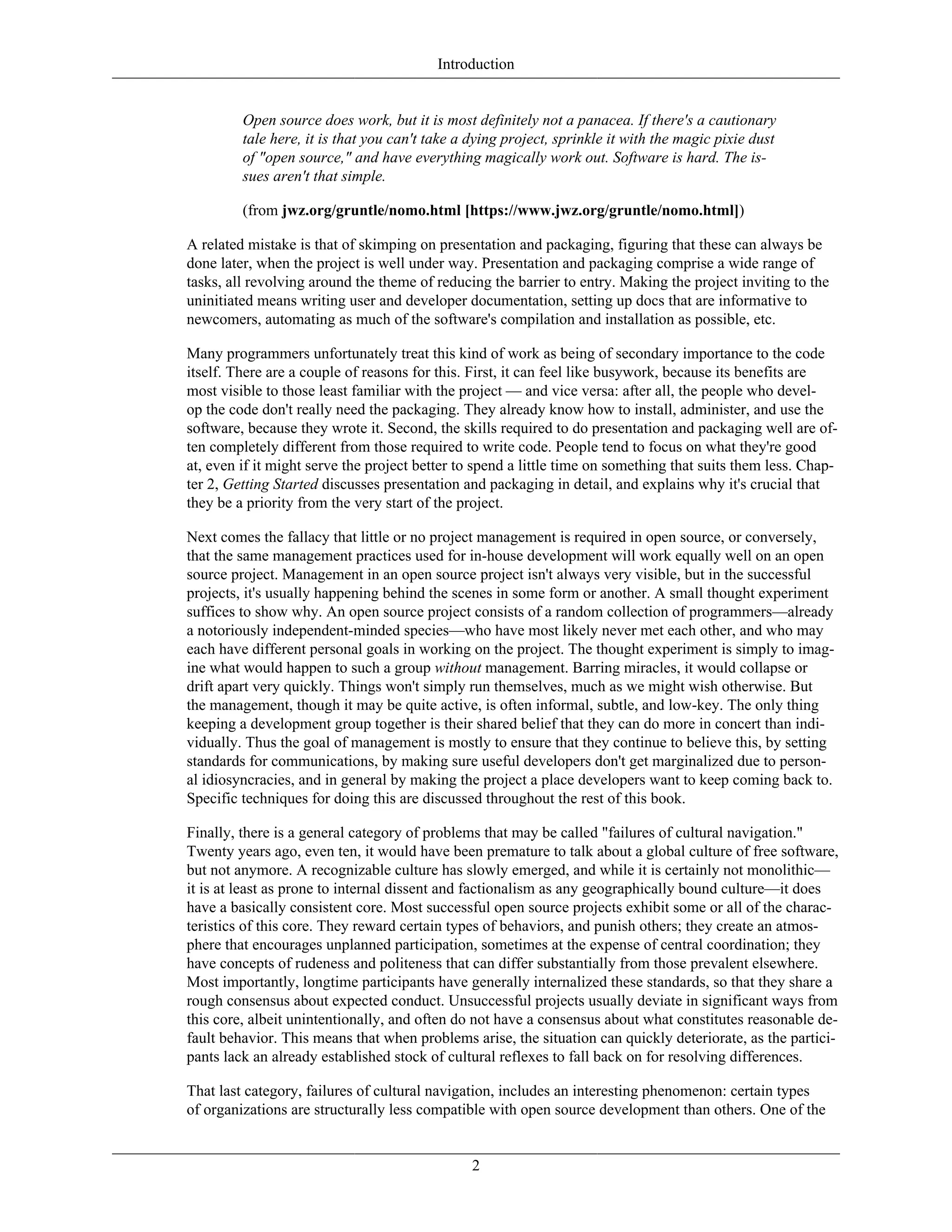 Introduction
Open source does work, but it is most definitely not a panacea. If there's a cautionary
tale here, it is that you can't take a dying project, sprinkle it with the magic pixie dust
of "open source," and have everything magically work out. Software is hard. The is-
sues aren't that simple.
(from jwz.org/gruntle/nomo.html [https://www.jwz.org/gruntle/nomo.html])
A related mistake is that of skimping on presentation and packaging, figuring that these can always be
done later, when the project is well under way. Presentation and packaging comprise a wide range of
tasks, all revolving around the theme of reducing the barrier to entry. Making the project inviting to the
uninitiated means writing user and developer documentation, setting up docs that are informative to
newcomers, automating as much of the software's compilation and installation as possible, etc.
Many programmers unfortunately treat this kind of work as being of secondary importance to the code
itself. There are a couple of reasons for this. First, it can feel like busywork, because its benefits are
most visible to those least familiar with the project — and vice versa: after all, the people who devel-
op the code don't really need the packaging. They already know how to install, administer, and use the
software, because they wrote it. Second, the skills required to do presentation and packaging well are of-
ten completely different from those required to write code. People tend to focus on what they're good
at, even if it might serve the project better to spend a little time on something that suits them less. Chap-
ter 2, Getting Started discusses presentation and packaging in detail, and explains why it's crucial that
they be a priority from the very start of the project.
Next comes the fallacy that little or no project management is required in open source, or conversely,
that the same management practices used for in-house development will work equally well on an open
source project. Management in an open source project isn't always very visible, but in the successful
projects, it's usually happening behind the scenes in some form or another. A small thought experiment
suffices to show why. An open source project consists of a random collection of programmers—already
a notoriously independent-minded species—who have most likely never met each other, and who may
each have different personal goals in working on the project. The thought experiment is simply to imag-
ine what would happen to such a group without management. Barring miracles, it would collapse or
drift apart very quickly. Things won't simply run themselves, much as we might wish otherwise. But
the management, though it may be quite active, is often informal, subtle, and low-key. The only thing
keeping a development group together is their shared belief that they can do more in concert than indi-
vidually. Thus the goal of management is mostly to ensure that they continue to believe this, by setting
standards for communications, by making sure useful developers don't get marginalized due to person-
al idiosyncracies, and in general by making the project a place developers want to keep coming back to.
Specific techniques for doing this are discussed throughout the rest of this book.
Finally, there is a general category of problems that may be called "failures of cultural navigation."
Twenty years ago, even ten, it would have been premature to talk about a global culture of free software,
but not anymore. A recognizable culture has slowly emerged, and while it is certainly not monolithic—
it is at least as prone to internal dissent and factionalism as any geographically bound culture—it does
have a basically consistent core. Most successful open source projects exhibit some or all of the charac-
teristics of this core. They reward certain types of behaviors, and punish others; they create an atmos-
phere that encourages unplanned participation, sometimes at the expense of central coordination; they
have concepts of rudeness and politeness that can differ substantially from those prevalent elsewhere.
Most importantly, longtime participants have generally internalized these standards, so that they share a
rough consensus about expected conduct. Unsuccessful projects usually deviate in significant ways from
this core, albeit unintentionally, and often do not have a consensus about what constitutes reasonable de-
fault behavior. This means that when problems arise, the situation can quickly deteriorate, as the partici-
pants lack an already established stock of cultural reflexes to fall back on for resolving differences.
That last category, failures of cultural navigation, includes an interesting phenomenon: certain types
of organizations are structurally less compatible with open source development than others. One of the
2
 