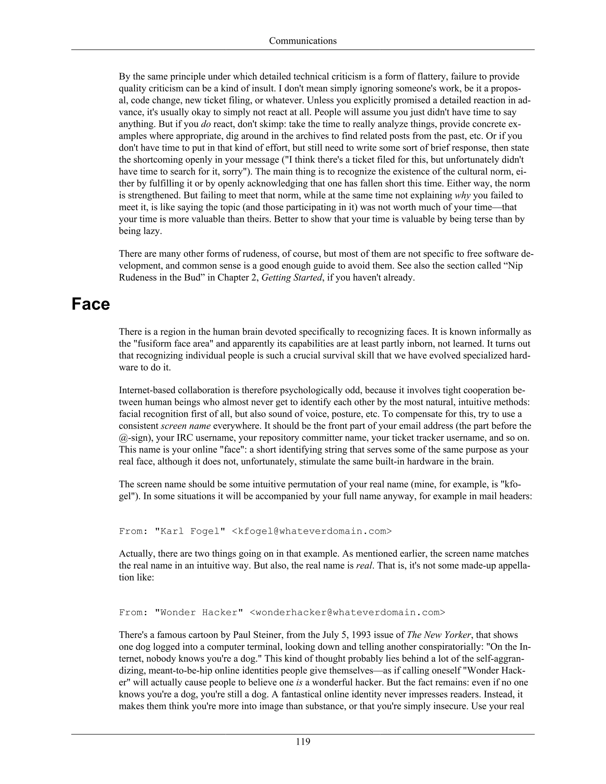 Communications
By the same principle under which detailed technical criticism is a form of flattery, failure to provide
quality criticism can be a kind of insult. I don't mean simply ignoring someone's work, be it a propos-
al, code change, new ticket filing, or whatever. Unless you explicitly promised a detailed reaction in ad-
vance, it's usually okay to simply not react at all. People will assume you just didn't have time to say
anything. But if you do react, don't skimp: take the time to really analyze things, provide concrete ex-
amples where appropriate, dig around in the archives to find related posts from the past, etc. Or if you
don't have time to put in that kind of effort, but still need to write some sort of brief response, then state
the shortcoming openly in your message ("I think there's a ticket filed for this, but unfortunately didn't
have time to search for it, sorry"). The main thing is to recognize the existence of the cultural norm, ei-
ther by fulfilling it or by openly acknowledging that one has fallen short this time. Either way, the norm
is strengthened. But failing to meet that norm, while at the same time not explaining why you failed to
meet it, is like saying the topic (and those participating in it) was not worth much of your time—that
your time is more valuable than theirs. Better to show that your time is valuable by being terse than by
being lazy.
There are many other forms of rudeness, of course, but most of them are not specific to free software de-
velopment, and common sense is a good enough guide to avoid them. See also the section called “Nip
Rudeness in the Bud” in Chapter 2, Getting Started, if you haven't already.
Face
There is a region in the human brain devoted specifically to recognizing faces. It is known informally as
the "fusiform face area" and apparently its capabilities are at least partly inborn, not learned. It turns out
that recognizing individual people is such a crucial survival skill that we have evolved specialized hard-
ware to do it.
Internet-based collaboration is therefore psychologically odd, because it involves tight cooperation be-
tween human beings who almost never get to identify each other by the most natural, intuitive methods:
facial recognition first of all, but also sound of voice, posture, etc. To compensate for this, try to use a
consistent screen name everywhere. It should be the front part of your email address (the part before the
@-sign), your IRC username, your repository committer name, your ticket tracker username, and so on.
This name is your online "face": a short identifying string that serves some of the same purpose as your
real face, although it does not, unfortunately, stimulate the same built-in hardware in the brain.
The screen name should be some intuitive permutation of your real name (mine, for example, is "kfo-
gel"). In some situations it will be accompanied by your full name anyway, for example in mail headers:
From: "Karl Fogel" <kfogel@whateverdomain.com>
Actually, there are two things going on in that example. As mentioned earlier, the screen name matches
the real name in an intuitive way. But also, the real name is real. That is, it's not some made-up appella-
tion like:
From: "Wonder Hacker" <wonderhacker@whateverdomain.com>
There's a famous cartoon by Paul Steiner, from the July 5, 1993 issue of The New Yorker, that shows
one dog logged into a computer terminal, looking down and telling another conspiratorially: "On the In-
ternet, nobody knows you're a dog." This kind of thought probably lies behind a lot of the self-aggran-
dizing, meant-to-be-hip online identities people give themselves—as if calling oneself "Wonder Hack-
er" will actually cause people to believe one is a wonderful hacker. But the fact remains: even if no one
knows you're a dog, you're still a dog. A fantastical online identity never impresses readers. Instead, it
makes them think you're more into image than substance, or that you're simply insecure. Use your real
119
 