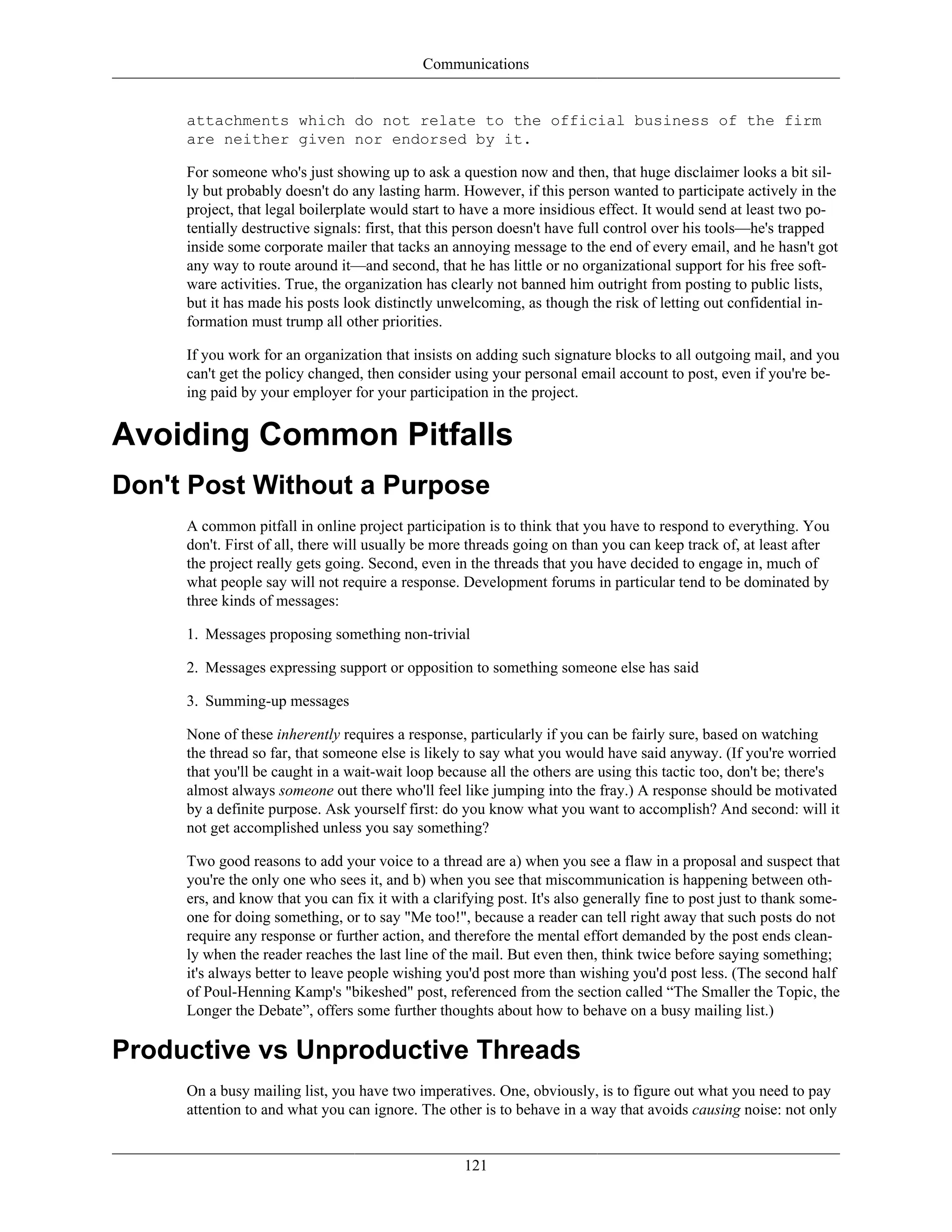 Communications
attachments which do not relate to the official business of the firm
are neither given nor endorsed by it.
For someone who's just showing up to ask a question now and then, that huge disclaimer looks a bit sil-
ly but probably doesn't do any lasting harm. However, if this person wanted to participate actively in the
project, that legal boilerplate would start to have a more insidious effect. It would send at least two po-
tentially destructive signals: first, that this person doesn't have full control over his tools—he's trapped
inside some corporate mailer that tacks an annoying message to the end of every email, and he hasn't got
any way to route around it—and second, that he has little or no organizational support for his free soft-
ware activities. True, the organization has clearly not banned him outright from posting to public lists,
but it has made his posts look distinctly unwelcoming, as though the risk of letting out confidential in-
formation must trump all other priorities.
If you work for an organization that insists on adding such signature blocks to all outgoing mail, and you
can't get the policy changed, then consider using your personal email account to post, even if you're be-
ing paid by your employer for your participation in the project.
Avoiding Common Pitfalls
Don't Post Without a Purpose
A common pitfall in online project participation is to think that you have to respond to everything. You
don't. First of all, there will usually be more threads going on than you can keep track of, at least after
the project really gets going. Second, even in the threads that you have decided to engage in, much of
what people say will not require a response. Development forums in particular tend to be dominated by
three kinds of messages:
1. Messages proposing something non-trivial
2. Messages expressing support or opposition to something someone else has said
3. Summing-up messages
None of these inherently requires a response, particularly if you can be fairly sure, based on watching
the thread so far, that someone else is likely to say what you would have said anyway. (If you're worried
that you'll be caught in a wait-wait loop because all the others are using this tactic too, don't be; there's
almost always someone out there who'll feel like jumping into the fray.) A response should be motivated
by a definite purpose. Ask yourself first: do you know what you want to accomplish? And second: will it
not get accomplished unless you say something?
Two good reasons to add your voice to a thread are a) when you see a flaw in a proposal and suspect that
you're the only one who sees it, and b) when you see that miscommunication is happening between oth-
ers, and know that you can fix it with a clarifying post. It's also generally fine to post just to thank some-
one for doing something, or to say "Me too!", because a reader can tell right away that such posts do not
require any response or further action, and therefore the mental effort demanded by the post ends clean-
ly when the reader reaches the last line of the mail. But even then, think twice before saying something;
it's always better to leave people wishing you'd post more than wishing you'd post less. (The second half
of Poul-Henning Kamp's "bikeshed" post, referenced from the section called “The Smaller the Topic, the
Longer the Debate”, offers some further thoughts about how to behave on a busy mailing list.)
Productive vs Unproductive Threads
On a busy mailing list, you have two imperatives. One, obviously, is to figure out what you need to pay
attention to and what you can ignore. The other is to behave in a way that avoids causing noise: not only
121
 