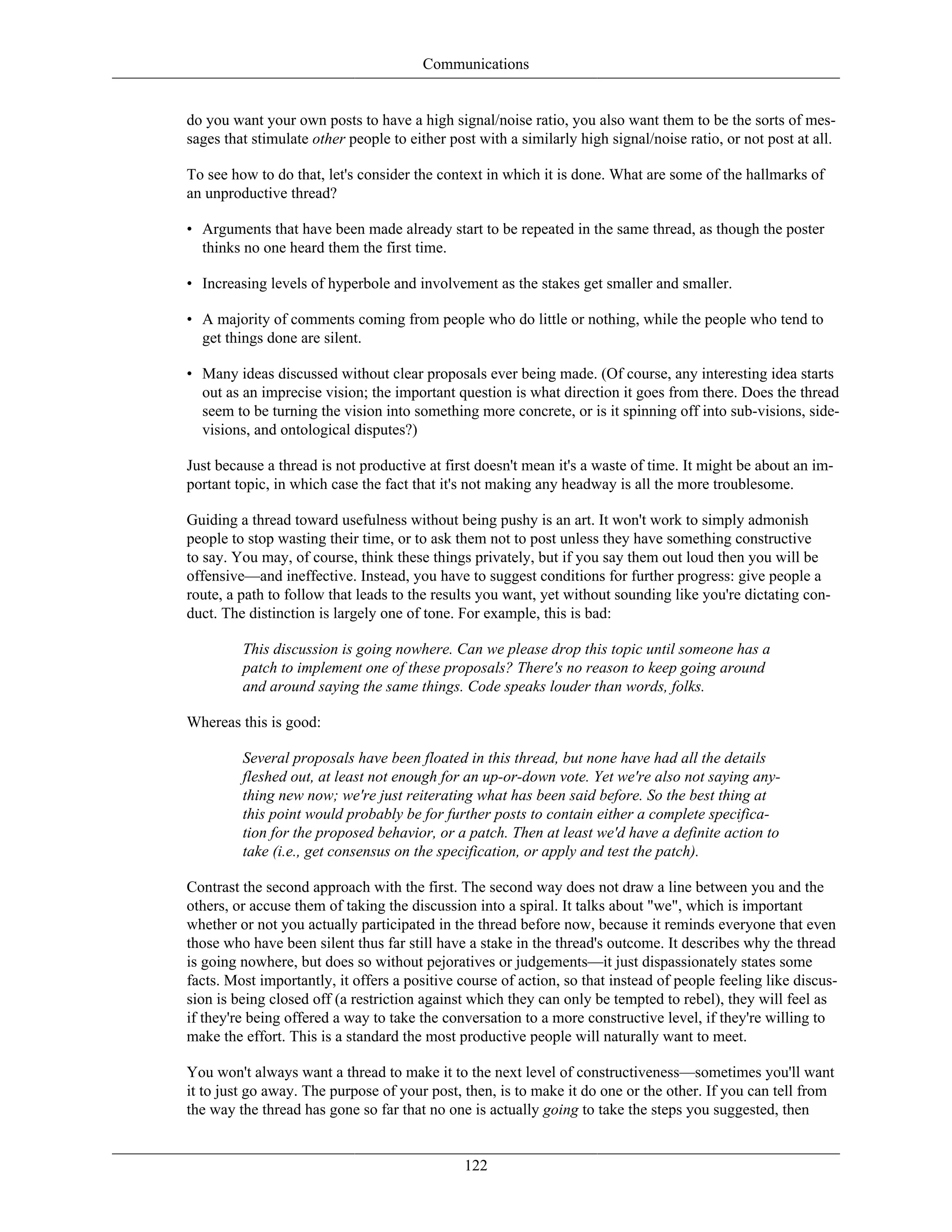 Communications
do you want your own posts to have a high signal/noise ratio, you also want them to be the sorts of mes-
sages that stimulate other people to either post with a similarly high signal/noise ratio, or not post at all.
To see how to do that, let's consider the context in which it is done. What are some of the hallmarks of
an unproductive thread?
• Arguments that have been made already start to be repeated in the same thread, as though the poster
thinks no one heard them the first time.
• Increasing levels of hyperbole and involvement as the stakes get smaller and smaller.
• A majority of comments coming from people who do little or nothing, while the people who tend to
get things done are silent.
• Many ideas discussed without clear proposals ever being made. (Of course, any interesting idea starts
out as an imprecise vision; the important question is what direction it goes from there. Does the thread
seem to be turning the vision into something more concrete, or is it spinning off into sub-visions, side-
visions, and ontological disputes?)
Just because a thread is not productive at first doesn't mean it's a waste of time. It might be about an im-
portant topic, in which case the fact that it's not making any headway is all the more troublesome.
Guiding a thread toward usefulness without being pushy is an art. It won't work to simply admonish
people to stop wasting their time, or to ask them not to post unless they have something constructive
to say. You may, of course, think these things privately, but if you say them out loud then you will be
offensive—and ineffective. Instead, you have to suggest conditions for further progress: give people a
route, a path to follow that leads to the results you want, yet without sounding like you're dictating con-
duct. The distinction is largely one of tone. For example, this is bad:
This discussion is going nowhere. Can we please drop this topic until someone has a
patch to implement one of these proposals? There's no reason to keep going around
and around saying the same things. Code speaks louder than words, folks.
Whereas this is good:
Several proposals have been floated in this thread, but none have had all the details
fleshed out, at least not enough for an up-or-down vote. Yet we're also not saying any-
thing new now; we're just reiterating what has been said before. So the best thing at
this point would probably be for further posts to contain either a complete specifica-
tion for the proposed behavior, or a patch. Then at least we'd have a definite action to
take (i.e., get consensus on the specification, or apply and test the patch).
Contrast the second approach with the first. The second way does not draw a line between you and the
others, or accuse them of taking the discussion into a spiral. It talks about "we", which is important
whether or not you actually participated in the thread before now, because it reminds everyone that even
those who have been silent thus far still have a stake in the thread's outcome. It describes why the thread
is going nowhere, but does so without pejoratives or judgements—it just dispassionately states some
facts. Most importantly, it offers a positive course of action, so that instead of people feeling like discus-
sion is being closed off (a restriction against which they can only be tempted to rebel), they will feel as
if they're being offered a way to take the conversation to a more constructive level, if they're willing to
make the effort. This is a standard the most productive people will naturally want to meet.
You won't always want a thread to make it to the next level of constructiveness—sometimes you'll want
it to just go away. The purpose of your post, then, is to make it do one or the other. If you can tell from
the way the thread has gone so far that no one is actually going to take the steps you suggested, then
122
 