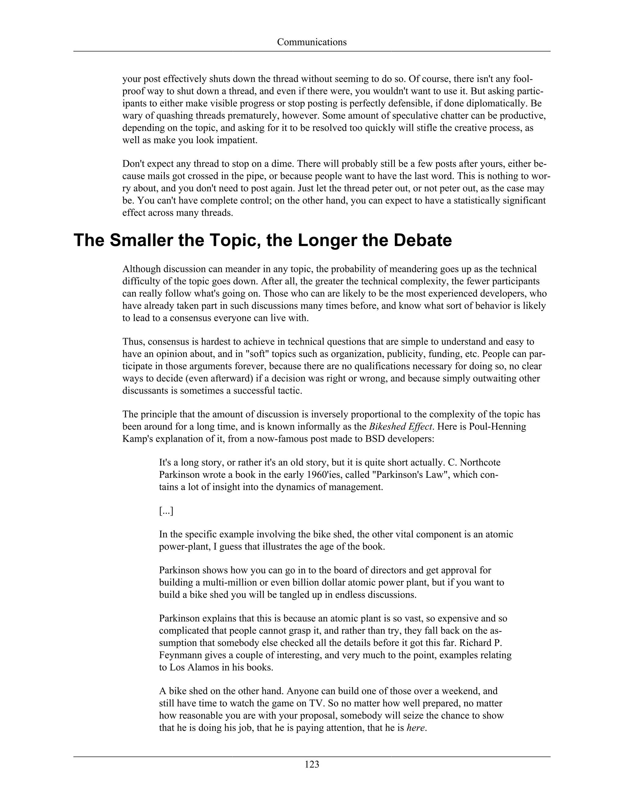 Communications
your post effectively shuts down the thread without seeming to do so. Of course, there isn't any fool-
proof way to shut down a thread, and even if there were, you wouldn't want to use it. But asking partic-
ipants to either make visible progress or stop posting is perfectly defensible, if done diplomatically. Be
wary of quashing threads prematurely, however. Some amount of speculative chatter can be productive,
depending on the topic, and asking for it to be resolved too quickly will stifle the creative process, as
well as make you look impatient.
Don't expect any thread to stop on a dime. There will probably still be a few posts after yours, either be-
cause mails got crossed in the pipe, or because people want to have the last word. This is nothing to wor-
ry about, and you don't need to post again. Just let the thread peter out, or not peter out, as the case may
be. You can't have complete control; on the other hand, you can expect to have a statistically significant
effect across many threads.
The Smaller the Topic, the Longer the Debate
Although discussion can meander in any topic, the probability of meandering goes up as the technical
difficulty of the topic goes down. After all, the greater the technical complexity, the fewer participants
can really follow what's going on. Those who can are likely to be the most experienced developers, who
have already taken part in such discussions many times before, and know what sort of behavior is likely
to lead to a consensus everyone can live with.
Thus, consensus is hardest to achieve in technical questions that are simple to understand and easy to
have an opinion about, and in "soft" topics such as organization, publicity, funding, etc. People can par-
ticipate in those arguments forever, because there are no qualifications necessary for doing so, no clear
ways to decide (even afterward) if a decision was right or wrong, and because simply outwaiting other
discussants is sometimes a successful tactic.
The principle that the amount of discussion is inversely proportional to the complexity of the topic has
been around for a long time, and is known informally as the Bikeshed Effect. Here is Poul-Henning
Kamp's explanation of it, from a now-famous post made to BSD developers:
It's a long story, or rather it's an old story, but it is quite short actually. C. Northcote
Parkinson wrote a book in the early 1960'ies, called "Parkinson's Law", which con-
tains a lot of insight into the dynamics of management.
[...]
In the specific example involving the bike shed, the other vital component is an atomic
power-plant, I guess that illustrates the age of the book.
Parkinson shows how you can go in to the board of directors and get approval for
building a multi-million or even billion dollar atomic power plant, but if you want to
build a bike shed you will be tangled up in endless discussions.
Parkinson explains that this is because an atomic plant is so vast, so expensive and so
complicated that people cannot grasp it, and rather than try, they fall back on the as-
sumption that somebody else checked all the details before it got this far. Richard P.
Feynmann gives a couple of interesting, and very much to the point, examples relating
to Los Alamos in his books.
A bike shed on the other hand. Anyone can build one of those over a weekend, and
still have time to watch the game on TV. So no matter how well prepared, no matter
how reasonable you are with your proposal, somebody will seize the chance to show
that he is doing his job, that he is paying attention, that he is here.
123
 