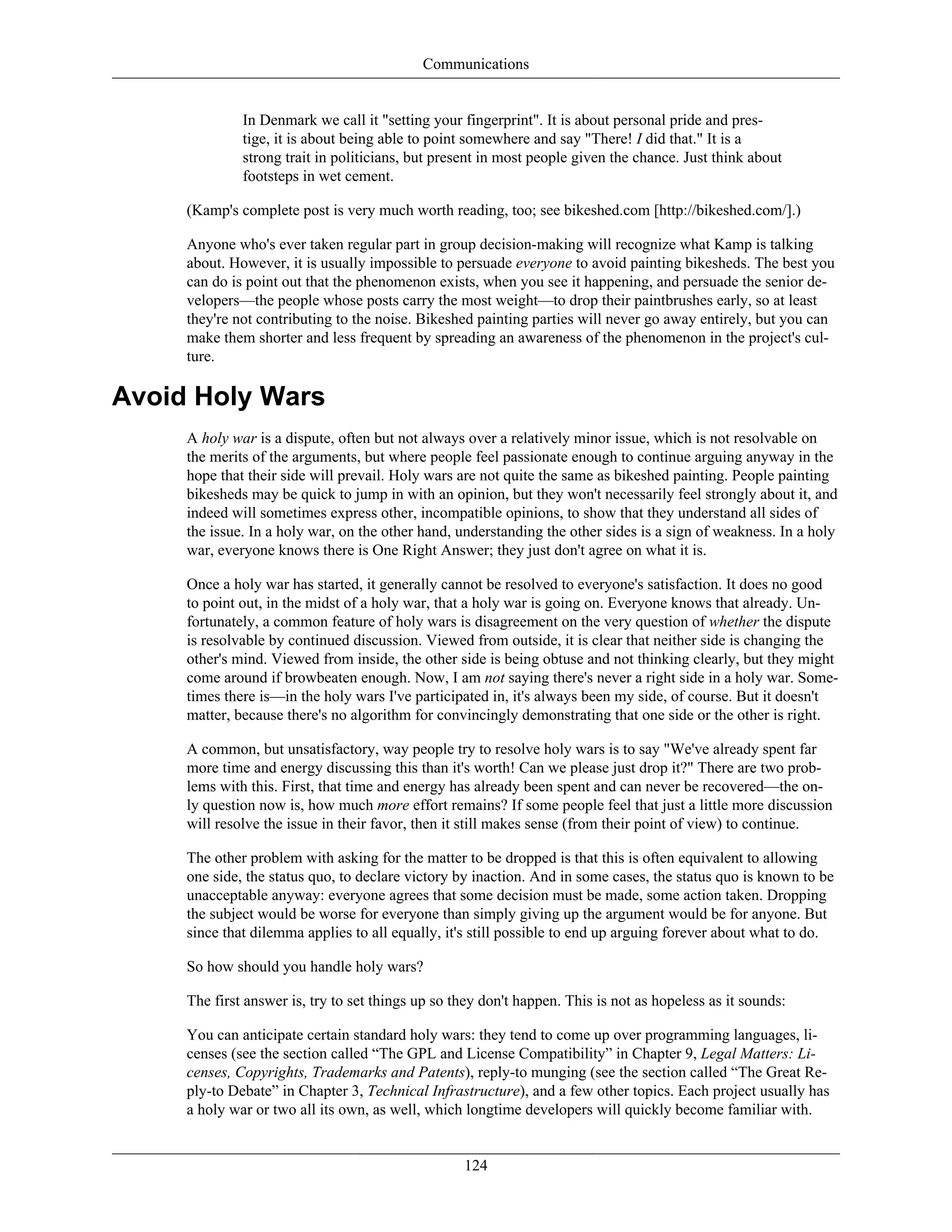 Communications
In Denmark we call it "setting your fingerprint". It is about personal pride and pres-
tige, it is about being able to point somewhere and say "There! I did that." It is a
strong trait in politicians, but present in most people given the chance. Just think about
footsteps in wet cement.
(Kamp's complete post is very much worth reading, too; see bikeshed.com [http://bikeshed.com/].)
Anyone who's ever taken regular part in group decision-making will recognize what Kamp is talking
about. However, it is usually impossible to persuade everyone to avoid painting bikesheds. The best you
can do is point out that the phenomenon exists, when you see it happening, and persuade the senior de-
velopers—the people whose posts carry the most weight—to drop their paintbrushes early, so at least
they're not contributing to the noise. Bikeshed painting parties will never go away entirely, but you can
make them shorter and less frequent by spreading an awareness of the phenomenon in the project's cul-
ture.
Avoid Holy Wars
A holy war is a dispute, often but not always over a relatively minor issue, which is not resolvable on
the merits of the arguments, but where people feel passionate enough to continue arguing anyway in the
hope that their side will prevail. Holy wars are not quite the same as bikeshed painting. People painting
bikesheds may be quick to jump in with an opinion, but they won't necessarily feel strongly about it, and
indeed will sometimes express other, incompatible opinions, to show that they understand all sides of
the issue. In a holy war, on the other hand, understanding the other sides is a sign of weakness. In a holy
war, everyone knows there is One Right Answer; they just don't agree on what it is.
Once a holy war has started, it generally cannot be resolved to everyone's satisfaction. It does no good
to point out, in the midst of a holy war, that a holy war is going on. Everyone knows that already. Un-
fortunately, a common feature of holy wars is disagreement on the very question of whether the dispute
is resolvable by continued discussion. Viewed from outside, it is clear that neither side is changing the
other's mind. Viewed from inside, the other side is being obtuse and not thinking clearly, but they might
come around if browbeaten enough. Now, I am not saying there's never a right side in a holy war. Some-
times there is—in the holy wars I've participated in, it's always been my side, of course. But it doesn't
matter, because there's no algorithm for convincingly demonstrating that one side or the other is right.
A common, but unsatisfactory, way people try to resolve holy wars is to say "We've already spent far
more time and energy discussing this than it's worth! Can we please just drop it?" There are two prob-
lems with this. First, that time and energy has already been spent and can never be recovered—the on-
ly question now is, how much more effort remains? If some people feel that just a little more discussion
will resolve the issue in their favor, then it still makes sense (from their point of view) to continue.
The other problem with asking for the matter to be dropped is that this is often equivalent to allowing
one side, the status quo, to declare victory by inaction. And in some cases, the status quo is known to be
unacceptable anyway: everyone agrees that some decision must be made, some action taken. Dropping
the subject would be worse for everyone than simply giving up the argument would be for anyone. But
since that dilemma applies to all equally, it's still possible to end up arguing forever about what to do.
So how should you handle holy wars?
The first answer is, try to set things up so they don't happen. This is not as hopeless as it sounds:
You can anticipate certain standard holy wars: they tend to come up over programming languages, li-
censes (see the section called “The GPL and License Compatibility” in Chapter 9, Legal Matters: Li-
censes, Copyrights, Trademarks and Patents), reply-to munging (see the section called “The Great Re-
ply-to Debate” in Chapter 3, Technical Infrastructure), and a few other topics. Each project usually has
a holy war or two all its own, as well, which longtime developers will quickly become familiar with.
124
 