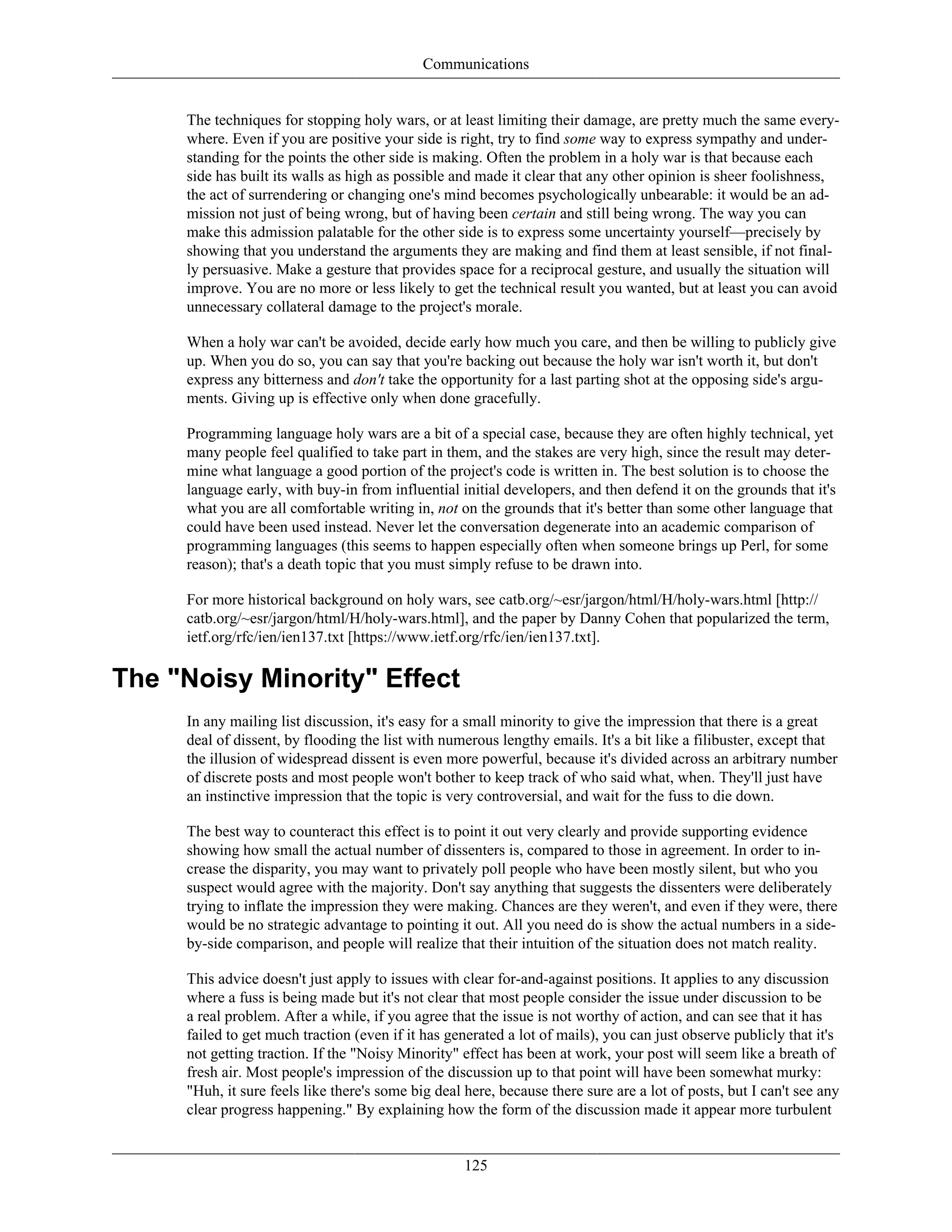 Communications
The techniques for stopping holy wars, or at least limiting their damage, are pretty much the same every-
where. Even if you are positive your side is right, try to find some way to express sympathy and under-
standing for the points the other side is making. Often the problem in a holy war is that because each
side has built its walls as high as possible and made it clear that any other opinion is sheer foolishness,
the act of surrendering or changing one's mind becomes psychologically unbearable: it would be an ad-
mission not just of being wrong, but of having been certain and still being wrong. The way you can
make this admission palatable for the other side is to express some uncertainty yourself—precisely by
showing that you understand the arguments they are making and find them at least sensible, if not final-
ly persuasive. Make a gesture that provides space for a reciprocal gesture, and usually the situation will
improve. You are no more or less likely to get the technical result you wanted, but at least you can avoid
unnecessary collateral damage to the project's morale.
When a holy war can't be avoided, decide early how much you care, and then be willing to publicly give
up. When you do so, you can say that you're backing out because the holy war isn't worth it, but don't
express any bitterness and don't take the opportunity for a last parting shot at the opposing side's argu-
ments. Giving up is effective only when done gracefully.
Programming language holy wars are a bit of a special case, because they are often highly technical, yet
many people feel qualified to take part in them, and the stakes are very high, since the result may deter-
mine what language a good portion of the project's code is written in. The best solution is to choose the
language early, with buy-in from influential initial developers, and then defend it on the grounds that it's
what you are all comfortable writing in, not on the grounds that it's better than some other language that
could have been used instead. Never let the conversation degenerate into an academic comparison of
programming languages (this seems to happen especially often when someone brings up Perl, for some
reason); that's a death topic that you must simply refuse to be drawn into.
For more historical background on holy wars, see catb.org/~esr/jargon/html/H/holy-wars.html [http://
catb.org/~esr/jargon/html/H/holy-wars.html], and the paper by Danny Cohen that popularized the term,
ietf.org/rfc/ien/ien137.txt [https://www.ietf.org/rfc/ien/ien137.txt].
The "Noisy Minority" Effect
In any mailing list discussion, it's easy for a small minority to give the impression that there is a great
deal of dissent, by flooding the list with numerous lengthy emails. It's a bit like a filibuster, except that
the illusion of widespread dissent is even more powerful, because it's divided across an arbitrary number
of discrete posts and most people won't bother to keep track of who said what, when. They'll just have
an instinctive impression that the topic is very controversial, and wait for the fuss to die down.
The best way to counteract this effect is to point it out very clearly and provide supporting evidence
showing how small the actual number of dissenters is, compared to those in agreement. In order to in-
crease the disparity, you may want to privately poll people who have been mostly silent, but who you
suspect would agree with the majority. Don't say anything that suggests the dissenters were deliberately
trying to inflate the impression they were making. Chances are they weren't, and even if they were, there
would be no strategic advantage to pointing it out. All you need do is show the actual numbers in a side-
by-side comparison, and people will realize that their intuition of the situation does not match reality.
This advice doesn't just apply to issues with clear for-and-against positions. It applies to any discussion
where a fuss is being made but it's not clear that most people consider the issue under discussion to be
a real problem. After a while, if you agree that the issue is not worthy of action, and can see that it has
failed to get much traction (even if it has generated a lot of mails), you can just observe publicly that it's
not getting traction. If the "Noisy Minority" effect has been at work, your post will seem like a breath of
fresh air. Most people's impression of the discussion up to that point will have been somewhat murky:
"Huh, it sure feels like there's some big deal here, because there sure are a lot of posts, but I can't see any
clear progress happening." By explaining how the form of the discussion made it appear more turbulent
125
 