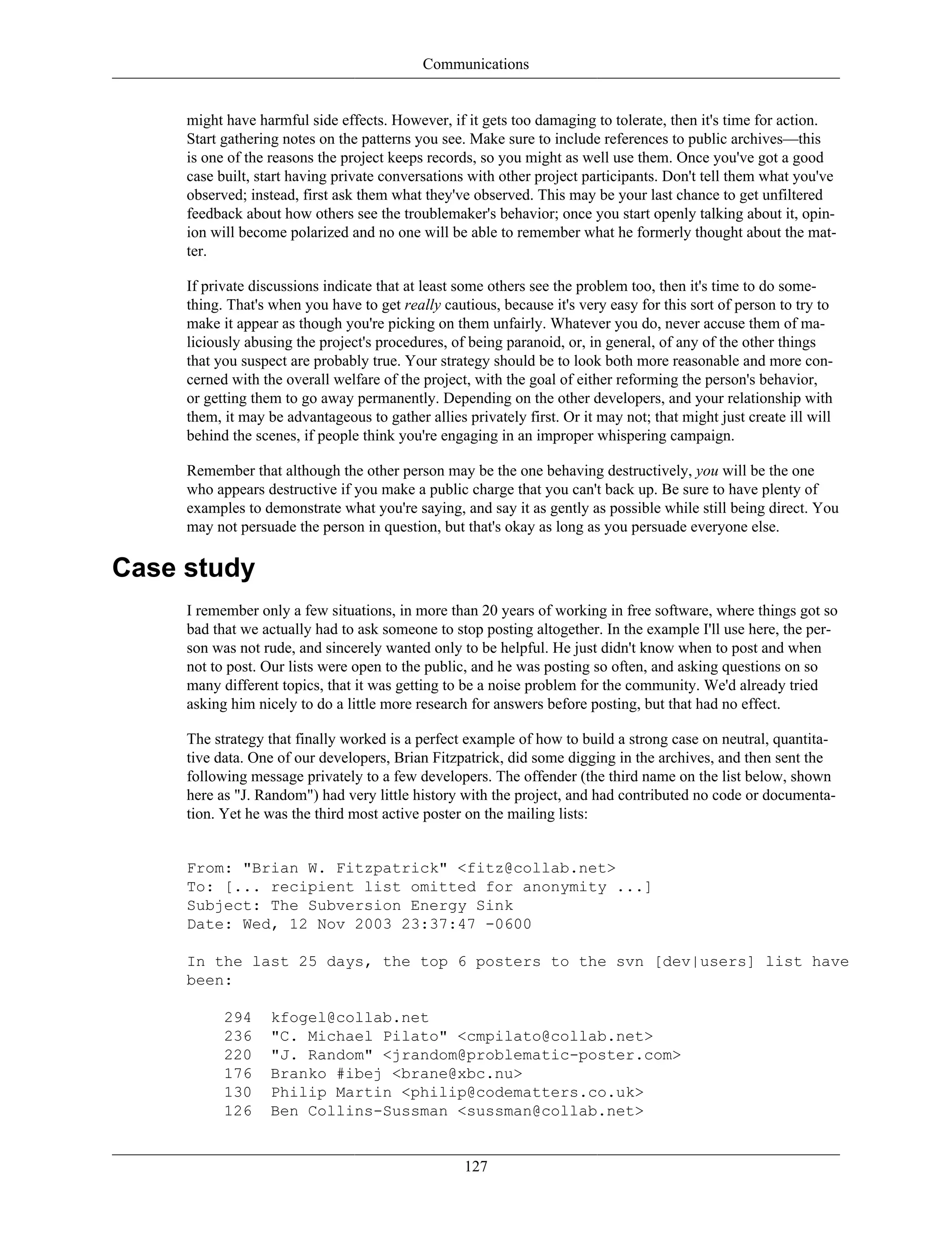 Communications
might have harmful side effects. However, if it gets too damaging to tolerate, then it's time for action.
Start gathering notes on the patterns you see. Make sure to include references to public archives—this
is one of the reasons the project keeps records, so you might as well use them. Once you've got a good
case built, start having private conversations with other project participants. Don't tell them what you've
observed; instead, first ask them what they've observed. This may be your last chance to get unfiltered
feedback about how others see the troublemaker's behavior; once you start openly talking about it, opin-
ion will become polarized and no one will be able to remember what he formerly thought about the mat-
ter.
If private discussions indicate that at least some others see the problem too, then it's time to do some-
thing. That's when you have to get really cautious, because it's very easy for this sort of person to try to
make it appear as though you're picking on them unfairly. Whatever you do, never accuse them of ma-
liciously abusing the project's procedures, of being paranoid, or, in general, of any of the other things
that you suspect are probably true. Your strategy should be to look both more reasonable and more con-
cerned with the overall welfare of the project, with the goal of either reforming the person's behavior,
or getting them to go away permanently. Depending on the other developers, and your relationship with
them, it may be advantageous to gather allies privately first. Or it may not; that might just create ill will
behind the scenes, if people think you're engaging in an improper whispering campaign.
Remember that although the other person may be the one behaving destructively, you will be the one
who appears destructive if you make a public charge that you can't back up. Be sure to have plenty of
examples to demonstrate what you're saying, and say it as gently as possible while still being direct. You
may not persuade the person in question, but that's okay as long as you persuade everyone else.
Case study
I remember only a few situations, in more than 20 years of working in free software, where things got so
bad that we actually had to ask someone to stop posting altogether. In the example I'll use here, the per-
son was not rude, and sincerely wanted only to be helpful. He just didn't know when to post and when
not to post. Our lists were open to the public, and he was posting so often, and asking questions on so
many different topics, that it was getting to be a noise problem for the community. We'd already tried
asking him nicely to do a little more research for answers before posting, but that had no effect.
The strategy that finally worked is a perfect example of how to build a strong case on neutral, quantita-
tive data. One of our developers, Brian Fitzpatrick, did some digging in the archives, and then sent the
following message privately to a few developers. The offender (the third name on the list below, shown
here as "J. Random") had very little history with the project, and had contributed no code or documenta-
tion. Yet he was the third most active poster on the mailing lists:
From: "Brian W. Fitzpatrick" <fitz@collab.net>
To: [... recipient list omitted for anonymity ...]
Subject: The Subversion Energy Sink
Date: Wed, 12 Nov 2003 23:37:47 -0600
In the last 25 days, the top 6 posters to the svn [dev|users] list have
been:
294 kfogel@collab.net
236 "C. Michael Pilato" <cmpilato@collab.net>
220 "J. Random" <jrandom@problematic-poster.com>
176 Branko #ibej <brane@xbc.nu>
130 Philip Martin <philip@codematters.co.uk>
126 Ben Collins-Sussman <sussman@collab.net>
127
 