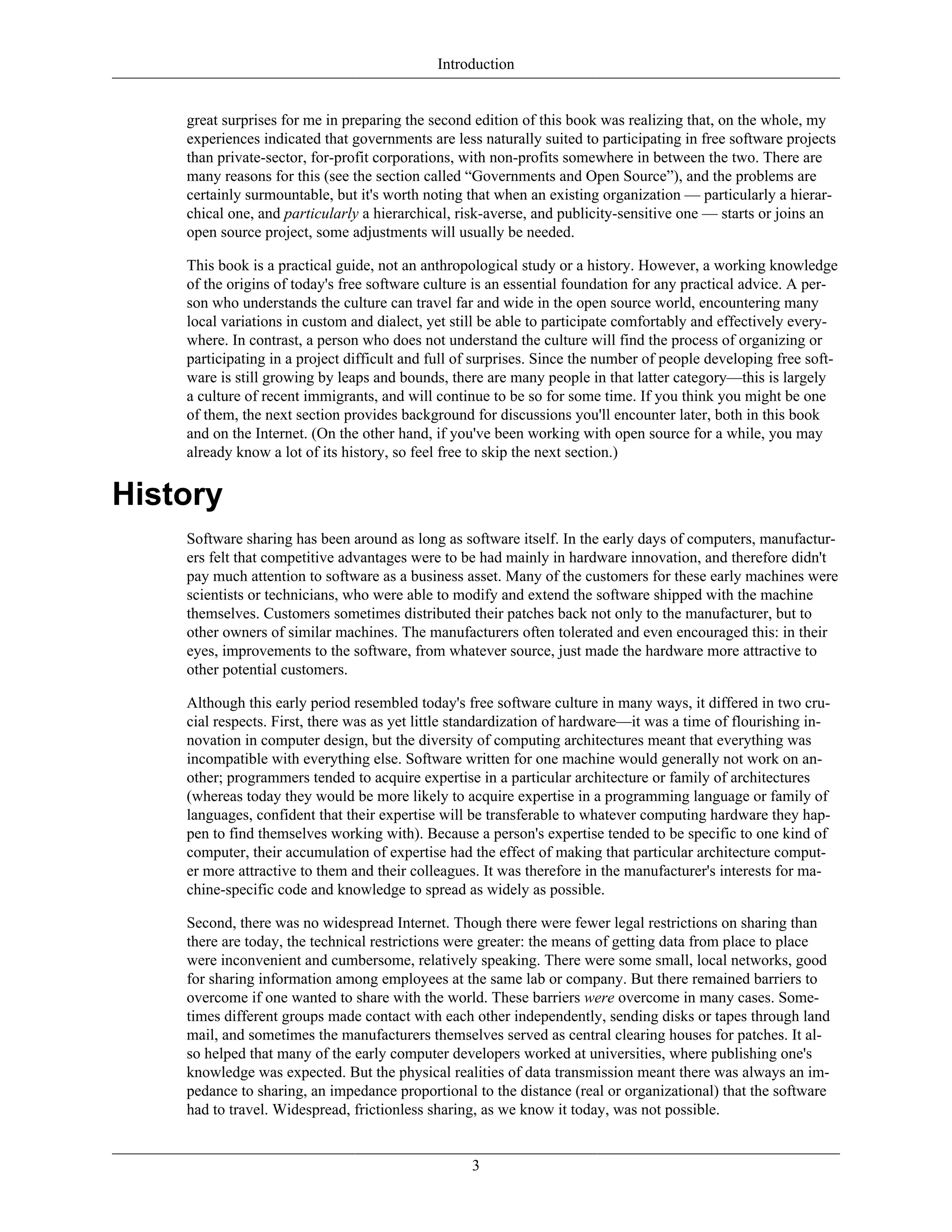 Introduction
great surprises for me in preparing the second edition of this book was realizing that, on the whole, my
experiences indicated that governments are less naturally suited to participating in free software projects
than private-sector, for-profit corporations, with non-profits somewhere in between the two. There are
many reasons for this (see the section called “Governments and Open Source”), and the problems are
certainly surmountable, but it's worth noting that when an existing organization — particularly a hierar-
chical one, and particularly a hierarchical, risk-averse, and publicity-sensitive one — starts or joins an
open source project, some adjustments will usually be needed.
This book is a practical guide, not an anthropological study or a history. However, a working knowledge
of the origins of today's free software culture is an essential foundation for any practical advice. A per-
son who understands the culture can travel far and wide in the open source world, encountering many
local variations in custom and dialect, yet still be able to participate comfortably and effectively every-
where. In contrast, a person who does not understand the culture will find the process of organizing or
participating in a project difficult and full of surprises. Since the number of people developing free soft-
ware is still growing by leaps and bounds, there are many people in that latter category—this is largely
a culture of recent immigrants, and will continue to be so for some time. If you think you might be one
of them, the next section provides background for discussions you'll encounter later, both in this book
and on the Internet. (On the other hand, if you've been working with open source for a while, you may
already know a lot of its history, so feel free to skip the next section.)
History
Software sharing has been around as long as software itself. In the early days of computers, manufactur-
ers felt that competitive advantages were to be had mainly in hardware innovation, and therefore didn't
pay much attention to software as a business asset. Many of the customers for these early machines were
scientists or technicians, who were able to modify and extend the software shipped with the machine
themselves. Customers sometimes distributed their patches back not only to the manufacturer, but to
other owners of similar machines. The manufacturers often tolerated and even encouraged this: in their
eyes, improvements to the software, from whatever source, just made the hardware more attractive to
other potential customers.
Although this early period resembled today's free software culture in many ways, it differed in two cru-
cial respects. First, there was as yet little standardization of hardware—it was a time of flourishing in-
novation in computer design, but the diversity of computing architectures meant that everything was
incompatible with everything else. Software written for one machine would generally not work on an-
other; programmers tended to acquire expertise in a particular architecture or family of architectures
(whereas today they would be more likely to acquire expertise in a programming language or family of
languages, confident that their expertise will be transferable to whatever computing hardware they hap-
pen to find themselves working with). Because a person's expertise tended to be specific to one kind of
computer, their accumulation of expertise had the effect of making that particular architecture comput-
er more attractive to them and their colleagues. It was therefore in the manufacturer's interests for ma-
chine-specific code and knowledge to spread as widely as possible.
Second, there was no widespread Internet. Though there were fewer legal restrictions on sharing than
there are today, the technical restrictions were greater: the means of getting data from place to place
were inconvenient and cumbersome, relatively speaking. There were some small, local networks, good
for sharing information among employees at the same lab or company. But there remained barriers to
overcome if one wanted to share with the world. These barriers were overcome in many cases. Some-
times different groups made contact with each other independently, sending disks or tapes through land
mail, and sometimes the manufacturers themselves served as central clearing houses for patches. It al-
so helped that many of the early computer developers worked at universities, where publishing one's
knowledge was expected. But the physical realities of data transmission meant there was always an im-
pedance to sharing, an impedance proportional to the distance (real or organizational) that the software
had to travel. Widespread, frictionless sharing, as we know it today, was not possible.
3
 