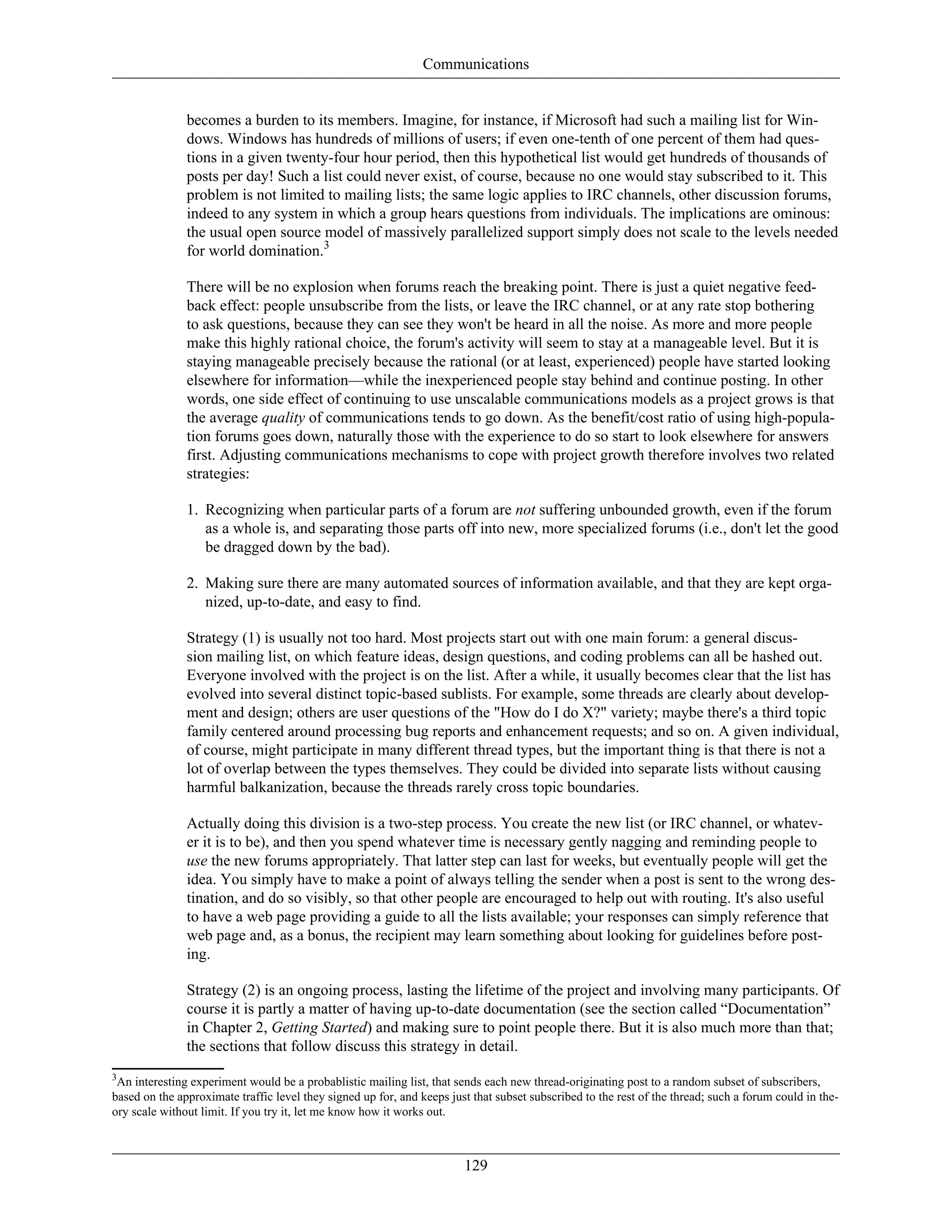 Communications
becomes a burden to its members. Imagine, for instance, if Microsoft had such a mailing list for Win-
dows. Windows has hundreds of millions of users; if even one-tenth of one percent of them had ques-
tions in a given twenty-four hour period, then this hypothetical list would get hundreds of thousands of
posts per day! Such a list could never exist, of course, because no one would stay subscribed to it. This
problem is not limited to mailing lists; the same logic applies to IRC channels, other discussion forums,
indeed to any system in which a group hears questions from individuals. The implications are ominous:
the usual open source model of massively parallelized support simply does not scale to the levels needed
for world domination.3
There will be no explosion when forums reach the breaking point. There is just a quiet negative feed-
back effect: people unsubscribe from the lists, or leave the IRC channel, or at any rate stop bothering
to ask questions, because they can see they won't be heard in all the noise. As more and more people
make this highly rational choice, the forum's activity will seem to stay at a manageable level. But it is
staying manageable precisely because the rational (or at least, experienced) people have started looking
elsewhere for information—while the inexperienced people stay behind and continue posting. In other
words, one side effect of continuing to use unscalable communications models as a project grows is that
the average quality of communications tends to go down. As the benefit/cost ratio of using high-popula-
tion forums goes down, naturally those with the experience to do so start to look elsewhere for answers
first. Adjusting communications mechanisms to cope with project growth therefore involves two related
strategies:
1. Recognizing when particular parts of a forum are not suffering unbounded growth, even if the forum
as a whole is, and separating those parts off into new, more specialized forums (i.e., don't let the good
be dragged down by the bad).
2. Making sure there are many automated sources of information available, and that they are kept orga-
nized, up-to-date, and easy to find.
Strategy (1) is usually not too hard. Most projects start out with one main forum: a general discus-
sion mailing list, on which feature ideas, design questions, and coding problems can all be hashed out.
Everyone involved with the project is on the list. After a while, it usually becomes clear that the list has
evolved into several distinct topic-based sublists. For example, some threads are clearly about develop-
ment and design; others are user questions of the "How do I do X?" variety; maybe there's a third topic
family centered around processing bug reports and enhancement requests; and so on. A given individual,
of course, might participate in many different thread types, but the important thing is that there is not a
lot of overlap between the types themselves. They could be divided into separate lists without causing
harmful balkanization, because the threads rarely cross topic boundaries.
Actually doing this division is a two-step process. You create the new list (or IRC channel, or whatev-
er it is to be), and then you spend whatever time is necessary gently nagging and reminding people to
use the new forums appropriately. That latter step can last for weeks, but eventually people will get the
idea. You simply have to make a point of always telling the sender when a post is sent to the wrong des-
tination, and do so visibly, so that other people are encouraged to help out with routing. It's also useful
to have a web page providing a guide to all the lists available; your responses can simply reference that
web page and, as a bonus, the recipient may learn something about looking for guidelines before post-
ing.
Strategy (2) is an ongoing process, lasting the lifetime of the project and involving many participants. Of
course it is partly a matter of having up-to-date documentation (see the section called “Documentation”
in Chapter 2, Getting Started) and making sure to point people there. But it is also much more than that;
the sections that follow discuss this strategy in detail.
3
An interesting experiment would be a probablistic mailing list, that sends each new thread-originating post to a random subset of subscribers,
based on the approximate traffic level they signed up for, and keeps just that subset subscribed to the rest of the thread; such a forum could in the-
ory scale without limit. If you try it, let me know how it works out.
129
 