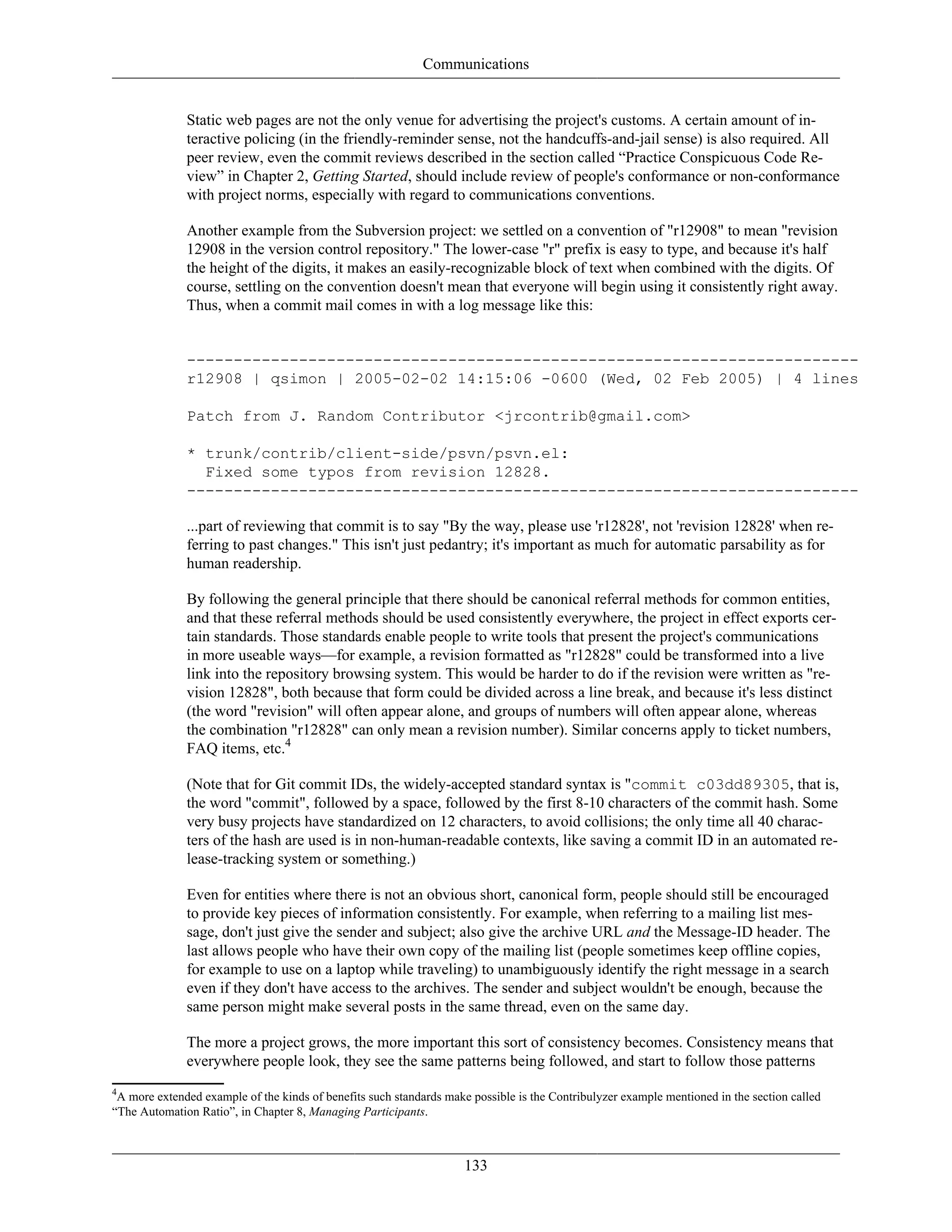 Communications
Static web pages are not the only venue for advertising the project's customs. A certain amount of in-
teractive policing (in the friendly-reminder sense, not the handcuffs-and-jail sense) is also required. All
peer review, even the commit reviews described in the section called “Practice Conspicuous Code Re-
view” in Chapter 2, Getting Started, should include review of people's conformance or non-conformance
with project norms, especially with regard to communications conventions.
Another example from the Subversion project: we settled on a convention of "r12908" to mean "revision
12908 in the version control repository." The lower-case "r" prefix is easy to type, and because it's half
the height of the digits, it makes an easily-recognizable block of text when combined with the digits. Of
course, settling on the convention doesn't mean that everyone will begin using it consistently right away.
Thus, when a commit mail comes in with a log message like this:
------------------------------------------------------------------------
r12908 | qsimon | 2005-02-02 14:15:06 -0600 (Wed, 02 Feb 2005) | 4 lines
Patch from J. Random Contributor <jrcontrib@gmail.com>
* trunk/contrib/client-side/psvn/psvn.el:
Fixed some typos from revision 12828.
------------------------------------------------------------------------
...part of reviewing that commit is to say "By the way, please use 'r12828', not 'revision 12828' when re-
ferring to past changes." This isn't just pedantry; it's important as much for automatic parsability as for
human readership.
By following the general principle that there should be canonical referral methods for common entities,
and that these referral methods should be used consistently everywhere, the project in effect exports cer-
tain standards. Those standards enable people to write tools that present the project's communications
in more useable ways—for example, a revision formatted as "r12828" could be transformed into a live
link into the repository browsing system. This would be harder to do if the revision were written as "re-
vision 12828", both because that form could be divided across a line break, and because it's less distinct
(the word "revision" will often appear alone, and groups of numbers will often appear alone, whereas
the combination "r12828" can only mean a revision number). Similar concerns apply to ticket numbers,
FAQ items, etc.4
(Note that for Git commit IDs, the widely-accepted standard syntax is "commit c03dd89305, that is,
the word "commit", followed by a space, followed by the first 8-10 characters of the commit hash. Some
very busy projects have standardized on 12 characters, to avoid collisions; the only time all 40 charac-
ters of the hash are used is in non-human-readable contexts, like saving a commit ID in an automated re-
lease-tracking system or something.)
Even for entities where there is not an obvious short, canonical form, people should still be encouraged
to provide key pieces of information consistently. For example, when referring to a mailing list mes-
sage, don't just give the sender and subject; also give the archive URL and the Message-ID header. The
last allows people who have their own copy of the mailing list (people sometimes keep offline copies,
for example to use on a laptop while traveling) to unambiguously identify the right message in a search
even if they don't have access to the archives. The sender and subject wouldn't be enough, because the
same person might make several posts in the same thread, even on the same day.
The more a project grows, the more important this sort of consistency becomes. Consistency means that
everywhere people look, they see the same patterns being followed, and start to follow those patterns
4
A more extended example of the kinds of benefits such standards make possible is the Contribulyzer example mentioned in the section called
“The Automation Ratio”, in Chapter 8, Managing Participants.
133
 