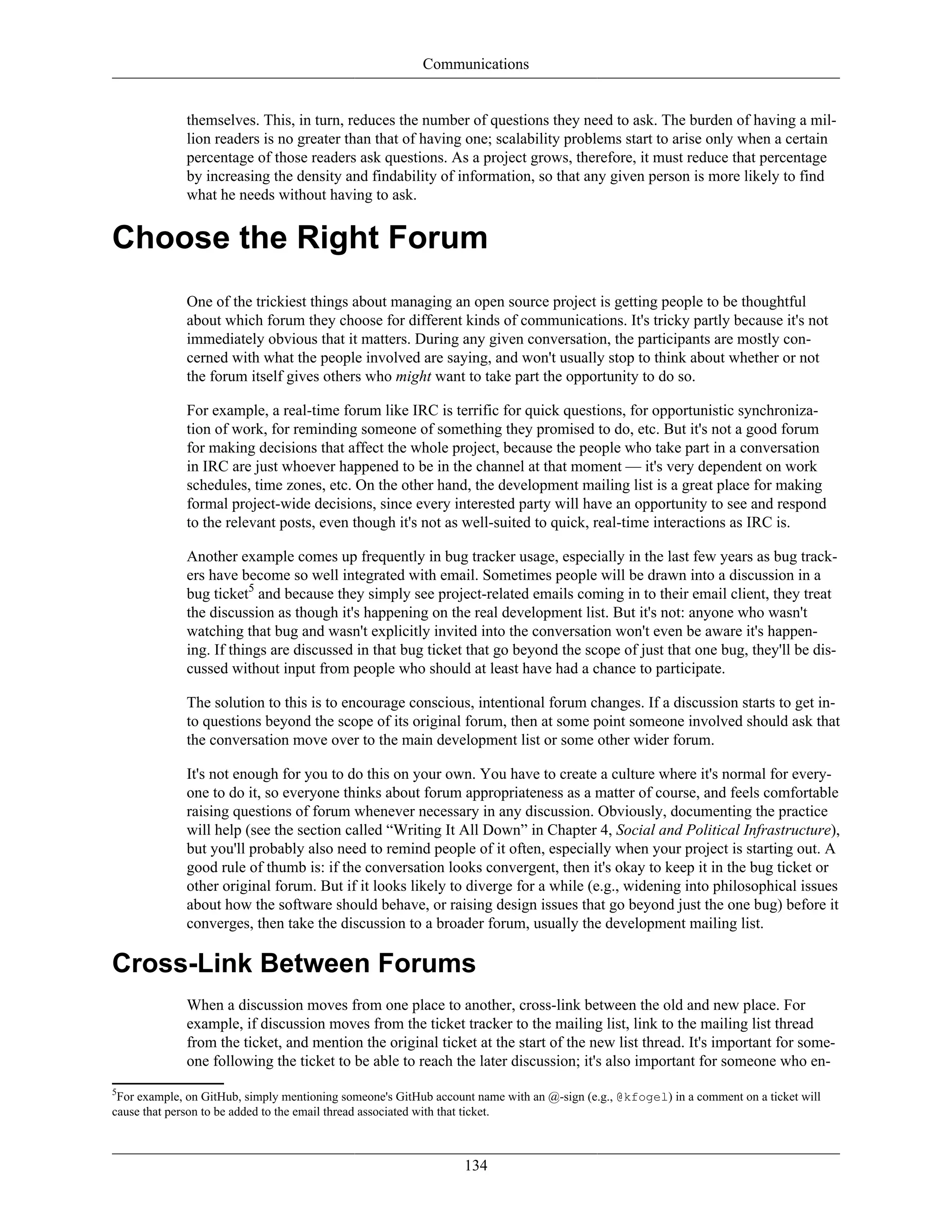 Communications
themselves. This, in turn, reduces the number of questions they need to ask. The burden of having a mil-
lion readers is no greater than that of having one; scalability problems start to arise only when a certain
percentage of those readers ask questions. As a project grows, therefore, it must reduce that percentage
by increasing the density and findability of information, so that any given person is more likely to find
what he needs without having to ask.
Choose the Right Forum
One of the trickiest things about managing an open source project is getting people to be thoughtful
about which forum they choose for different kinds of communications. It's tricky partly because it's not
immediately obvious that it matters. During any given conversation, the participants are mostly con-
cerned with what the people involved are saying, and won't usually stop to think about whether or not
the forum itself gives others who might want to take part the opportunity to do so.
For example, a real-time forum like IRC is terrific for quick questions, for opportunistic synchroniza-
tion of work, for reminding someone of something they promised to do, etc. But it's not a good forum
for making decisions that affect the whole project, because the people who take part in a conversation
in IRC are just whoever happened to be in the channel at that moment — it's very dependent on work
schedules, time zones, etc. On the other hand, the development mailing list is a great place for making
formal project-wide decisions, since every interested party will have an opportunity to see and respond
to the relevant posts, even though it's not as well-suited to quick, real-time interactions as IRC is.
Another example comes up frequently in bug tracker usage, especially in the last few years as bug track-
ers have become so well integrated with email. Sometimes people will be drawn into a discussion in a
bug ticket5
and because they simply see project-related emails coming in to their email client, they treat
the discussion as though it's happening on the real development list. But it's not: anyone who wasn't
watching that bug and wasn't explicitly invited into the conversation won't even be aware it's happen-
ing. If things are discussed in that bug ticket that go beyond the scope of just that one bug, they'll be dis-
cussed without input from people who should at least have had a chance to participate.
The solution to this is to encourage conscious, intentional forum changes. If a discussion starts to get in-
to questions beyond the scope of its original forum, then at some point someone involved should ask that
the conversation move over to the main development list or some other wider forum.
It's not enough for you to do this on your own. You have to create a culture where it's normal for every-
one to do it, so everyone thinks about forum appropriateness as a matter of course, and feels comfortable
raising questions of forum whenever necessary in any discussion. Obviously, documenting the practice
will help (see the section called “Writing It All Down” in Chapter 4, Social and Political Infrastructure),
but you'll probably also need to remind people of it often, especially when your project is starting out. A
good rule of thumb is: if the conversation looks convergent, then it's okay to keep it in the bug ticket or
other original forum. But if it looks likely to diverge for a while (e.g., widening into philosophical issues
about how the software should behave, or raising design issues that go beyond just the one bug) before it
converges, then take the discussion to a broader forum, usually the development mailing list.
Cross-Link Between Forums
When a discussion moves from one place to another, cross-link between the old and new place. For
example, if discussion moves from the ticket tracker to the mailing list, link to the mailing list thread
from the ticket, and mention the original ticket at the start of the new list thread. It's important for some-
one following the ticket to be able to reach the later discussion; it's also important for someone who en-
5
For example, on GitHub, simply mentioning someone's GitHub account name with an @-sign (e.g., @kfogel) in a comment on a ticket will
cause that person to be added to the email thread associated with that ticket.
134
 